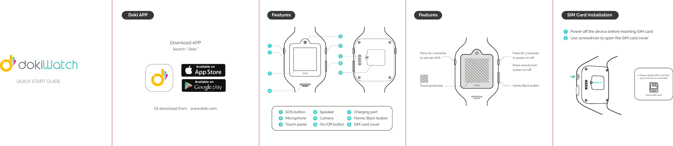 QUICK START GUIDEFeaturesDoki APPDownload APPSearch &ldquo; Doki &rdquo;Or download from:   www.doki.com SOS buttonMicrophoneTouch panelSpeakerCameraOn/Oﬀ button  Charging portHome/Back buttonSIM card cover  Press for 3 seconds to power on/oﬀPress once to turn screen on/oﬀHome/Back buttonPress for 3 seconds to activate SOS Touch panel area123456789Available onAvailable onFeaturesPlease obtain SIM card from your local service provider Nano SIM card Power oﬀ the device before inserting SIM card Use screwdriver to open the SIM card cover12SIM Card Installation*123456798