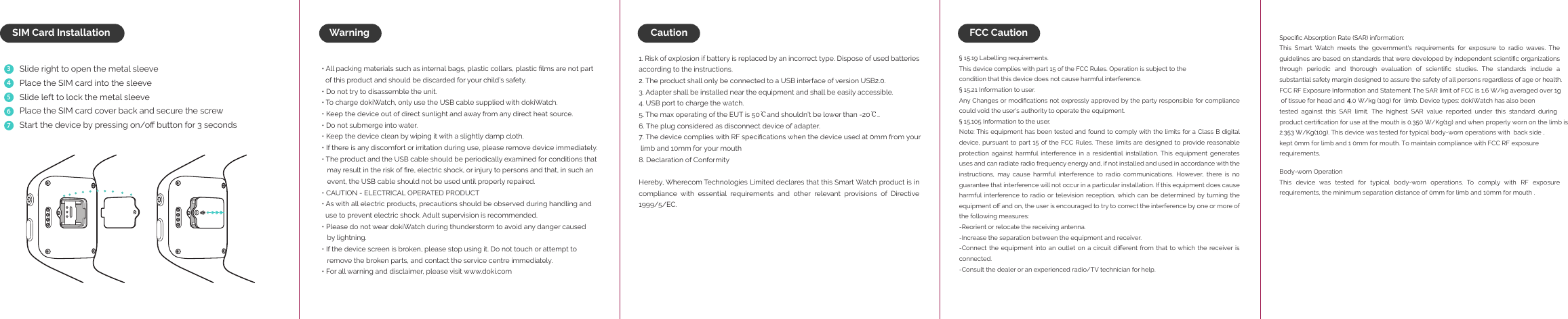 WarningSlide right to open the metal sleevePlace the SIM card into the sleeveSlide left to lock the metal sleevePlace the SIM card cover back and secure the screwStart the device by pressing on/oﬀ button for 3 seconds34567SIM Card Installation&bull; All packing materials such as internal bags, plastic collars, plastic ﬁlms are not part   of this product and should be discarded for your child&rsquo;s safety.&bull; Do not try to disassemble the unit.&bull; To charge dokiWatch, only use the USB cable supplied with dokiWatch.&bull; Keep the device out of direct sunlight and away from any direct heat source.&bull; Do not submerge into water.&bull; Keep the device clean by wiping it with a slightly damp cloth.&bull; If there is any discomfort or irritation during use, please remove device immediately. &bull; The product and the USB cable should be periodically examined for conditions that    may result in the risk of ﬁre, electric shock, or injury to persons and that, in such an    event, the USB cable should not be used until properly repaired.&bull; CAUTION - ELECTRICAL OPERATED PRODUCT &bull; As with all electric products, precautions should be observed during handling and   use to prevent electric shock. Adult supervision is recommended. &bull; Please do not wear dokiWatch during thunderstorm to avoid any danger caused    by lightning. &bull; If the device screen is broken, please stop using it. Do not touch or attempt to    remove the broken parts, and contact the service centre immediately. &bull; For all warning and disclaimer, please visit www.doki.com1. Risk of explosion if battery is replaced by an incorrect type. Dispose of used batteries        according to the instructions.2. The product shall only be connected to a USB interface of version USB2.0.3. Adapter shall be installed near the equipment and shall be easily accessible.4. USB port to charge the watch.5. The max operating of the EUT is 50℃and shouldn&rsquo;t be lower than -20℃..6. The plug considered as disconnect device of adapter.7. The device complies with RF speciﬁcations when the device used at 0mm from your  limb and 10mm for your mouth8. Declaration of Conformity Hereby, Wherecom Technologies Limited declares that this Smart Watch product is in compliance with essential requirements and other relevant provisions of Directive 1999/5/EC.&sect; 15.19 Labelling requirements.This device complies with part 15 of the FCC Rules. Operation is subject to thecondition that this device does not cause harmful interference.&sect; 15.21 Information to user.Any Changes or modiﬁcations not expressly approved by the party responsible for compliance could void the user's authority to operate the equipment.&sect; 15.105 Information to the user.Note: This equipment has been tested and found to comply with the limits for a Class B digital device, pursuant to  part 15  of the FCC  Rules. These  limits are designed  to provide reasonable protection against harmful interference in a residential installation. This equipment generates uses and can radiate radio frequency energy and, if not installed and used in accordance with the instructions,  may  cause  harmful  interference  to  radio  communications.  However,  there  is  no guarantee that interference will not occur in a particular installation. If this equipment does cause harmful interference to  radio  or television  reception, which  can  be  determined by  turning  the equipment oﬀ and on, the user is encouraged to try to correct the interference by one or more of the following measures:-Reorient or relocate the receiving antenna.-Increase the separation between the equipment and receiver.-Connect the  equipment  into an  outlet on  a  circuit diﬀerent from that  to which  the receiver is connected.-Consult the dealer or an experienced radio/TV technician for help.Speciﬁc Absorption Rate (SAR) information:This  Smart  Watch  meets  the  government's  requirements  for  exposure  to  radio  waves.  The guidelines are based on standards that were developed by independent scientiﬁc organizations through  periodic  and  thorough  evaluation  of  scientiﬁc  studies.  The  standards  include  a substantial safety margin designed to assure the safety of all persons regardless of age or health.FCC RF Exposure Information and Statement The SAR limit of FCC is 1.6 W/kg averaged over 1g  of tissue for head and    .0 W/kg (10g) for  limb. Device types: dokiWatch has also been tested against this SAR limit. The highest SAR value reported under this standard during product certiﬁcation for use at the mouth is 0.350 W/Kg(1g) and when properly worn on the limb is 2.353 W/Kg(10g). This device was tested for typical body-worn operations with  back side , kept 0mm for limb and 1 0mm for mouth. To maintain compliance with FCC RF exposure requirements. Body-worn OperationThis  device  was  tested  for  typical  body-worn  operations.  To  comply  with  RF  exposure requirements, the minimum separation distance of 0mm for limb and 10mm for mouth .Caution FCC Caution 4