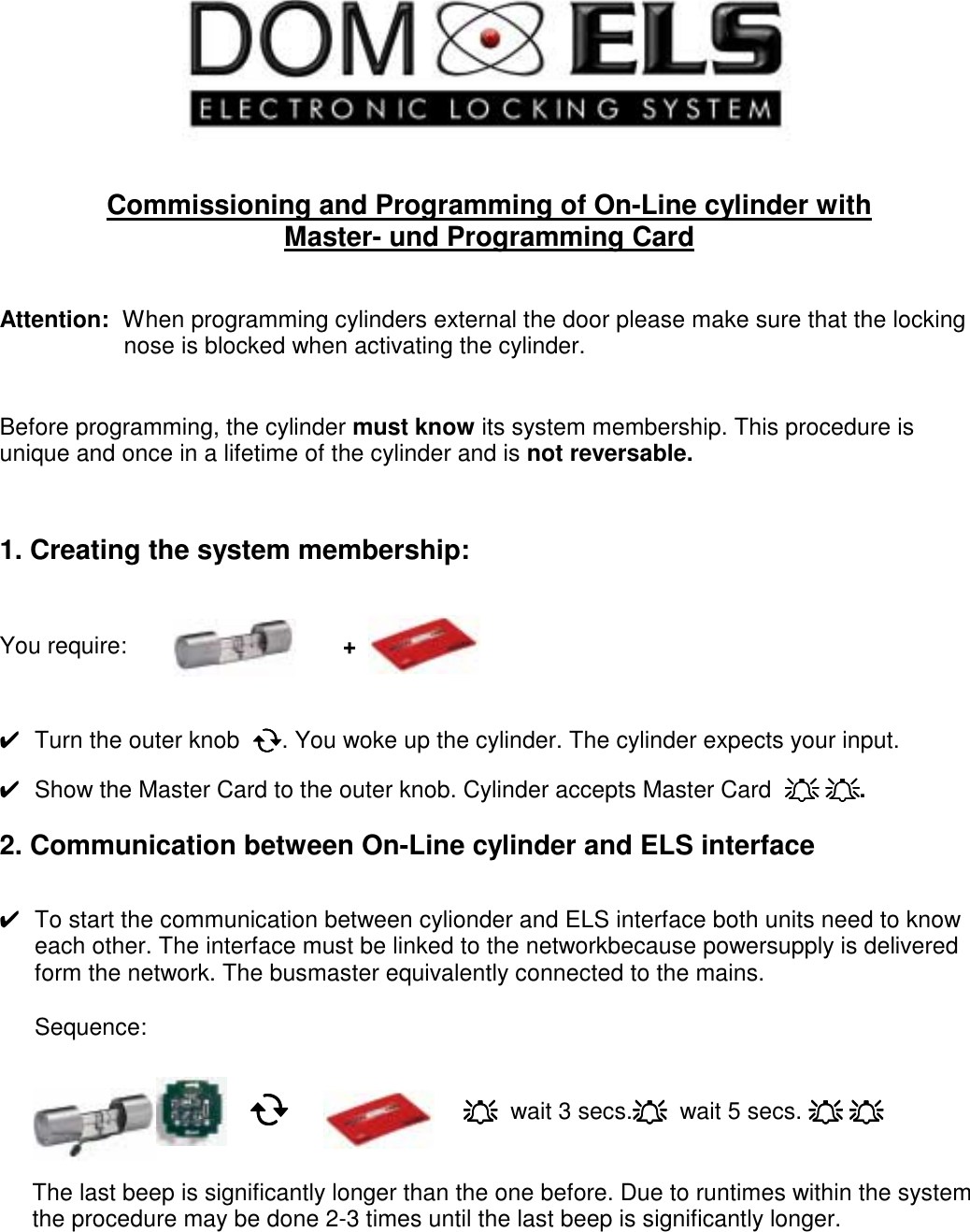     Commissioning and Programming of On-Line cylinder with  Master- und Programming Card   Attention:  When programming cylinders external the door please make sure that the locking                       nose is blocked when activating the cylinder.   Before programming, the cylinder must know its system membership. This procedure is unique and once in a lifetime of the cylinder and is not reversable.    1. Creating the system membership:    You require:                                 +      ✔  Turn the outer knob  !!!!. You woke up the cylinder. The cylinder expects your input.  ✔  Show the Master Card to the outer knob. Cylinder accepts Master Card  """" """".  2. Communication between On-Line cylinder and ELS interface   ✔  To start the communication between cylionder and ELS interface both units need to know each other. The interface must be linked to the networkbecause powersupply is delivered form the network. The busmaster equivalently connected to the mains.  Sequence:                                             !!!!    """"  wait 3 secs.""""  wait 5 secs. """" """"               The last beep is significantly longer than the one before. Due to runtimes within the system        the procedure may be done 2-3 times until the last beep is significantly longer.           