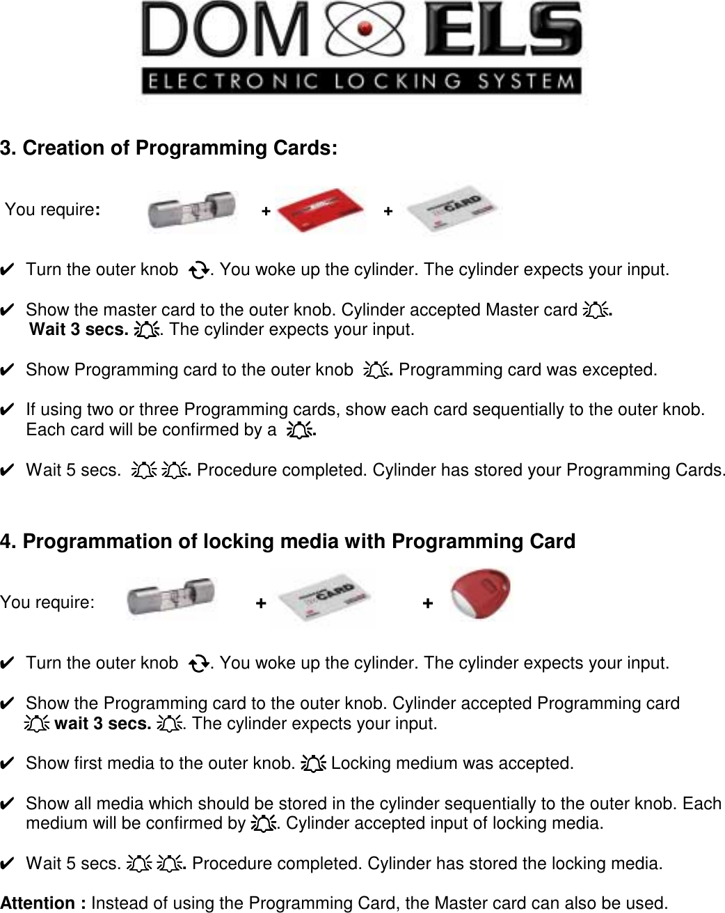     3. Creation of Programming Cards:    You require:                                 +                       +   ✔  Turn the outer knob  !!!!. You woke up the cylinder. The cylinder expects your input.  ✔  Show the master card to the outer knob. Cylinder accepted Master card """".       Wait 3 secs. """". The cylinder expects your input.  ✔  Show Programming card to the outer knob  """". Programming card was excepted.   ✔  If using two or three Programming cards, show each card sequentially to the outer knob. Each card will be confirmed by a  """".    ✔  Wait 5 secs.  """" """". Procedure completed. Cylinder has stored your Programming Cards.    4. Programmation of locking media with Programming Card   You require:                                 +                           +          ✔  Turn the outer knob  !!!!. You woke up the cylinder. The cylinder expects your input.  ✔  Show the Programming card to the outer knob. Cylinder accepted Programming card      """" wait 3 secs. """". The cylinder expects your input.  ✔  Show first media to the outer knob. """" Locking medium was accepted.   ✔  Show all media which should be stored in the cylinder sequentially to the outer knob. Each medium will be confirmed by """". Cylinder accepted input of locking media.  ✔  Wait 5 secs. """" """". Procedure completed. Cylinder has stored the locking media.  Attention : Instead of using the Programming Card, the Master card can also be used.        