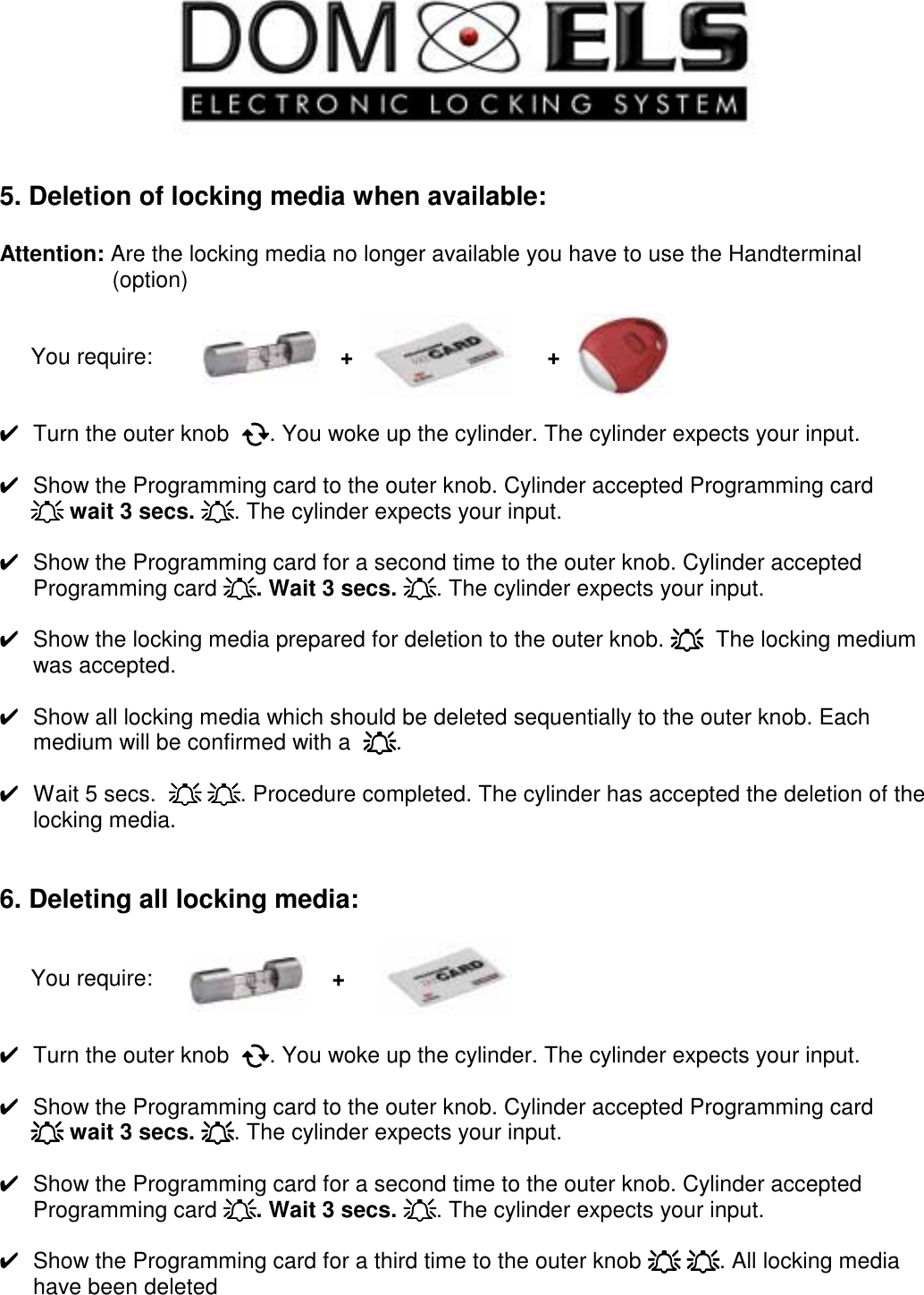     5. Deletion of locking media when available:  Attention: Are the locking media no longer available you have to use the Handterminal                    (option)        You require:                              +                               +   ✔  Turn the outer knob  !!!!. You woke up the cylinder. The cylinder expects your input.  ✔  Show the Programming card to the outer knob. Cylinder accepted Programming card      """" wait 3 secs. """". The cylinder expects your input.  ✔  Show the Programming card for a second time to the outer knob. Cylinder accepted Programming card """". Wait 3 secs. """". The cylinder expects your input.  ✔  Show the locking media prepared for deletion to the outer knob. """"  The locking medium was accepted.  ✔  Show all locking media which should be deleted sequentially to the outer knob. Each medium will be confirmed with a  """".  ✔  Wait 5 secs.  """" """". Procedure completed. The cylinder has accepted the deletion of the locking media.   6. Deleting all locking media:        You require:                +               ✔  Turn the outer knob  !!!!. You woke up the cylinder. The cylinder expects your input.  ✔  Show the Programming card to the outer knob. Cylinder accepted Programming card      """" wait 3 secs. """". The cylinder expects your input.  ✔  Show the Programming card for a second time to the outer knob. Cylinder accepted Programming card """". Wait 3 secs. """". The cylinder expects your input.  ✔  Show the Programming card for a third time to the outer knob """" """". All locking media have been deleted    