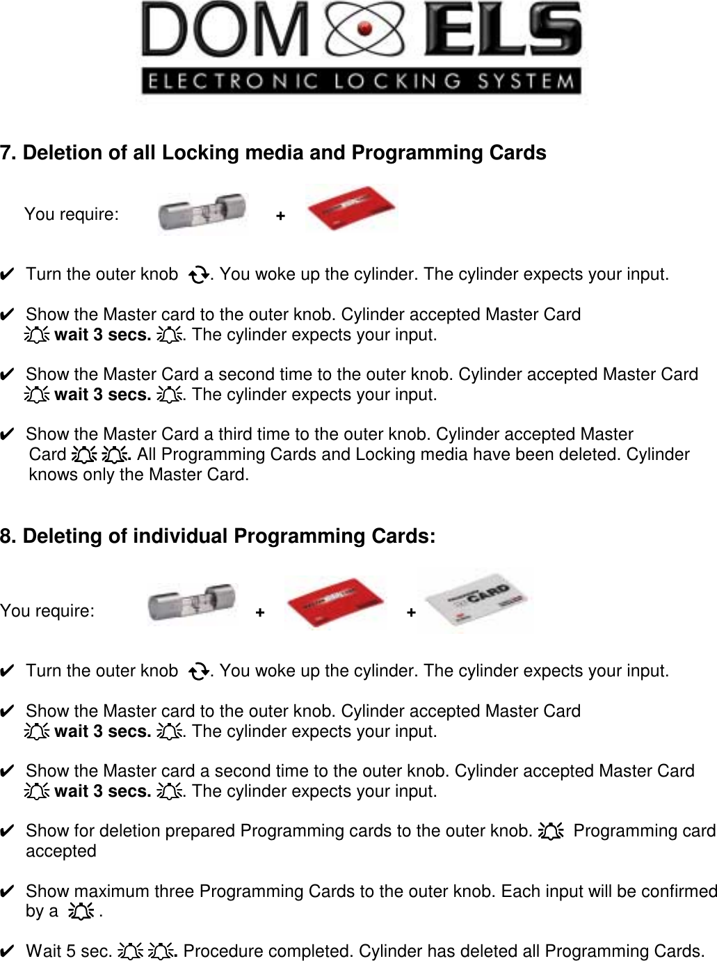     7. Deletion of all Locking media and Programming Cards         You require:                        +       ✔  Turn the outer knob  !!!!. You woke up the cylinder. The cylinder expects your input.  ✔  Show the Master card to the outer knob. Cylinder accepted Master Card      """" wait 3 secs. """". The cylinder expects your input.  ✔  Show the Master Card a second time to the outer knob. Cylinder accepted Master Card      """" wait 3 secs. """". The cylinder expects your input.  ✔  Show the Master Card a third time to the outer knob. Cylinder accepted Master        Card """" """". All Programming Cards and Locking media have been deleted. Cylinder             knows only the Master Card.   8. Deleting of individual Programming Cards:    You require:                                 +                             +      ✔  Turn the outer knob  !!!!. You woke up the cylinder. The cylinder expects your input.  ✔  Show the Master card to the outer knob. Cylinder accepted Master Card      """" wait 3 secs. """". The cylinder expects your input.  ✔  Show the Master card a second time to the outer knob. Cylinder accepted Master Card      """" wait 3 secs. """". The cylinder expects your input.  ✔  Show for deletion prepared Programming cards to the outer knob. """"  Programming card accepted  ✔  Show maximum three Programming Cards to the outer knob. Each input will be confirmed by a  """" .  ✔  Wait 5 sec. """" """". Procedure completed. Cylinder has deleted all Programming Cards.      