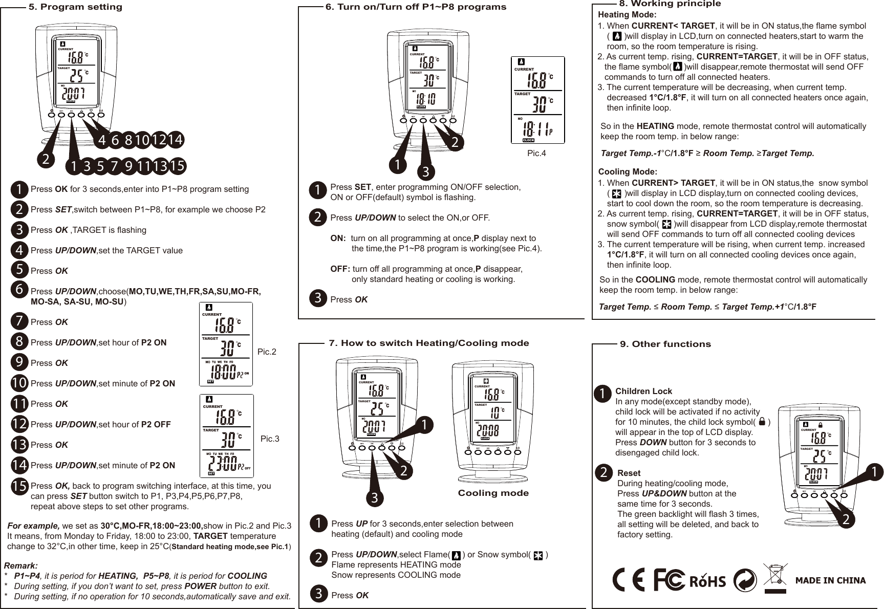 SETTARGET  CURRENTPress OK for 3 seconds,enter into P1~P8 program settingPress SET,switch between P1~P8, for example we choose P2Press OK ,TARGET is flashingPress UP/DOWN,set the TARGET valuePress OK Press UP/DOWN,choose(MO,TU,WE,TH,FR,SA,SU,MO-FR,MO-SA, SA-SU, MO-SU)Press OK Press UP/DOWN,set hour of P2 ON Press OKPress UP/DOWN,set minute of P2 ONPress OKPress UP/DOWN,set hour of P2 OFFPress OKPress UP/DOWN,set minute of P2 ONPress OK, back to program switching interface, at this time, you can press SET button switch to P1, P3,P4,P5,P6,P7,P8,repeat above steps to set other programs.1. When CURRENT&lt; TARGET, it will be in ON status,the flame symbol    (      )will display in LCD,turn on connected heaters,start to warm the     room, so the room temperature is rising.2. As current temp. rising, CURRENT=TARGET, it will be in OFF status,   the flame symbol(     )will disappear,remote thermostat will send OFF    commands to turn off all connected heaters.3. The current temperature will be decreasing, when current temp.     decreased 1°C/1.8°F, it will turn on all connected heaters once again,     then infinite loop.8. Working principleSo in the HEATING mode, remote thermostat control will automatically keep the room temp. in below range: Target Temp.-1°C/1.8°F ≥ Room Temp. ≥Target Temp. Heating Mode:9. Other functionsChildren LockIn any mode(except standby mode),child lock will be activated if no activityfor 10 minutes, the child lock symbol(     ) will appear in the top of LCD display. Press DOWN button for 3 seconds to disengaged child lock.1. When CURRENT&gt; TARGET, it will be in ON status,the  snow symbol    (      )will display in LCD display,turn on connected cooling devices,    start to cool down the room, so the room temperature is decreasing.2. As current temp. rising, CURRENT=TARGET, it will be in OFF status,    snow symbol(      )will disappear from LCD display,remote thermostat     will send OFF commands to turn off all connected cooling devices3. The current temperature will be rising, when current temp. increased     1°C/1.8°F, it will turn on all connected cooling devices once again,     then infinite loop.So in the COOLING mode, remote thermostat control will automatically keep the room temp. in below range: Target Temp. ≤ Room Temp. ≤ Target Temp.+1°C/1.8°FCooling Mode:5. Program settingPic.2Pic.3For example, we set as 30°C,MO-FR,18:00~23:00,show in Pic.2 and Pic.3It means, from Monday to Friday, 18:00 to 23:00, TARGET temperature change to 32°C,in other time, keep in 25°C(Standard heating mode,see Pic.1)SETTARGET  CURRENT6. Turn on/Turn off P1~P8 programs 7. How to switch Heating/Cooling modeTARGET  CURRENTCLOCKPic.4ResetDuring heating/cooling mode,Press UP&amp;DOWN button at the same time for 3 seconds.The green backlight will flash 3 times, all setting will be deleted, and back to factory setting.SET OKCLOCKCURRENTTARGET  HEAT123456789101112131415Remark:*   P1~P4, it is period for HEATING,  P5~P8, it is period for COOLING*   During setting, if you don’t want to set, press POWER button to exit.*   During setting, if no operation for 10 seconds,automatically save and exit.135 7 9 1113 152468 10 1214SET OKTARGET  CURRENTCLOCK312Press SET, enter programming ON/OFF selection,ON or OFF(default) symbol is flashing.Press UP/DOWN to select the ON,or OFF.ON:  turn on all programming at once,P display next to          the time,the P1~P8 program is working(see Pic.4).OFF: turn off all programming at once,P disappear,         only standard heating or cooling is working.Press OK123SET OKCLOCKCURRENTTARGET  HEAT32Press UP for 3 seconds,enter selection between heating (default) and cooling modePress UP/DOWN,select Flame(     ) or Snow symbol(      )Flame represents HEATING modeSnow represents COOLING modePress OK 11231SET OKCLOCKCURRENTTARGET  HEAT26112SET OKCLOCKTARGET  CURRENTCooling mode