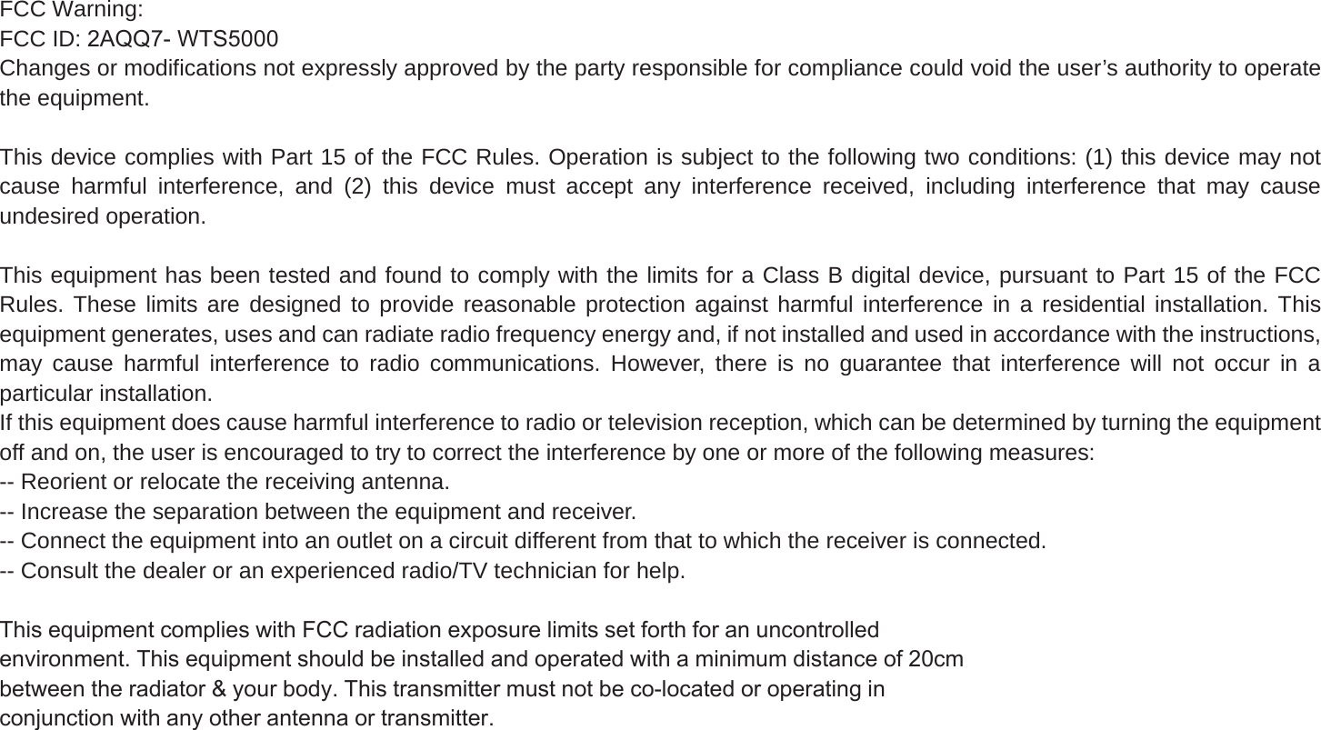 FCC Warning:FCC ID: $44:76Changes or modifications not expressly approved by the party responsible for compliance could void the user&rsquo;s authority to operatethe equipment.This device complies with Part 15 of the FCC Rules. Operation is subject to the following two conditions: (1) this device may not cause harmful interference, and (2) this device must accept any interference received, including interference that may cause undesired operation.This equipment has been tested and found to comply with the limits for a Class B digital device, pursuant to Part 15 of the FCC Rules. These limits are designed to provide reasonable protection against harmful interference in a residential installation. Thisequipment generates, uses and can radiate radio frequency energy and, if not installed and used in accordance with the instructions, may cause harmful interference to radio communications. However, there is no guarantee that interference will not occur in aparticular installation.If this equipment does cause harmful interference to radio or television reception, which can be determined by turning the equipmentoff and on, the user is encouraged to try to correct the interference by one or more of the following measures:-- Reorient or relocate the receiving antenna.-- Increase the separation between the equipment and receiver.-- Connect the equipment into an outlet on a circuit different from that to which the receiver is connected.-- Consult the dealer or an experienced radio/TV technician for help.7KLVHTXLSPHQWFRPSOLHVZLWK)&amp;&amp;UDGLDWLRQH[SRVXUHOLPLWVVHWIRUWKIRUDQXQFRQWUROOHGHQYLURQPHQW7KLVHTXLSPHQWVKRXOGEHLQVWDOOHGDQGRSHUDWHGZLWKDPLQLPXPGLVWDQFHRIFPEHWZHHQWKHUDGLDWRU\RXUERG\7KLVWUDQVPLWWHUPXVWQRWEHFRORFDWHGRURSHUDWLQJLQFRQMXQFWLRQZLWKDQ\RWKHUDQWHQQDRUWUDQVPLWWHU
