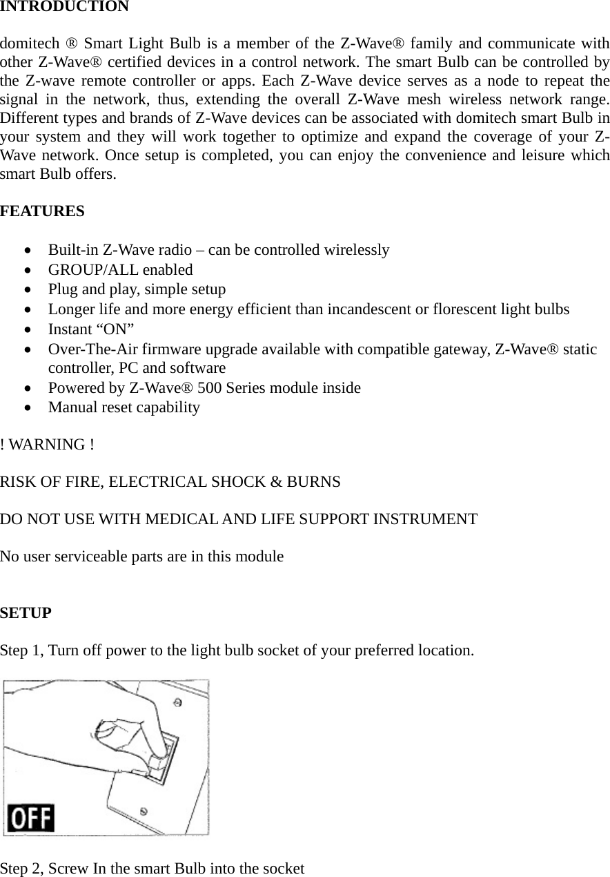 INTRODUCTION  domitech ® Smart Light Bulb is a member of the Z-Wave® family and communicate with other Z-Wave® certified devices in a control network. The smart Bulb can be controlled by the Z-wave remote controller or apps. Each Z-Wave device serves as a node to repeat the signal in the network, thus, extending the overall Z-Wave mesh wireless network range. Different types and brands of Z-Wave devices can be associated with domitech smart Bulb in your system and they will work together to optimize and expand the coverage of your Z-Wave network. Once setup is completed, you can enjoy the convenience and leisure which smart Bulb offers.  FEATURES  • Built-in Z-Wave radio – can be controlled wirelessly • GROUP/ALL enabled • Plug and play, simple setup • Longer life and more energy efficient than incandescent or florescent light bulbs • Instant “ON” • Over-The-Air firmware upgrade available with compatible gateway, Z-Wave® static controller, PC and software • Powered by Z-Wave® 500 Series module inside • Manual reset capability  ! WARNING !  RISK OF FIRE, ELECTRICAL SHOCK &amp; BURNS  DO NOT USE WITH MEDICAL AND LIFE SUPPORT INSTRUMENT    No user serviceable parts are in this module   SETUP  Step 1, Turn off power to the light bulb socket of your preferred location.    Step 2, Screw In the smart Bulb into the socket  
