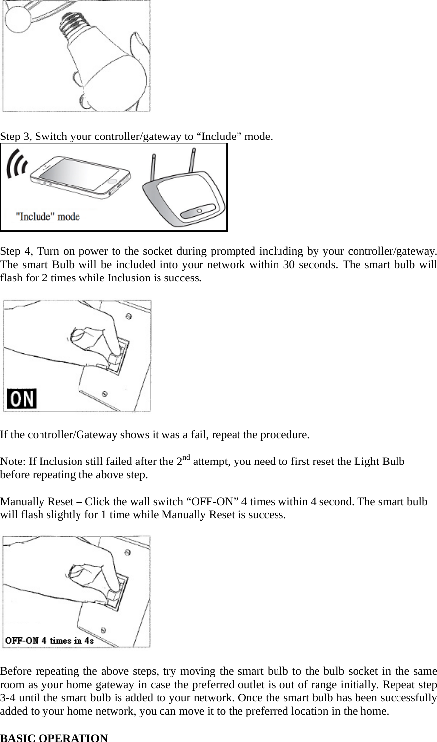   Step 3, Switch your controller/gateway to “Include” mode.   Step 4, Turn on power to the socket during prompted including by your controller/gateway. The smart Bulb will be included into your network within 30 seconds. The smart bulb will flash for 2 times while Inclusion is success.    If the controller/Gateway shows it was a fail, repeat the procedure.  Note: If Inclusion still failed after the 2nd attempt, you need to first reset the Light Bulb before repeating the above step.    Manually Reset – Click the wall switch “OFF-ON” 4 times within 4 second. The smart bulb will flash slightly for 1 time while Manually Reset is success.    Before repeating the above steps, try moving the smart bulb to the bulb socket in the same room as your home gateway in case the preferred outlet is out of range initially. Repeat step 3-4 until the smart bulb is added to your network. Once the smart bulb has been successfully added to your home network, you can move it to the preferred location in the home.  BASIC OPERATION 