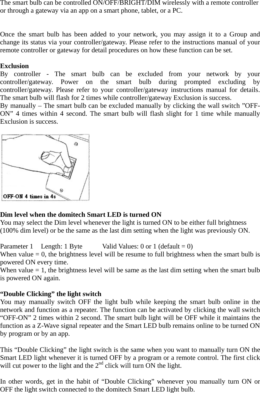  The smart bulb can be controlled ON/OFF/BRIGHT/DIM wirelessly with a remote controller or through a gateway via an app on a smart phone, tablet, or a PC.    Once the smart bulb has been added to your network, you may assign it to a Group and change its status via your controller/gateway. Please refer to the instructions manual of your remote controller or gateway for detail procedures on how these function can be set.  Exclusion By controller - The smart bulb can be excluded from your network by your controller/gateway. Power on the smart bulb during prompted excluding by controller/gateway. Please refer to your controller/gateway instructions manual for details. The smart bulb will flash for 2 times while controller/gateway Exclusion is success. By manually – The smart bulb can be excluded manually by clicking the wall switch ”OFF-ON” 4 times within 4 second. The smart bulb will flash slight for 1 time while manually Exclusion is success.    Dim level when the domitech Smart LED is turned ON You may select the Dim level whenever the light is turned ON to be either full brightness (100% dim level) or be the same as the last dim setting when the light was previously ON.  Parameter 1  Length: 1 Byte  Valid Values: 0 or 1 (default = 0) When value = 0, the brightness level will be resume to full brightness when the smart bulb is powered ON every time. When value = 1, the brightness level will be same as the last dim setting when the smart bulb is powered ON again.  “Double Clicking” the light switch You may manually switch OFF the light bulb while keeping the smart bulb online in the network and function as a repeater. The function can be activated by clicking the wall switch “OFF-ON” 2 times within 2 second. The smart bulb light will be OFF while it maintains the function as a Z-Wave signal repeater and the Smart LED bulb remains online to be turned ON by program or by an app.  This “Double Clicking” the light switch is the same when you want to manually turn ON the Smart LED light whenever it is turned OFF by a program or a remote control. The first click will cut power to the light and the 2nd click will turn ON the light.  In other words, get in the habit of “Double Clicking” whenever you manually turn ON or OFF the light switch connected to the domitech Smart LED light bulb. 