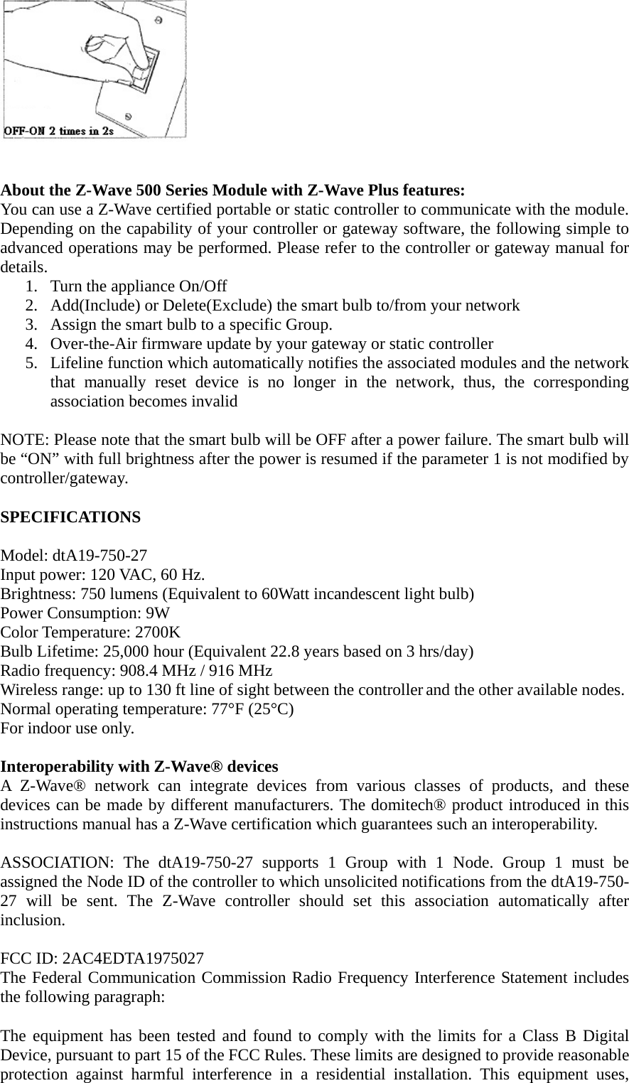    About the Z-Wave 500 Series Module with Z-Wave Plus features: You can use a Z-Wave certified portable or static controller to communicate with the module. Depending on the capability of your controller or gateway software, the following simple to advanced operations may be performed. Please refer to the controller or gateway manual for details. 1. Turn the appliance On/Off 2. Add(Include) or Delete(Exclude) the smart bulb to/from your network 3. Assign the smart bulb to a specific Group.   4. Over-the-Air firmware update by your gateway or static controller 5. Lifeline function which automatically notifies the associated modules and the network that manually reset device is no longer in the network, thus, the corresponding association becomes invalid  NOTE: Please note that the smart bulb will be OFF after a power failure. The smart bulb will be “ON” with full brightness after the power is resumed if the parameter 1 is not modified by controller/gateway.  SPECIFICATIONS  Model: dtA19-750-27 Input power: 120 VAC, 60 Hz. Brightness: 750 lumens (Equivalent to 60Watt incandescent light bulb) Power Consumption: 9W Color Temperature: 2700K Bulb Lifetime: 25,000 hour (Equivalent 22.8 years based on 3 hrs/day) Radio frequency: 908.4 MHz / 916 MHz Wireless range: up to 130 ft line of sight between the controller and the other available nodes. Normal operating temperature: 77°F (25°C) For indoor use only.  Interoperability with Z-Wave® devices A Z-Wave® network can integrate devices from various classes of products, and these devices can be made by different manufacturers. The domitech® product introduced in this instructions manual has a Z-Wave certification which guarantees such an interoperability.    ASSOCIATION: The dtA19-750-27 supports 1 Group with 1 Node. Group 1 must be assigned the Node ID of the controller to which unsolicited notifications from the dtA19-750-27 will be sent. The Z-Wave controller should set this association automatically after inclusion.  FCC ID: 2AC4EDTA1975027 The Federal Communication Commission Radio Frequency Interference Statement includes the following paragraph:  The equipment has been tested and found to comply with the limits for a Class B Digital Device, pursuant to part 15 of the FCC Rules. These limits are designed to provide reasonable protection against harmful interference in a residential installation. This equipment uses, 