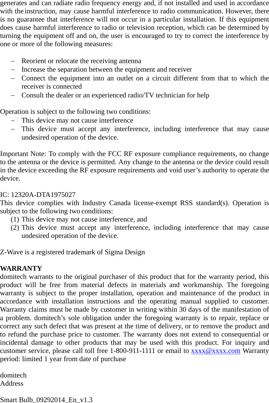 generates and can radiate radio frequency energy and, if not installed and used in accordance with the instruction, may cause harmful interference to radio communication. However, there is no guarantee that interference will not occur in a particular installation. If this equipment does cause harmful interference to radio or television reception, which can be determined by turning the equipment off and on, the user is encouraged to try to correct the interference by one or more of the following measures:  − Reorient or relocate the receiving antenna − Increase the separation between the equipment and receiver − Connect the equipment into an outlet on a circuit different from that to which the receiver is connected − Consult the dealer or an experienced radio/TV technician for help  Operation is subject to the following two conditions: − This device may not cause interference − This device must accept any interference, including interference that may cause undesired operation of the device.  Important Note: To comply with the FCC RF exposure compliance requirements, no change to the antenna or the device is permitted. Any change to the antenna or the device could result in the device exceeding the RF exposure requirements and void user’s authority to operate the device.  IC: 12320A-DTA1975027 This device complies with Industry Canada license-exempt RSS standard(s). Operation is subject to the following two conditions:  (1) This device may not cause interference, and (2) This device must accept any interference, including interference that may cause undesired operation of the device.  Z-Wave is a registered trademark of Sigma Design  WARRANTY domitech warrants to the original purchaser of this product that for the warranty period, this product will be free from material defects in materials and workmanship. The foregoing warranty is subject to the proper installation, operation and maintenance of the product in accordance with installation instructions and the operating manual supplied to customer. Warranty claims must be made by customer in writing within 30 days of the manifestation of a problem. domitech’s sole obligation under the foregoing warranty is to repair, replace or correct any such defect that was present at the time of delivery, or to remove the product and to refund the purchase price to customer. The warranty does not extend to consequential or incidental damage to other products that may be used with this product. For inquiry and customer service, please call toll free 1-800-911-1111 or email to xxxx@xxxx.com Warranty period: limited 1 year from date of purchase        domitech  Address  Smart Bulb_09292014_En_v1.3 