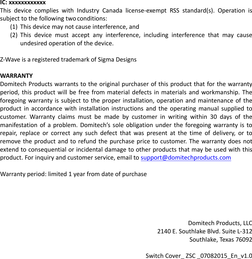 IC:xxxxxxxxxxxxThisdevicecomplieswithIndustryCanadalicense‐exemptRSSstandard(s).Operationissubjecttothefollowingtwoconditions:(1) Thisdevicemaynotcauseinterference,and(2) Thisdevicemustacceptanyinterference,includinginterferencethatmaycauseundesiredoperationofthedevice.Z‐WaveisaregisteredtrademarkofSigmaDesignsWARRANTYDomitechProductswarrantstotheoriginalpurchaserofthisproductthatforthewarrantyperiod,thisproductwillbefreefrommaterialdefectsinmaterialsandworkmanship.Theforegoingwarrantyissubjecttotheproperinstallation,operationandmaintenanceoftheproductinaccordancewithinstallationinstructionsandtheoperatingmanualsuppliedtocustomer.Warrantyclaimsmustbemadebycustomerinwritingwithin30daysofthemanifestationofaproblem.Domitech’ssoleobligationundertheforegoingwarrantyistorepair,replaceorcorrectanysuchdefectthatwaspresentatthetimeofdelivery,ortoremovetheproductandtorefundthepurchasepricetocustomer.Thewarrantydoesnotextendtoconsequentialorincidentaldamagetootherproductsthatmaybeusedwiththisproduct.Forinquiryandcustomerservice,emailtosupport@domitechproducts.comWarrantyperiod:limited1yearfromdateofpurchaseDomitechProducts,LLC2140E.SouthlakeBlvd.SuiteL‐312Southlake,Texas76092SwitchCover_ZSC_07082015_En_v1.0