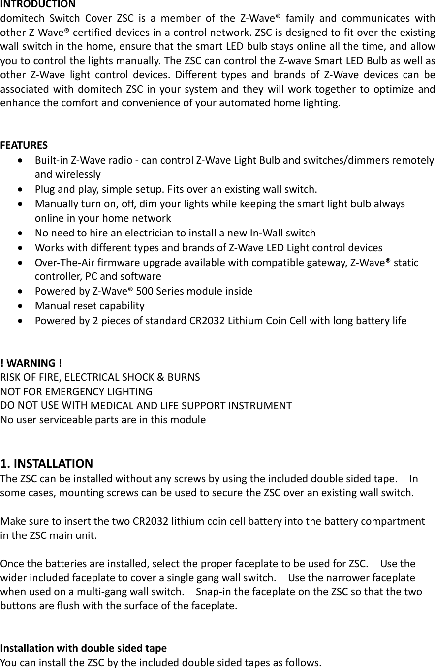 INTRODUCTIONdomitechSwitchCoverZSCisamemberoftheZ‐Wave®familyandcommunicateswithotherZ‐Wave®certifieddevicesinacontrolnetwork.ZSCisdesignedtofitovertheexistingwallswitchinthehome,ensurethatthesmartLEDbulbstaysonlineallthetime,andallowyoutocontrolthelightsmanually.TheZSCcancontroltheZ‐waveSmartLEDBulbaswellasotherZ‐Wavelightcontroldevices.DifferenttypesandbrandsofZ‐WavedevicescanbeassociatedwithdomitechZSCinyoursystemandtheywillworktogethertooptimizeandenhancethecomfortandconvenienceofyourautomatedhomelighting.FEATURES• Built‐inZ‐Waveradio‐cancontrolZ‐WaveLightBulbandswitches/dimmersremotelyandwirelessly• Plugandplay,simplesetup.Fitsoveranexistingwallswitch.• Manuallyturnon,off,dimyourlightswhilekeepingthesmartlightbulbalwaysonlineinyourhomenetwork• NoneedtohireanelectriciantoinstallanewIn‐Wallswitch• WorkswithdifferenttypesandbrandsofZ‐WaveLEDLightcontroldevices• Over‐The‐Airfirmwareupgradeavailablewithcompatiblegateway,Z‐Wave®staticcontroller,PCandsoftware• PoweredbyZ‐Wave®500Seriesmoduleinside• Manualresetcapability• Poweredby2piecesofstandardCR2032LithiumCoinCellwithlongbatterylife!WARNING!RISKOFFIRE,ELECTRICALSHOCK&amp;BURNSNOTFOREMERGENCYLIGHTINGDONOTUSEWITHMEDICALANDLIFESUPPORTINSTRUMENTNouserserviceablepartsareinthismodule1.INSTALLATIONTheZSCcanbeinstalledwithoutanyscrewsbyusingtheincludeddoublesidedtape.Insomecases,mountingscrewscanbeusedtosecuretheZSCoveranexistingwallswitch.MakesuretoinsertthetwoCR2032lithiumcoincellbatteryintothebatterycompartmentintheZSCmainunit.Oncethebatteriesareinstalled,selecttheproperfaceplatetobeusedforZSC.Usethewiderincludedfaceplatetocoverasinglegangwallswitch.Usethenarrowerfaceplatewhenusedonamulti‐gangwallswitch.Snap‐inthefaceplateontheZSCsothatthetwobuttonsareflushwiththesurfaceofthefaceplate.InstallationwithdoublesidedtapeYoucaninstalltheZSCbytheincludeddoublesidedtapesasfollows.