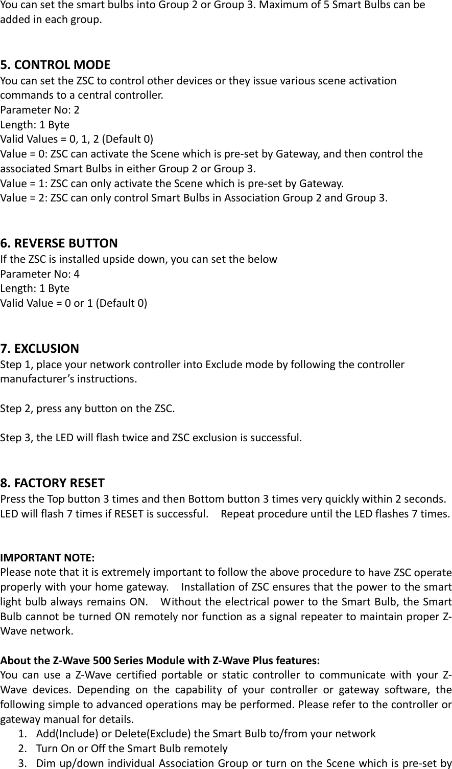 YoucansetthesmartbulbsintoGroup2orGroup3.Maximumof5SmartBulbscanbeaddedineachgroup.5.CONTROLMODEYoucansettheZSCtocontrolotherdevicesortheyissuevarioussceneactivationcommandstoacentralcontroller.ParameterNo:2Length:1ByteValidValues=0,1,2(Default0)Value=0:ZSCcanactivatetheScenewhichispre‐setbyGateway,andthencontroltheassociatedSmartBulbsineitherGroup2orGroup3.Value=1:ZSCcanonlyactivatetheScenewhichispre‐setbyGateway.Value=2:ZSCcanonlycontrolSmartBulbsinAssociationGroup2andGroup3.6.REVERSEBUTTONIftheZSCisinstalledupsidedown,youcansetthebelowParameterNo:4Length:1ByteValidValue=0or1(Default0)7.EXCLUSIONStep1,placeyournetworkcontrollerintoExcludemodebyfollowingthecontrollermanufacturer’sinstructions.Step2,pressanybuttonontheZSC.Step3,theLEDwillflashtwiceandZSCexclusionissuccessful.8.FACTORYRESETPresstheTopbutton3timesandthenBottombutton3timesveryquicklywithin2seconds.LEDwillflash7timesifRESETissuccessful.RepeatprocedureuntiltheLEDflashes7times.IMPORTANTNOTE:PleasenotethatitisextremelyimportanttofollowtheaboveproceduretohaveZSCoperateproperlywithyourhomegateway.InstallationofZSCensuresthatthepowertothesmartlightbulbalwaysremainsON.WithouttheelectricalpowertotheSmartBulb,theSmartBulbcannotbeturnedONremotelynorfunctionasasignalrepeatertomaintainproperZ‐Wavenetwork.AbouttheZ‐Wave500SeriesModulewithZ‐WavePlusfeatures:YoucanuseaZ‐WavecertifiedportableorstaticcontrollertocommunicatewithyourZ‐Wavedevices.Dependingonthecapabilityofyourcontrollerorgatewaysoftware,thefollowingsimpletoadvancedoperationsmaybeperformed.Pleaserefertothecontrollerorgatewaymanualfordetails.1. Add(Include)orDelete(Exclude)theSmartBulbto/fromyournetwork2. TurnOnorOfftheSmartBulbremotely3. Dimup/downindividualAssociationGrouporturnontheScenewhichispre‐setby