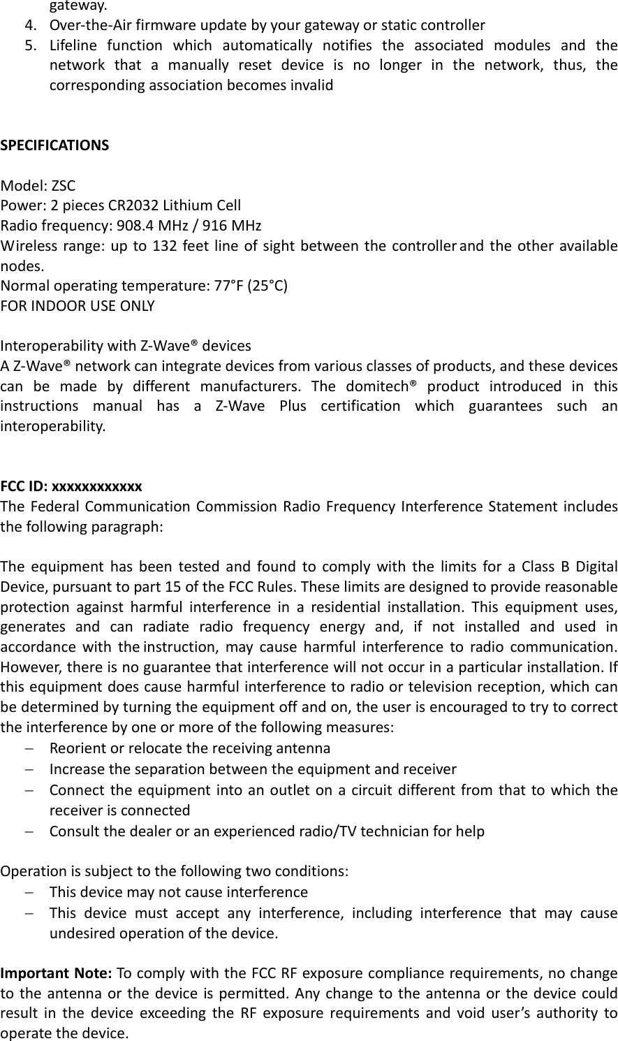 gateway.4. Over‐the‐Airfirmwareupdatebyyourgatewayorstaticcontroller5. Lifelinefunctionwhichautomaticallynotifiestheassociatedmodulesandthenetworkthatamanuallyresetdeviceisnolongerinthenetwork,thus,thecorrespondingassociationbecomesinvalidSPECIFICATIONSModel:ZSCPower:2piecesCR2032LithiumCellRadiofrequency:908.4MHz/916MHzWirelessrange:upto132feetlineofsightbetweenthecontrollerandtheotheravailablenodes.Normaloperatingtemperature:77°F(25°C)FORINDOORUSEONLYInteroperabilitywithZ‐Wave®devicesAZ‐Wave®networkcanintegratedevicesfromvariousclassesofproducts,andthesedevicescanbemadebydifferentmanufacturers.Thedomitech®productintroducedinthisinstructionsmanualhasaZ‐WavePluscertificationwhichguaranteessuchaninteroperability.FCCID:xxxxxxxxxxxxTheFederalCommunicationCommissionRadioFrequencyInterferenceStatementincludesthefollowingparagraph:TheequipmenthasbeentestedandfoundtocomplywiththelimitsforaClassBDigitalDevice,pursuanttopart15oftheFCCRules.Theselimitsaredesignedtoprovidereasonableprotectionagainstharmfulinterferenceinaresidentialinstallation.Thisequipmentuses,generatesandcanradiateradiofrequencyenergyand,ifnotinstalledandusedinaccordancewiththeinstruction,maycauseharmfulinterferencetoradiocommunication.However,thereisnoguaranteethatinterferencewillnotoccurinaparticularinstallation.Ifthisequipmentdoescauseharmfulinterferencetoradioortelevisionreception,whichcanbedeterminedbyturningtheequipmentoffandon,theuserisencouragedtotrytocorrecttheinterferencebyoneormoreofthefollowingmeasures:− Reorientorrelocatethereceivingantenna− Increasetheseparationbetweentheequipmentandreceiver− Connecttheequipmentintoanoutletonacircuitdifferentfromthattowhichthereceiverisconnected− Consultthedealeroranexperiencedradio/TVtechnicianforhelpOperationissubjecttothefollowingtwoconditions:− Thisdevicemaynotcauseinterference− Thisdevicemustacceptanyinterference,includinginterferencethatmaycauseundesiredoperationofthedevice.ImportantNote:TocomplywiththeFCCRFexposurecompliancerequirements,nochangetotheantennaorthedeviceispermitted.AnychangetotheantennaorthedevicecouldresultinthedeviceexceedingtheRFexposurerequirementsandvoiduser’sauthoritytooperatethedevice.