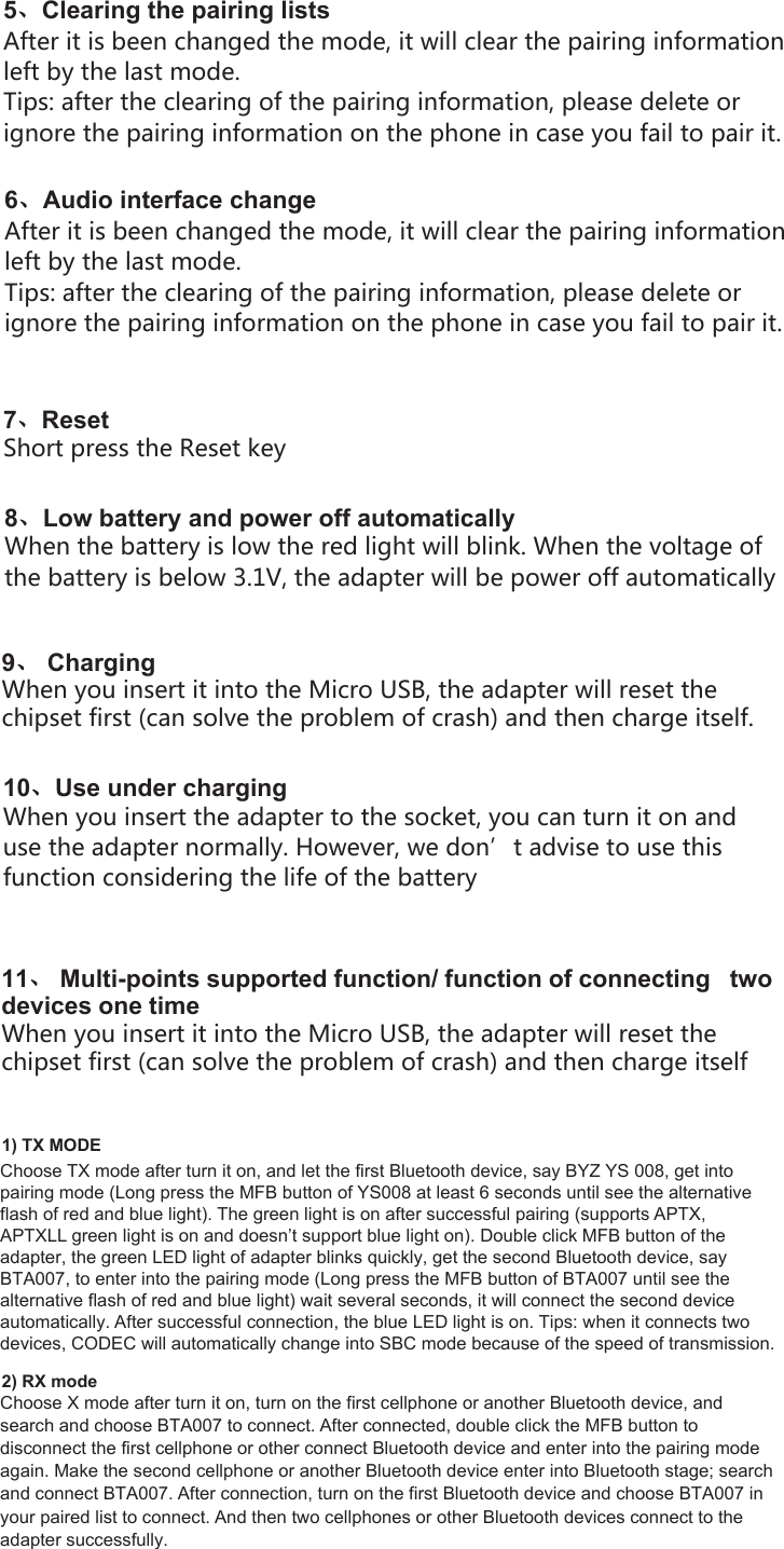 5、Clearing the pairing lists After it is been changed the mode, it will clear the pairing information left by the last mode.Tips: after the clearing of the pairing information, please delete or ignore the pairing information on the phone in case you fail to pair it.6、Audio interface changeAfter it is been changed the mode, it will clear the pairing information left by the last mode.Tips: after the clearing of the pairing information, please delete or ignore the pairing information on the phone in case you fail to pair it.7、ResetShort press the Reset key8、Low battery and power off automaticallyWhen the battery is low the red light will blink. When the voltage of the battery is below 3.1V, the adapter will be power off automatically9、 ChargingWhen you insert it into the Micro USB, the adapter will reset the chipset first (can solve the problem of crash) and then charge itself.10、Use under chargingWhen you insert the adapter to the socket, you can turn it on and use the adapter normally. However, we don’t advise to use this function considering the life of the battery1) TX MODEChoose TX mode after turn it on, and let the first Bluetooth device, say BYZ YS 008, get into pairing mode (Long press the MFB button of YS008 at least 6 seconds until see the alternative flash of red and blue light). The green light is on after successful pairing (supports APTX, APTXLL green light is on and doesn’t support blue light on). Double click MFB button of the adapter, the green LED light of adapter blinks quickly, get the second Bluetooth device, say BTA007, to enter into the pairing mode (Long press the MFB button of BTA007 until see the alternative flash of red and blue light) wait several seconds, it will connect the second device automatically. After successful connection, the blue LED light is on. Tips: when it connects two devices, CODEC will automatically change into SBC mode because of the speed of transmission.2) RX modeChoose X mode after turn it on, turn on the first cellphone or another Bluetooth device, andsearch and choose BTA007 to connect. After connected, double click the MFB button todisconnect the first cellphone or other connect Bluetooth device and enter into the pairing modeagain. Make the second cellphone or another Bluetooth device enter into Bluetooth stage; searchand connect BTA007. After connection, turn on the first Bluetooth device and choose BTA007 inyour paired list to connect. And then two cellphones or other Bluetooth devices connect to theadapter successfully.711、 Multi-points supported function/ function of connecting   two  devices one timeWhen you insert it into the Micro USB, the adapter will reset the chipset first (can solve the problem of crash) and then charge itself