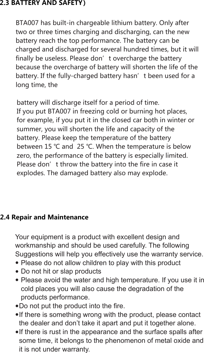 2.3 BATTERY AND SAFETY）  BTA007 has built-in chargeable lithium battery. Only after two or three times charging and discharging, can the new battery reach the top performance. The battery can be charged and discharged for several hundred times, but it will finally be useless. Please don’t overcharge the battery because the overcharge of battery will shorten the life of the battery. If the fully-charged battery hasn’t been used for a long time, the9battery will discharge itself for a period of time. If you put BTA007 in freezing cold or burning hot places, for example, if you put it in the closed car both in winter or summer, you will shorten the life and capacity of the battery. Please keep the temperature of the battery between 15 ℃ and  25 ℃. When the temperature is below zero, the performance of the battery is especially limited. Please don’t throw the battery into the fire in case it explodes. The damaged battery also may explode.Your equipment is a product with excellent design and workmanship and should be used carefully. The following Suggestions will help you effectively use the warranty service.   Please do not allow children to play with this product   Do not hit or slap products   Please avoid the water and high temperature. If you use it in      cold places you will also cause the degradation of the     products performance.   Do not put the product into the fire.   If there is something wrong with the product, please contact   the dealer and don’t take it apart and put it together alone.  If there is rust in the appearance and the surface spalls after   some time, it belongs to the phenomenon of metal oxide and   it is not under warranty.2.4 Repair and Maintenance 