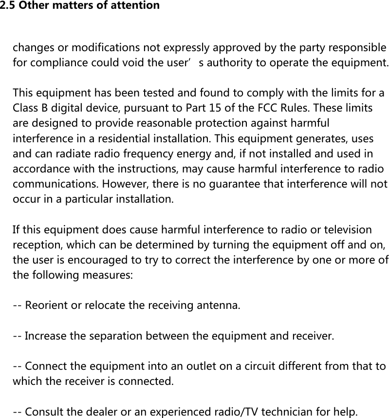 2.5 Other matters of attention changes or modifications not expressly approved by the party responsible for compliance could void the user’s authority to operate the equipment.This equipment has been tested and found to comply with the limits for a Class B digital device, pursuant to Part 15 of the FCC Rules. These limits are designed to provide reasonable protection against harmful interference in a residential installation. This equipment generates, uses and can radiate radio frequency energy and, if not installed and used in accordance with the instructions, may cause harmful interference to radio communications. However, there is no guarantee that interference will not occur in a particular installation.If this equipment does cause harmful interference to radio or television reception, which can be determined by turning the equipment off and on, the user is encouraged to try to correct the interference by one or more of the following measures:-- Reorient or relocate the receiving antenna.-- Increase the separation between the equipment and receiver.-- Connect the equipment into an outlet on a circuit different from that to which the receiver is connected.-- Consult the dealer or an experienced radio/TV technician for help.