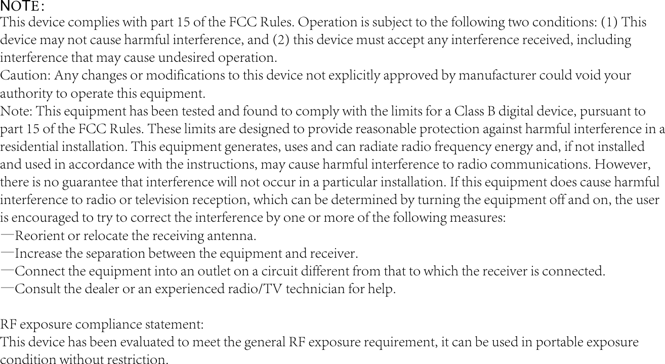 NOTE：This device complies with part 15 of the FCC Rules. Operation is subject to the following two conditions: (1) This device may not cause harmful interference, and (2) this device must accept any interference received, including interference that may cause undesired operation.Caution: Any changes or modifications to this device not explicitly approved by manufacturer could void your authority to operate this equipment.Note: This equipment has been tested and found to comply with the limits for a Class B digital device, pursuant to part 15 of the FCC Rules. These limits are designed to provide reasonable protection against harmful interference in a residential installation. This equipment generates, uses and can radiate radio frequency energy and, if not installed and used in accordance with the instructions, may cause harmful interference to radio communications. However, there is no guarantee that interference will not occur in a particular installation. If this equipment does cause harmful interference to radio or television reception, which can be determined by turning the equipment off and on, the user is encouraged to try to correct the interference by one or more of the following measures:—Reorient or relocate the receiving antenna.—Increase the separation between the equipment and receiver.—Connect the equipment into an outlet on a circuit different from that to which the receiver is connected.—Consult the dealer or an experienced radio/TV technician for help.RF exposure compliance statement:This device has been evaluated to meet the general RF exposure requirement, it can be used in portable exposure condition without restriction.
