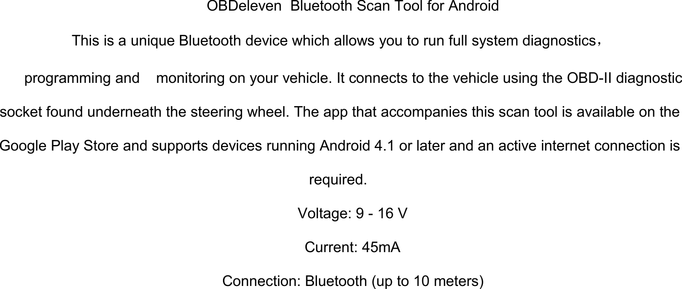 OBDeleven Bluetooth Scan Tool for AndroidThis is a unique Bluetooth device which allows you to run full system diagnostics，programming and monitoring on your vehicle. It connects to the vehicle using the OBD-II diagnosticsocket found underneath the steering wheel. The app that accompanies this scan tool is available on theGoogle Play Store and supports devices running Android 4.1 or later and an active internet connection isrequired.Voltage: 9 - 16 VCurrent: 45mAConnection: Bluetooth (up to 10 meters)
