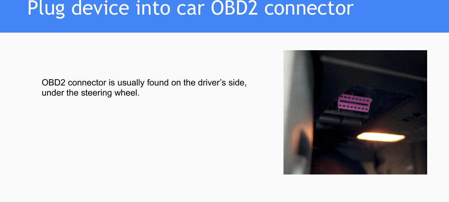 OBD2 connector is usually found on the driver’s side,under the steering wheel.Plug device into car OBD2 connector