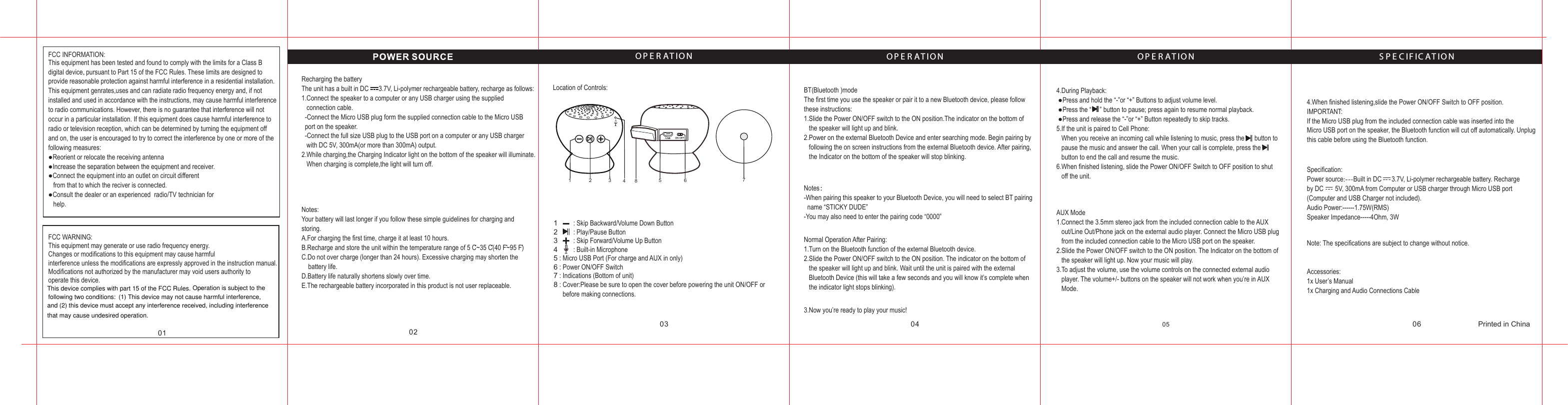 01 0203 04 05 06O P E R A T I O NO P E R A T I O N O P E R A T I O N S P E C I F I C A T I O N123456781 2 4       35678Printed in ChinaThis equipment has been tested and found to comply with the limits for a Class B digital device, pursuant to Part 15 of the FCC Rules. These limits are designed to provide reasonable protection against harmful interference in a residential installation.This equipment genrates,uses and can radiate radio frequency energy and, if not installed and used in accordance with the instructions, may cause harmful interferenceto radio communications. However, there is no guarantee that interference will not occur in a particular installation. If this equipment does cause harmful interference to radio or television reception, which can be determined by turning the equipment off and on, the user is encouraged to try to correct the interference by one or more of thefollowing measures:●Reorient or relocate the receiving antenna●Increase the separation between the equipment and receiver.●Connect the equipment into an outlet on circuit different   from that to which the reciver is connected.●Consult the dealer or an experienced  radio/TV technician for    help.Recharging the batteryThe unit has a built in DC      3.7V, Li-polymer rechargeable battery, recharge as follows:1.Connect the speaker to a computer or any USB charger using the supplied    connection cable.  -Connect the Micro USB plug form the supplied connection cable to the Micro USB   port on the speaker.     -Connect the full size USB plug to the USB port on a computer or any USB charger    with DC 5V, 300mA(or more than 300mA) output.2.While charging,the Charging Indicator light on the bottom of the speaker will illuminate.   When charging is complete,the light will turn off.Location of Controls: BT(Bluetooth )modeThe first time you use the speaker or pair it to a new Bluetooth device, please follow these instructions:1.Slide the Power ON/OFF switch to the ON position.The indicator on the bottom of    the speaker will light up and blink.2.Power on the external Bluetooth Device and enter searching mode. Begin pairing by   following the on screen instructions from the external Bluetooth device. After pairing,   the Indicator on the bottom of the speaker will stop blinking.4.During Playback: ●Press and hold the “-”or “+” Buttons to adjust volume level. ●Press the “     ” button to pause; press again to resume normal playback. ●Press and release the “-”or “+” Button repeatedly to skip tracks.5.If the unit is paired to Cell Phone:   When you receive an incoming call while listening to music, press the      button to    pause the music and answer the call. When your call is complete, press the     button to end the call and resume the music.6.When finished listening, slide the Power ON/OFF Switch to OFF position to shut    off the unit.AUX Mode1.Connect the 3.5mm stereo jack from the included connection cable to the AUX    out/Line Out/Phone jack on the external audio player. Connect the Micro USB plug    from the included connection cable to the Micro USB port on the speaker.2.Slide the Power ON/OFF switch to the ON position. The Indicator on the bottom of    the speaker will light up. Now your music will play.3.To adjust the volume, use the volume controls on the connected external audio    player. The volume+/- buttons on the speaker will not work when you’re in AUX    Mode.4.When finished listening,slide the Power ON/OFF Switch to OFF position.IMPORTANT:If the Micro USB plug from the included connection cable was inserted into the Micro USB port on the speaker, the Bluetooth function will cut off automatically. Unplug this cable before using the Bluetooth function.Specification:Power source:---Built in DC      3.7V, Li-polymer rechargeable battery. Recharge by DC       5V, 300mA from Computer or USB charger through Micro USB port (Computer and USB Charger not included).Audio Power:------1.75W(RMS)Speaker Impedance-----4Ohm, 3WNote: The specifications are subject to change without notice.Accessories:1x User’s Manual1x Charging and Audio Connections Cable  Notes：-When pairing this speaker to your Bluetooth Device, you will need to select BT pairing   name “STICKY DUDE”-You may also need to enter the pairing code “0000”Normal Operation After Pairing:1.Turn on the Bluetooth function of the external Bluetooth device.2.Slide the Power ON/OFF switch to the ON position. The indicator on the bottom of    the speaker will light up and blink. Wait until the unit is paired with the external    Bluetooth Device (this will take a few seconds and you will know it’s complete when    the indicator light stops blinking).3.Now you’re ready to play your music!: Skip Backward/Volume Down Button: Play/Pause Button: Skip Forward/Volume Up Button: Built-in Microphone: Micro USB Port (For charge and AUX in only): Power ON/OFF Switch: Indications (Bottom of unit): Cover:Please be sure to open the cover before powering the unit ON/OFF or   before making connections.Notes:Your battery will last longer if you follow these simple guidelines for charging and storing.A.For charging the first time, charge it at least 10 hours.B.Recharge and store the unit within the temperature range of 5 C~35 C(40 F~95 F)C.Do not over charge (longer than 24 hours). Excessive charging may shorten the     battery life.D.Battery life naturally shortens slowly over time.E.The rechargeable battery incorporated in this product is not user replaceable.FCC WARNING:This equipment may generate or use radio frequency energy.Changes or modifications to this equipment may cause harmfulinterference unless the modifications are expressly approved in the instruction manual.Modifications not authorized by the manufacturer may void users authority to operate this device.FCC INFORMATION:This device complies with part 15 of the FCC Rules. Operation is subject to the following two conditions:  (1) This device may not cause harmful interference,and (2) this device must accept any interference received, including interference that may cause undesired operation.