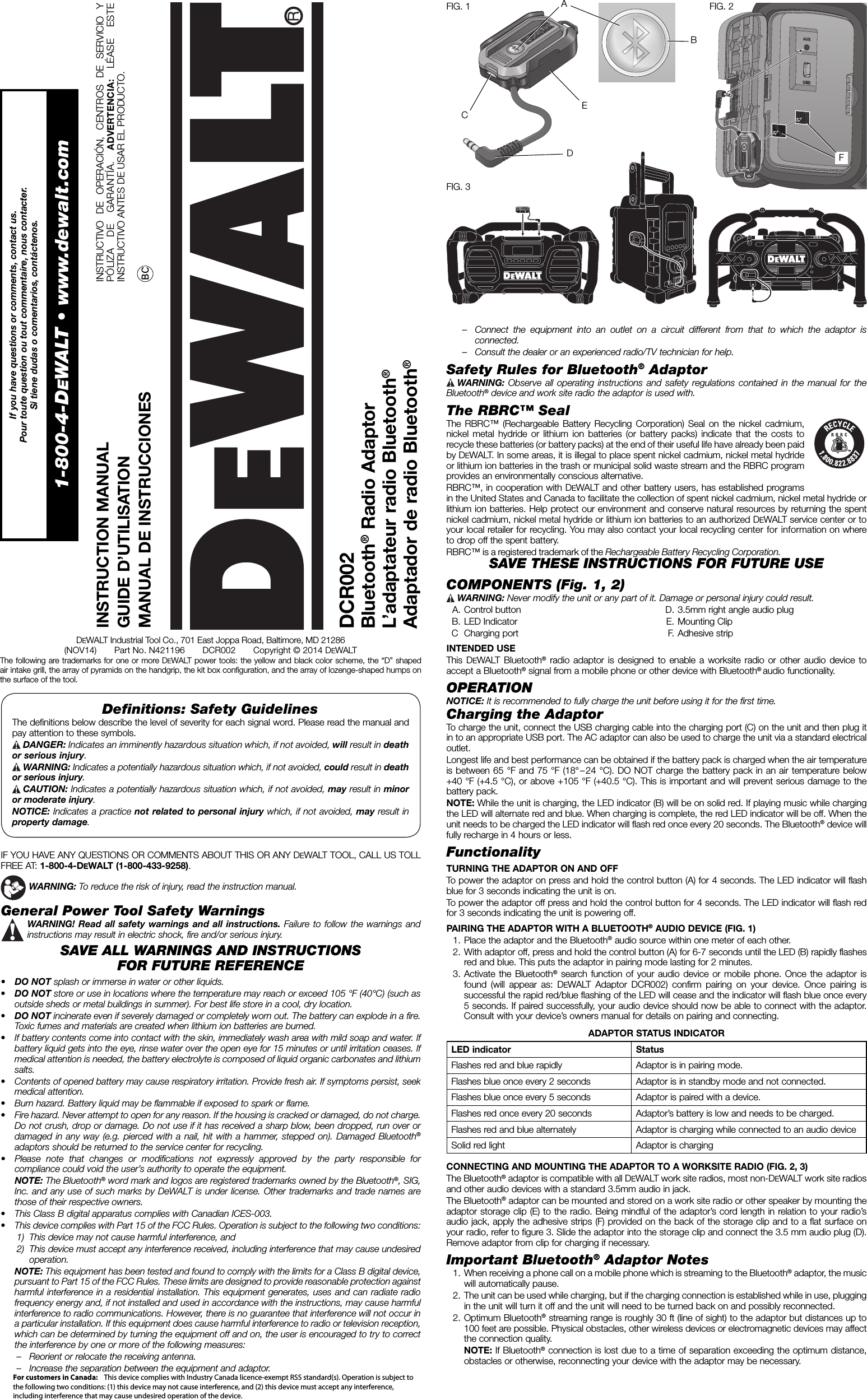 Deﬁ nitions: Safety Guidelines The definitions below describe the level of severity for each signal word. Please read the manual and pay attention to these symbols. DANGER: Indicates an imminently hazardous situation which, if not avoided, will result in death or serious injury. WARNING: Indicates a potentially hazardous situation which, if not avoided, could result in death or serious injury. CAUTION: Indicates a potentially hazardous situation which, if not avoided, may result in minor or moderate injury.NOTICE: Indicates a practice not related to personal injury which, if not avoided, may result in property damage.IF YOU HAVE ANY QUESTIONS OR COMMENTS ABOUT THIS OR ANY DEWALT TOOL, CALL US TOLL FREE AT: 1-800-4-DEWALT (1-800-433-9258).  WARNING: To reduce the risk of injury, read the instruction manual.General Power Tool Safety Warnings WARNING! Read all safety warnings and all instructions. Failure to follow the warnings and instructions may result in electric shock, fire and/or serious injury.SAVE ALL WARNINGS AND INSTRUCTIONSFOR FUTURE REFERENCE•  DO NOT splash or immerse in water or other liquids.•  DO NOT store or use in locations where the temperature may reach or exceed 105 °F (40°C) (such as outside sheds or metal buildings in summer). For best life store in a cool, dry location.•  DO NOT incinerate even if severely damaged or completely worn out. The battery can explode in a fire. Toxic fumes and materials are created when lithium ion batteries are burned.•  If battery contents come into contact with the skin, immediately wash area with mild soap and water. If battery liquid gets into the eye, rinse water over the open eye for 15 minutes or until irritation ceases. If medical attention is needed, the battery electrolyte is composed of liquid organic carbonates and lithium salts.•  Contents of opened battery may cause respiratory irritation. Provide fresh air. If symptoms persist, seek medical attention.•  Burn hazard. Battery liquid may be flammable if exposed to spark or flame.•  Fire hazard. Never attempt to open for any reason. If the housing is cracked or damaged, do not charge. Do not crush, drop or damage. Do not use if it has received a sharp blow, been dropped, run over or damaged in any way (e.g. pierced with a nail, hit with a hammer, stepped on). Damaged Bluetooth® adaptors should be returned to the service center for recycling.•  Please note that changes or modifications not expressly approved by the party responsible for compliance could void the user’s authority to operate the equipment. NOTE: The Bluetooth® word mark and logos are registered trademarks owned by the Bluetooth®, SIG, Inc. and any use of such marks by DeWALT is under license. Other trademarks and trade names are those of their respective owners.•  This Class B digital apparatus complies with Canadian ICES-003.•  This device complies with Part 15 of the FCC Rules. Operation is subject to the following two conditions: 1)  This device may not cause harmful interference, and 2)  This device must accept any interference received, including interference that may cause undesired operation.  NOTE: This equipment has been tested and found to comply with the limits for a Class B digital device, pursuant to Part 15 of the FCC Rules. These limits are designed to provide reasonable protection against harmful interference in a residential installation. This equipment generates, uses and can radiate radio frequency energy and, if not installed and used in accordance with the instructions, may cause harmful interference to radio communications. However, there is no guarantee that interference will not occur in a particular installation. If this equipment does cause harmful interference to radio or television reception, which can be determined by turning the equipment off and on, the user is encouraged to try to correct the interference by one or more of the following measures:–  Reorient or relocate the receiving antenna. –  Increase the separation between the equipment and adaptor. INSTRUCTION MANUALGUIDE D’UTILISATIONMANUAL DE INSTRUCCIONESDCR002Bluetooth® Radio AdaptorL’adaptateur radio Bluetooth®Adaptador de radio Bluetooth®INSTRUCTIVO DE OPERACIÓN, CENTROS DE SERVICIO Y PÓLIZA DE GARANTÍA. ADVERTENCIA:  LÉASE ESTE INSTRUCTIVO ANTES DE USAR EL PRODUCTO. DEWALT Industrial Tool Co., 701 East Joppa Road, Baltimore, MD 21286(NOV14)       Part No. N421196       DCR002       Copyright © 2014 DEWALTThe following are trademarks for one or more DEWALT power tools: the yellow and black color scheme, the “D” shaped air intake grill, the array of pyramids on the handgrip, the kit box configuration, and the array of lozenge-shaped humps on the surface of the tool.–  Connect the equipment into an outlet on a circuit different from that to which the adaptor is connected. –  Consult the dealer or an experienced radio/TV technician for help. Safety Rules for Bluetooth® Adaptor WARNING:  Observe all operating instructions and safety regulations contained in the manual for the Bluetooth® device and work site radio the adaptor is used with.The RBRC™ SealThe RBRC™ (Rechargeable Battery Recycling Corp oration) Seal on the nickel cadmium, nickel metal hydride or lithium ion batteries (or battery packs) indicate that the costs to recycle these batteries (or battery packs) at the end of their useful life have already been paid by DEWALT. In some areas, it is illegal to place spent nickel cadmium, nickel metal hydride or lithium ion batteries in the trash or municipal solid waste stream and the RBRC program provides an environmentally conscious alternative.RBRC™, in cooperation with DEWALT and other battery users, has established programs in the United States and Canada to facilitate the collection of spent nickel cadmium, nickel metal hydride or lithium ion batteries. Help protect our environment and conserve natural resources by returning the spent nickel cadmium, nickel metal hydride or lithium ion batteries to an authorized DEWALT service center or to your local retailer for recycling. You may also contact your local recycling center for information on where to drop off the spent battery.RBRC™ is a registered trademark of the Rechargeable Battery Recycling Corporation.SAVE THESE INSTRUCTIONS FOR FUTURE USE COMPONENTS (Fig. 1, 2) WARNING:  Never modify the unit or any part of it. Damage or personal injury could result. A. Control button B. LED Indicator C Charging port  D. 3.5mm right angle audio plug E. Mounting Clip F. Adhesive stripINTENDED USEThis DEWALT Bluetooth® radio adaptor is designed to enable a worksite radio or other audio device to accept a Bluetooth® signal from a mobile phone or other device with Bluetooth® audio functionality.OPERATIONNOTICE: It is recommended to fully charge the unit before using it for the first time.Charging the AdaptorTo charge the unit, connect the USB charging cable into the charging port (C) on the unit and then plug it in to an appropriate USB port. The AC adaptor can also be used to charge the unit via a standard electrical outlet.Longest life and best performance can be obtained if the battery pack is charged when the air temperature is between 65°F and 75°F (18° – 24°C). DO NOT charge the battery pack in an air temperature below +40°F (+4.5°C), or above +105°F (+40.5°C). This is important and will prevent serious damage to the battery pack.NOTE: While the unit is charging, the LED indicator (B) will be on solid red. If playing music while charging the LED will alternate red and blue. When charging is complete, the red LED indicator will be off. When the unit needs to be charged the LED indicator will flash red once every 20 seconds. The Bluetooth® device will fully recharge in 4 hours or less.FunctionalityTURNING THE ADAPTOR ON AND OFFTo power the adaptor on press and hold the control button (A) for 4 seconds. The LED indicator will flash blue for 3 seconds indicating the unit is on.To power the adaptor off press and hold the control button for 4 seconds. The LED indicator will flash red for 3 seconds indicating the unit is powering off.PAIRING THE ADAPTOR WITH A BLUETOOTH® AUDIO DEVICE (FIG. 1)  1. Place the adaptor and the Bluetooth® audio source within one meter of each other.  2. With adaptor off, press and hold the control button (A) for 6-7 seconds until the LED (B) rapidly flashes red and blue. This puts the adaptor in pairing mode lasting for 2 minutes.  3. Activate the Bluetooth® search function of your audio device or mobile phone. Once the adaptor is found (will appear as: DEWALT Adaptor DCR002) confirm pairing on your device. Once pairing is successful the rapid red/blue flashing of the LED will cease and the indicator will flash blue once every 5 seconds. If paired successfully, your audio device should now be able to connect with the adaptor. Consult with your device’s owners manual for details on pairing and connecting.ADAPTOR STATUS INDICATORLED indicator StatusFlashes red and blue rapidly Adaptor is in pairing mode.Flashes blue once every 2 seconds Adaptor is in standby mode and not connected.Flashes blue once every 5 seconds Adaptor is paired with a device.Flashes red once every 20 seconds Adaptor’s battery is low and needs to be charged. Flashes red and blue alternately Adaptor is charging while connected to an audio device Solid red light Adaptor is chargingCONNECTING AND MOUNTING THE ADAPTOR TO A WORKSITE RADIO (FIG. 2, 3)The Bluetooth® adaptor is compatible with all DEWALT work site radios, most non-DEWALT work site radios and other audio devices with a standard 3.5mm audio in jack.The Bluetooth® adaptor can be mounted and stored on a work site radio or other speaker by mounting the adaptor storage clip (E) to the radio. Being mindful of the adaptor’s cord length in relation to your radio’s audio jack, apply the adhesive strips (F) provided on the back of the storage clip and to a flat surface on your radio, refer to figure 3. Slide the adaptor into the storage clip and connect the 3.5 mm audio plug (D). Remove adaptor from clip for charging if necessary.Important Bluetooth® Adaptor Notes  1. When receiving a phone call on a mobile phone which is streaming to the Bluetooth® adaptor, the music will automatically pause.  2. The unit can be used while charging, but if the charging connection is established while in use, plugging in the unit will turn it off and the unit will need to be turned back on and possibly reconnected. 2. Optimum Bluetooth® streaming range is roughly 30 ft (line of sight) to the adaptor but distances up to 100 feet are possible. Physical obstacles, other wireless devices or electromagnetic devices may affect the connection quality.  NOTE: If Bluetooth® connection is lost due to a time of separation exceeding the optimum distance, obstacles or otherwise, reconnecting your device with the adaptor may be necessary. If you have questions or comments, contact us.Pour toute question ou tout commentaire, nous contacter.Si tiene dudas o comentarios, contáctenos.1-800-4-DEWALT • www.dewalt.comFIG. 1 FIG. 2FIG. 3ABDEFCBCFor customers in Canada:    This device complies with Industry Canada licence-exempt RSS standard(s). Operation is subject to the following two conditions: (1) this device may not cause interference, and (2) this device must accept any interference, including interference that may cause undesired operation of the device.