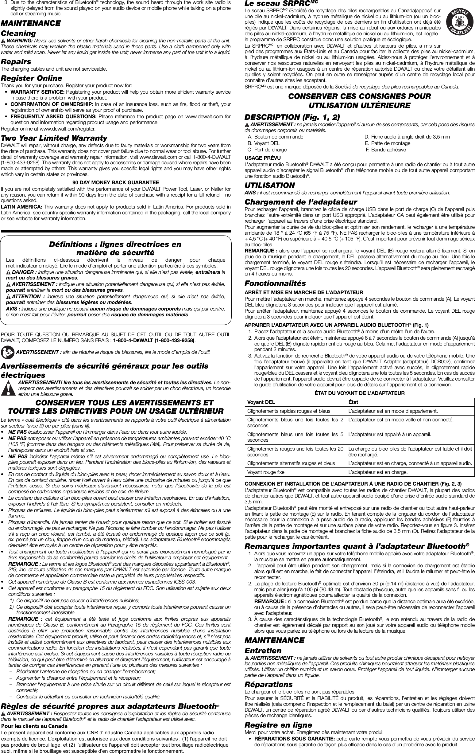   3. Due to the characteristics of Bluetooth® technology, the sound heard through the work site radio is slightly delayed from the sound played on your audio device or mobile phone while talking on a phone call or streaming music.MAINTENANCECleaning WARNING: Never use solvents or other harsh chemicals for cleaning the non-metallic parts of the unit. These chemicals may weaken the plastic materials used in these parts. Use a cloth dampened only with water and mild soap. Never let any liquid get inside the unit; never immerse any part of the unit into a liquid.RepairsThe charging cables and unit are not serviceable. Register OnlineThank you for your purchase. Register your product now for: • WARRANTY SERVICE: Registering your product will help you obtain more efficient warranty service in case there is a problem with your product. • CONFIRMATION OF OWNERSHIP: In case of an insurance loss, such as fire, flood or theft, your registration of ownership will serve as your proof of purchase. • FREQUENTLY ASKED QUESTIONS: Please reference the product page on www.dewalt.com for question and information regarding product usage and performance.Register online at www.dewalt.com/register.Two Year Limited WarrantyDEWALT will repair, without charge, any defects due to faulty materials or workmanship for two years from the date of purchase. This warranty does not cover part failure due to normal wear or tool abuse. For further detail of warranty coverage and warranty repair information, visit www.dewalt.com or call 1-800-4-DEWALT (1-800-433-9258). This warranty does not apply to accessories or damage caused where repairs have been made or attempted by others. This warranty gives you specific legal rights and you may have other rights which vary in certain states or provinces.90 DAY MONEY BACK GUARANTEEIf you are not completely satisfied with the performance of your DEWALT Power Tool, Laser, or Nailer for any reason, you can return it within 90 days from the date of purchase with a receipt for a full refund – no questions asked.LATIN AMERICA: This warranty does not apply to products sold in Latin America. For products sold in Latin America, see country specific warranty information contained in the packaging, call the local company or see website for warranty information.Déﬁ nitions: lignes directrices en matière de sécurité Les définitions ci-dessous décrivent le niveau de danger pour chaque mot-indicateur employé. Lire le mode d’emploi et porter une attention particulière à ces symboles. DANGER : indique une situation dangereuse imminente qui, si elle n’est pas évitée, entraînera la mort ou des blessures graves. AVERTISSEMENT:  indique une situation potentiellement dangereuse qui, si elle n’est pas évitée, pourrait entraîner la mort ou des blessures graves. ATTENTION :  indique une situation potentiellement dangereuse qui, si elle n’est pas évitée, pourrait entraîner des blessures légères ou modérées. AVIS : indique une pratique ne posant aucun risque de dommages corporels mais qui par contre, si rien n’est fait pour l’éviter, pourrait poser des risques de dommages matériels.POUR TOUTE QUESTION OU REMARQUE AU SUJET DE CET OUTIL OU DE TOUT AUTRE OUTIL DEWALT, COMPOSEZ LE NUMÉRO SANS FRAIS : 1-800-4-DEWALT (1-800-433-9258).  AVERTISSEMENT : afin de réduire le risque de blessures, lire le mode d’emploi de l’outil.Avertissements de sécurité généraux pour les outils électriques AVERTISSEMENT! lire tous les avertissements de sécurité et toutes les directives. Le non-respect des avertissements et des directives pourrait se solder par un choc électrique, un incendie et/ou une blessure grave.CONSERVER TOUS LES AVERTISSEMENTS ET TOUTES LES DIRECTIVES POUR UN USAGE ULTÉRIEURLe terme « outil électrique » cité dans les avertissements se rapporte à votre outil électrique à alimentation sur secteur (avec fil) ou par piles (sans fil).•  NE PAS éclabousser l’appareil ou l’immerger dans l’eau ou dans tout autre liquide.•  NE PAS entreposer ou utiliser l’appareil en présence de températures ambiantes pouvant excéder 40°C (105°F) (comme dans des hangars ou des bâtiments métalliques l’été). Pour préserver sa durée de vie, l’entreposer dans un endroit frais et sec.•  NE PAS incinérer l’appareil même s’il est sévèrement endommagé ou complètement usé. Le bloc-piles pourrait exploser dans un feu. Pendant l’incinération des blocs-piles au lithium-ion, des vapeurs et matières toxiques sont dégagées.•  En cas de contact du liquide du bloc-piles avec la peau, rincer immédiatement au savon doux et à l’eau. En cas de contact oculaire, rincer l’œil ouvert à l’eau claire une quinzaine de minutes ou jusqu’à ce que l’irritation cesse. Si des soins médicaux s’avéraient nécessaires, noter que l’électrolyte de la pile est composé de carbonates organiques liquides et de sels de lithium.•  Le contenu des cellules d’un bloc-piles ouvert peut causer une irritation respiratoire. En cas d’inhalation, exposer l’individu à l’air libre. Si les symptômes persistent, consulter un médecin.•  Risques de brûlures. Le liquide du bloc-piles peut s’enflammer s’il est exposé à des étincelles ou à une flamme.•  Risques d’incendie. Ne jamais tenter de l’ouvrir pour quelque raison que ce soit. Si le boîtier est fissuré ou endommagé, ne pas le recharger. Ne pas l’écraser, le faire tomber ou l’endommager. Ne pas l’utiliser s’il a reçu un choc violent, est tombé, a été écrasé ou endommagé de quelque façon que ce soit (p. ex. percé par un clou, frappé d’un coup de marteau, piétiné). Les adaptateurs Bluetooth® endommagés devraient être envoyés à un centre de réparation pour y être recyclés.•  Tout changement ou toute modification à l’appareil qui ne serait pas expressément homologué par le tiers responsable de sa conformité pourra annuler les droits de l’utilisateur à employer cet équipement. REMARQUE: Le terme et les logos Bluetooth® sont des marques déposées appartenant à Bluetooth®, SIG, Inc. et toute utilisation de ces marques par DEWALT est autorisée par licence. Toute autre marque de commerce et appellation commerciale reste la propriété de leurs propriétaires respectifs.•  Cet appareil numérique de Classe B est conforme aux normes canadiennes ICES-003.•  Cet appareil est conforme au paragraphe 15 du règlement du FCC. Son utilisation est sujette aux deux conditions suivantes: 1)  Ce dispositif ne doit pas causer d’interférences nuisibles; 2)  Ce dispositif doit accepter toute interférence reçue, y compris toute interférence pouvant causer un fonctionnement indésirable.  REMARQUE : cet équipement a été testé et jugé conforme aux limites propres aux appareils numériques de Classe B, conformément au Paragraphe 15 du règlement du FCC. Ces limites sont destinées à offrir une protection raisonnable contre les interférences nuisibles d’une installation résidentielle. Cet équipement produit, utilise et peut émaner des ondes radiofréquences et, s’il n’est pas installé et utilisé conformément aux directives du fabricant, peut causer des interférences nuisibles aux communications radio. En fonction des installations réalisées, il n’est cependant pas garanti que toute interférence soit exclue. Si cet équipement cause des interférences nuisibles à toute réception radio ou télévision, ce qui peut être déterminé en allumant et éteignant l’équipement, l’utilisateur est encouragé à tenter de corriger ces interférences en prenant l’une ou plusieurs des mesures suivantes:–  Réorienter l’antenne de réception ou en changer l’emplacement; –  Augmenter la distance entre l’équipement et le récepteur; –  Brancher l’équipement à une prise située sur un circuit différent de celui sur lequel le récepteur est connecté; –  Contacter le détaillant ou consulter un technicien radio/télé qualifié.Règles de sécurité propres aux adaptateurs Bluetooth® AVERTISSEMENT  :  Respectez toutes les consignes d’exploitation et les règles de sécurité contenues dans le manuel de l’appareil Bluetooth® et la radio de chantier l’adaptateur est utilisé avec.Le sceau SRPRCMCLe sceau SRPRCMC (Société de recyclage des piles rechargeables au Canada)apposé sur une pile au nickel-cadmium, à hydrure métallique de nickel ou au lithium-ion (ou un bloc-piles) indique que les coûts de recyclage de ces derniers en fin d’utilisation ont déjà été réglés par DEWALT. Dans certaines régions, la mise au rebut ou aux ordures municipales des piles au nickel-cadmium, à l’hydrure métallique de nickel ou au lithium-ion, est illégale; le programme de SRPRC constitue donc une solution pratique et écologique.La SRPRCMC, en collaboration avec DEWALT et d’autres utilisateurs de piles, a mis sur pied des programmes aux États-Unis et au Canada pour faciliter la collecte des piles au nickel-cadmium, à l’hydrure métallique de nickel ou au lithium-ion usagées. Aidez-nous à protéger l’environnement et à conserver nos ressources naturelles en renvoyant les piles au nickel-cadmium, à l’hydrure métallique de nickel ou au lithium-ion usagées à un centre de réparation autorisé DEWALT ou chez votre détaillant afin qu’elles y soient recyclées. On peut en outre se renseigner auprès d’un centre de recyclage local pour connaître d’autres sites les acceptant.SRPRCMC est une marque déposée de la Société de recyclage des piles rechargeables au Canada.CONSERVER CES CONSIGNES POUR UTILISATION ULTÉRIEUREDESCRIPTION (Fig. 1, 2) AVERTISSEMENT:  ne jamais modifier l’appareil ni aucun de ses composants, car cela pose des risques de dommages corporels ou matériels.  A. Bouton de commande B. Voyant DEL  C  Port de charge  D. Fiche audio à angle droit de 3,5mm  E. Patte de montage F. Bande adhésiveUSAGE PRÉVUL’adaptateur radio Bluetooth® DEWALT a été conçu pour permettre à une radio de chantier ou à tout autre appareil audio d’accepter le signal Bluetooth® d’un téléphone mobile ou de tout autre appareil comportant une fonction audio Bluetooth®.UTILISATIONAVIS: il est recommandé de recharger complètement l’appareil avant toute première utilisation.Chargement de l’adaptateurPour recharger l’appareil, branchez le câble de charge USB dans le port de charge (C) de l’appareil puis branchez l’autre extrémité dans un port USB approprié. L’adaptateur CA peut également être utilisé pour recharger l’appareil au travers d’une prise électrique standard.Pour augmenter la durée de vie du bloc-piles et optimiser son rendement, le recharger à une température ambiante de 18° à 24°C (65°F à 75°F). NE PAS recharger le bloc-piles à une température inférieure à +4,5°C (+40°F) ou supérieure à +40,5°C (+105°F). C’est important pour prévenir tout dommage sérieux au bloc-piles.REMARQUE: alors que l’appareil se rechargera, le voyant DEL (B) rouge restera allumé fixement. Si on joue de la musique pendant le chargement, le DEL passera alternativement du rouge au bleu. Une fois le chargement terminé, le voyant DEL rouge s’éteindra. Lorsqu’il est nécessaire de recharger l’appareil, le voyant DEL rouge clignotera une fois toutes les 20secondes. L’appareil Bluetooth® sera pleinement rechargé en 4 heures ou moins.FonctionnalitésARRÊT ET MISE EN MARCHE DE L’ADAPTATEURPour mettre l’adaptateur en marche, maintenez appuyé 4 secondes le bouton de commande (A). Le voyant DEL bleu clignotera 3 secondes pour indiquer que l’appareil est allumé.Pour arrêter l’adaptateur, maintenez appuyé 4 secondes le bouton de commande. Le voyant DEL rouge clignotera 3 secondes pour indiquer que l’appareil est éteint.APPAIRER L’ADAPTATEUR AVEC UN APPAREIL AUDIO BLUETOOTH® (Fig.1)  1. Placez l’adaptateur et la source audio Bluetooth® à moins d’un mètre l’un de l’autre.  2. Alors que l’adaptateur est éteint, maintenez appuyé 6 à 7 secondes le bouton de commande (A) jusqu’à ce que le DEL (B) clignote rapidement du rouge au bleu. Cela met l’adaptateur en mode d’appariement pendant 2 minutes.  3. Activez la fonction de recherche Bluetooth® de votre appareil audio ou de votre téléphone mobile. Une fois l’adaptateur trouvé (il apparaîtra en tant que DEWALT Adaptor (adaptateur) DCR002), confirmez l’appariement sur votre appareil. Une fois l’appariement activé avec succès, le clignotement rapide rouge/bleu du DEL cessera et le voyant bleu clignotera une fois toutes les 5 secondes. En cas de succès de l’appariement, l’appareil audio devrait être capable de se connecter à l’adaptateur. Veuillez consulter le guide d’utilisation de votre appareil pour plus de détails sur l’appariement et la connexion.ÉTAT DU VOYANT DE L’ADAPTATEURVoyant DEL ÉtatClignotements rapides rouges et bleus L’adaptateur est en mode d’appariement.Clignotements bleus une fois toutes les 2 secondesL’adaptateur est en mode veille et non connecté.Clignotements bleus une fois toutes les 5 secondesL’adaptateur est appairé à un appareil.Clignotements rouges une fois toutes les 20 secondesLa charge du bloc-piles de l’adaptateur est faible et il doit être rechargé. Clignotements alternatifs rouges et bleus L’adaptateur est en charge, connecté à un appareil audio. Voyant rouge fixe L’adaptateur est en charge.CONNEXION ET INSTALLATION DE L’ADAPTATEUR À UNE RADIO DE CHANTIER (Fig.2, 3)L’adaptateur Bluetooth® est compatible avec toutes les radios de chantier DEWALT, la plupart des radios de chantier autres que DEWALT, et tout autre appareil audio équipé d’une prise d’entrée audio standard de 3,5mm.L’adaptateur Bluetooth® peut être monté et entreposé sur une radio de chantier ou tout autre haut-parleur en fixant la patte de montage (E) sur la radio. En tenant compte de la longueur du cordon de l’adaptateur nécessaire pour la connexion à la prise audio de la radio, appliquez les bandes adhésives (F) fournies à l’arrière de la patte de montage et sur une surface plane de votre radio. Reportez-vous en figure3. Insérez l’adaptateur dans la patte de montage et branchez la fiche audio de 3,5mm (D). Retirez l’adaptateur de la patte pour le recharger, le cas échéant.Remarques importantes quant à l’adaptateur Bluetooth®  1. Alors que vous recevrez un appel sur votre téléphone mobile appairé avec votre adaptateur Bluetooth®, la musique se mettra en pause automatiquement.  2. L’appareil peut être utilisé pendant son chargement, mais si la connexion de chargement est établie alors qu’il est en marche, le fait de connecter l’appareil l’’éteindra, et il faudra le rallumer et peut-être le reconnecter.  2. La plage de lecture Bluetooth® optimale est d’environ 30pi (9,14m) (distance à vue) de l’adaptateur, mais peut aller jusqu’à 100pi (30.48m). Tout obstacle physique, autre que les appareils sans fil ou les appareils électromagnétiques pourra affecter la qualité de la connexion.  REMARQUE: si la connexion Bluetooth® est perdue parce que la distance optimale aura été excédée, ou à cause de la présence d’obstacles ou autres, il sera peut-être nécessaire de reconnecter l’appareil avec l’adaptateur.   3. À cause des caractéristiques de la technologie Bluetooth®, le son entendu au travers de la radio de chantier est légèrement décalé par rapport au son joué sur votre appareil audio ou téléphone mobile alors que vous parlez au téléphone ou lors de la lecture de la musique.MAINTENANCEEntretien AVERTISSEMENT:  ne jamais utiliser de solvants ou tout autre produit chimique décapant pour nettoyer les parties non métalliques de l’appareil. Ces produits chimiques pourraient attaquer les matériaux plastiques utilisés. Utiliser un chiffon humide et un savon doux. Protéger l’appareil de tout liquide. N’immerger aucune partie de l’appareil dans un liquide.RéparationsLe chargeur et le bloc-piles ne sont pas réparables.Pour assurer la SÉCURITÉ et la FIABILITÉ du produit, les réparations, l’entretien et les réglages doivent être réalisés (cela comprend l’inspection et le remplacement du balai) par un centre de réparation en usine DEWALT, un centre de réparation agréé DEWALT ou par d’autres techniciens qualifiés. Toujours utiliser des pièces de rechange identiques.Registre en ligneMerci pour votre achat. Enregistrez dès maintenant votre produi: • RÉPARATIONS SOUS GARANTIE: cette carte remplie vous permettra de vous prévaloir du service de réparations sous garantie de façon plus efficace dans le cas d’un probléme avec le produit.Pour les clients au Canada Le présent appareil est conforme aux CNR d&apos;Industrie Canada applicables aux appareils radio exempts de licence. L&apos;exploitation est autorisée aux deux conditions suivantes : (1) l&apos;appareil ne doit pas produire de brouillage, et (2) l&apos;utilisateur de l&apos;appareil doit accepter tout brouillage radioélectrique subi, même si le brouillage est susceptible d&apos;en compromettre le fonctionnement.