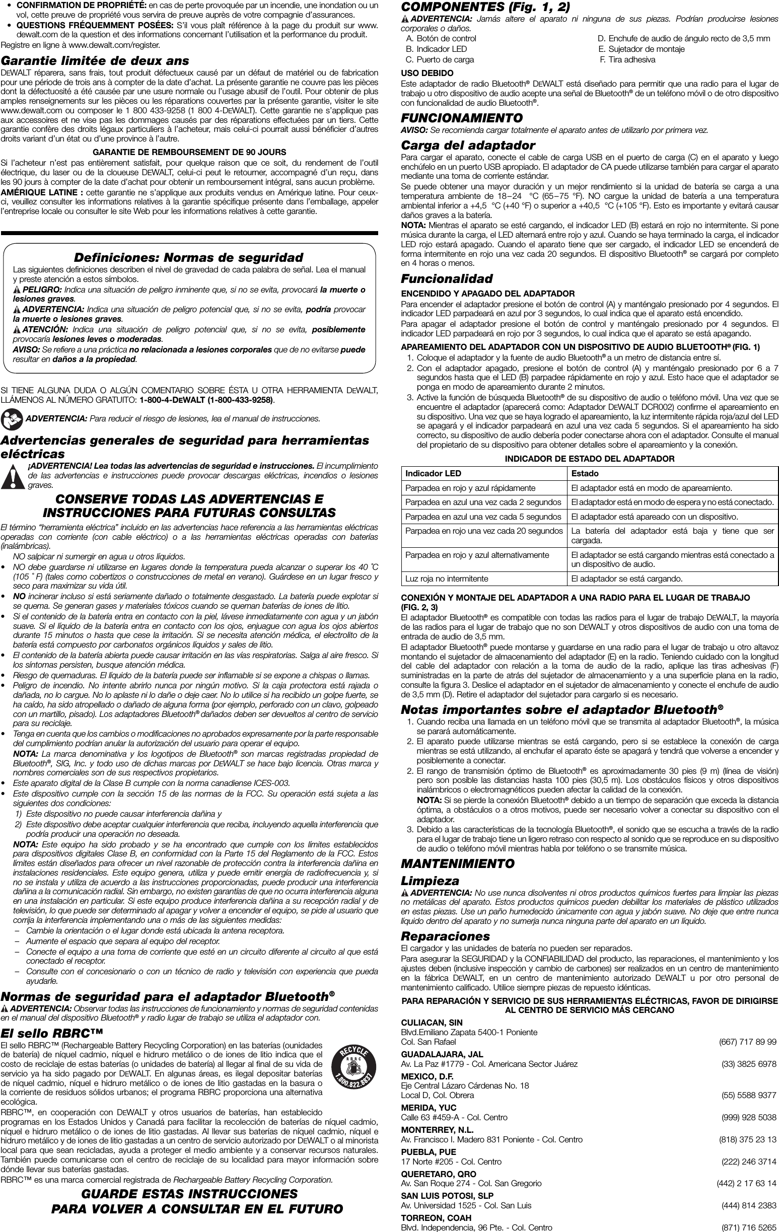  • CONFIRMATION DE PROPRIÉTÉ: en cas de perte provoquée par un incendie, une inondation ou un vol, cette preuve de propriété vous servira de preuve auprès de votre compagnie d’assurances. • QUESTIONS FRÉQUEMMENT POSÉES: S’il vous plaît référence à la page du produit sur www.dewalt.com de la question et des informations concernant l’utilisation et la performance du produit.Registre en ligne à www.dewalt.com/register.Garantie limitée de deux ansDEWALT réparera, sans frais, tout produit défectueux causé par un défaut de matériel ou de fabrication pour une période de trois ans à compter de la date d’achat. La présente garantie ne couvre pas les pièces dont la défectuosité a été causée par une usure normale ou l’usage abusif de l’outil. Pour obtenir de plus amples renseignements sur les pièces ou les réparations couvertes par la présente garantie, visiter le site www.dewalt.com ou composer le 1 800 433-9258 (1 800 4-DEWALT). Cette garantie ne s’applique pas aux accessoires et ne vise pas les dommages causés par des réparations effectuées par un tiers. Cette garantie confère des droits légaux particuliers à l’acheteur, mais celui-ci pourrait aussi bénéficier d’autres droits variant d’un état ou d’une province à l’autre. GARANTIE DE REMBOURSEMENT DE 90 JOURS Si l’acheteur n’est pas entièrement satisfait, pour quelque raison que ce soit, du rendement de l’outil électrique, du laser ou de la cloueuse DEWALT, celui-ci peut le retourner, accompagné d’un reçu, dans les 90 jours à compter de la date d’achat pour obtenir un remboursement intégral, sans aucun problème.AMÉRIQUE LATINE : cette garantie ne s’applique aux produits vendus en Amérique latine. Pour ceux-ci, veuillez consulter les informations relatives à la garantie spécifique présente dans l’emballage, appeler l’entreprise locale ou consulter le site Web pour les informations relatives à cette garantie.Deﬁ niciones: Normas de seguridadLas siguientes definiciones describen el nivel de gravedad de cada palabra de señal. Lea el manual y preste atención a estos símbolos. PELIGRO: Indica una situación de peligro inminente que, si no se evita, provocará la muerte o lesiones graves. ADVERTENCIA: Indica una situación de peligro potencial que, si no se evita, podría provocar la muerte o lesiones graves. ATENCIÓN: Indica una situación de peligro potencial que, si no se evita, posiblemente provocaría lesiones leves o moderadas.AVISO: Se refiere a una práctica no relacionada a lesiones corporales que de no evitarse puede resultar en daños a la propiedad.SI TIENE ALGUNA DUDA O ALGÚN COMENTARIO SOBRE ÉSTA U OTRA HERRAMIENTA DEWALT, LLÁMENOS AL NÚMERO GRATUITO: 1-800-4-DEWALT (1-800-433-9258).  ADVERTENCIA: Para reducir el riesgo de lesiones, lea el manual de instrucciones.Advertencias generales de seguridad para herramientas eléctricas ¡ADVERTENCIA! Lea todas las advertencias de seguridad e instrucciones. El incumplimiento de las advertencias e instrucciones puede provocar descargas eléctricas, incendios o lesiones graves.CONSERVE TODAS LAS ADVERTENCIAS E INSTRUCCIONES PARA FUTURAS CONSULTASEl término “herramienta eléctrica” incluido en las advertencias hace referencia a las herramientas eléctricas operadas con corriente (con cable eléctrico) o a las herramientas eléctricas operadas con baterías (inalámbricas).  NO salpicar ni sumergir en agua u otros líquidos.•  NO debe guardarse ni utilizarse en lugares donde la temperatura pueda alcanzar o superar los 40˚C (105˚ F) (tales como cobertizos o construcciones de metal en verano). Guárdese en un lugar fresco y seco para maximizar su vida útil.•  NO incinerar incluso si está seriamente dañado o totalmente desgastado. La batería puede explotar si se quema. Se generan gases y materiales tóxicos cuando se queman baterías de iones de litio.•  Si el contenido de la batería entra en contacto con la piel, lávese inmediatamente con agua y un jabón suave. Si el líquido de la batería entra en contacto con los ojos, enjuague con agua los ojos abiertos durante 15 minutos o hasta que cese la irritación. Si se necesita atención médica, el electrolito de la batería está compuesto por carbonatos orgánicos líquidos y sales de litio.•  El contenido de la batería abierta puede causar irritación en las vías respiratorias. Salga al aire fresco. Si los síntomas persisten, busque atención médica.•  Riesgo de quemaduras. El líquido de la batería puede ser inflamable si se expone a chispas o llamas.•  Peligro de incendio. No intente abrirlo nunca por ningún motivo. Si la caja protectora está rajada o dañada, no lo cargue. No lo aplaste ni lo dañe o deje caer. No lo utilice si ha recibido un golpe fuerte, se ha caído, ha sido atropellado o dañado de alguna forma (por ejemplo, perforado con un clavo, golpeado con un martillo, pisado). Los adaptadores Bluetooth® dañados deben ser devueltos al centro de servicio para su reciclaje.•  Tenga en cuenta que los cambios o modificaciones no aprobados expresamente por la parte responsable del cumplimiento podrían anular la autorización del usuario para operar el equipo. NOTA: La marca denominativa y los logotipos de Bluetooth® son marcas registradas propiedad de Bluetooth®, SIG, Inc. y todo uso de dichas marcas por DEWALT se hace bajo licencia. Otras marca y nombres comerciales son de sus respectivos propietarios.•  Este aparato digital de la Clase B cumple con la norma canadiense ICES-003.•  Este dispositivo cumple con la sección 15 de las normas de la FCC. Su operación está sujeta a las siguientes dos condiciones: 1)  Este dispositivo no puede causar interferencia dañina y 2)  Este dispositivo debe aceptar cualquier interferencia que reciba, incluyendo aquella interferencia que podría producir una operación no deseada.  NOTA:  Este equipo ha sido probado y se ha encontrado que cumple con los límites establecidos para dispositivos digitales Clase B, en conformidad con la Parte 15 del Reglamento de la FCC. Estos límites están diseñados para ofrecer un nivel razonable de protección contra la interferencia dañina en instalaciones residenciales. Este equipo genera, utiliza y puede emitir energía de radiofrecuencia y, si no se instala y utiliza de acuerdo a las instrucciones proporcionadas, puede producir una interferencia dañina a la comunicación radial. Sin embargo, no existen garantías de que no ocurra interferencia alguna en una instalación en particular. Si este equipo produce interferencia dañina a su recepción radial y de televisión, lo que puede ser determinado al apagar y volver a encender el equipo, se pide al usuario que corrija la interferencia implementando una o más de las siguientes medidas:–  Cambie la orientación o el lugar donde está ubicada la antena receptora. –  Aumente el espacio que separa al equipo del receptor. –  Conecte el equipo a una toma de corriente que esté en un circuito diferente al circuito al que está conectado el receptor. –  Consulte con el concesionario o con un técnico de radio y televisión con experiencia que pueda ayudarle. Normas de seguridad para el adaptador Bluetooth®  ADVERTENCIA:  Observar todas las instrucciones de funcionamiento y normas de seguridad contenidas en el manual del dispositivo Bluetooth® y radio lugar de trabajo se utiliza el adaptador con.El sello RBRC™El sello RBRC™ (Rechargeable Battery Recycling Corporation) en las baterías (ounidades de batería) de níquel cadmio, níquel e hidruro metálico o de iones de litio indica que el costo de reciclaje de estas baterías (o unidades de batería) al llegar al final de su vida de servicio ya ha sido pagado por DEWALT. En algunas áreas, es ilegal depositar baterías de níquel cadmio, níquel e hidruro metálico o de iones de litio gastadas en la basura o la corriente de residuos sólidos urbanos; el programa RBRC proporciona una alternativa ecológica.RBRC™, en cooperación con DEWALT y otros usuarios de baterías, han establecido programas en los Estados Unidos y Canadá para facilitar la recolección de baterías de níquel cadmio, níquel e hidruro metálico o de iones de litio gastadas. Al llevar sus baterías de níquel cadmio, níquel e hidruro metálico y de iones de litio gastadas a un centro de servicio autorizado por DEWALT o al minorista local para que sean recicladas, ayuda a proteger el medio ambiente y a conservar recursos naturales. También puede comunicarse con el centro de reciclaje de su localidad para mayor información sobre dónde llevar sus baterías gastadas.RBRC™ es una marca comercial registrada de Rechargeable Battery Recycling Corporation.GUARDE ESTAS INSTRUCCIONES PARA VOLVER A CONSULTAR EN EL FUTUROCOMPONENTES (Fig. 1, 2)  ADVERTENCIA:  Jamás altere el aparato ni ninguna de sus piezas. Podrían producirse lesiones corporales o daños.  A. Botón de control B. Indicador LED  C. Puerto de carga  D. Enchufe de audio de ángulo recto de 3,5 mm  E. Sujetador de montaje F. Tira adhesivaUSO DEBIDOEste adaptador de radio Bluetooth® DEWALT está diseñado para permitir que una radio para el lugar de trabajo u otro dispositivo de audio acepte una señal de Bluetooth® de un teléfono móvil o de otro dispositivo con funcionalidad de audio Bluetooth®.FUNCIONAMIENTOAVISO: Se recomienda cargar totalmente el aparato antes de utilizarlo por primera vez.Carga del adaptadorPara cargar el aparato, conecte el cable de carga USB en el puerto de carga (C) en el aparato y luego enchúfelo en un puerto USB apropiado. El adaptador de CA puede utilizarse también para cargar el aparato mediante una toma de corriente estándar.Se puede obtener una mayor duración y un mejor rendimiento si la unidad de batería se carga a una temperatura ambiente de 18 – 24  °C (65 – 75 °F). NO cargue la unidad de batería a una temperatura ambiental inferior a +4,5 °C (+40 °F) o superior a +40,5 °C (+105 °F). Esto es importante y evitará causar daños graves a la batería.NOTA: Mientras el aparato se esté cargando, el indicador LED (B) estará en rojo no intermitente. Si pone música durante la carga, el LED alternará entre rojo y azul. Cuando se haya terminado la carga, el indicador LED rojo estará apagado. Cuando el aparato tiene que ser cargado, el indicador LED se encenderá de forma intermitente en rojo una vez cada 20 segundos. El dispositivo Bluetooth® se cargará por completo en 4 horas o menos.FuncionalidadENCENDIDO Y APAGADO DEL ADAPTADORPara encender el adaptador presione el botón de control (A) y manténgalo presionado por 4 segundos. El indicador LED parpadeará en azul por 3 segundos, lo cual indica que el aparato está encendido.Para apagar el adaptador presione el botón de control y manténgalo presionado por 4 segundos. El indicador LED parpadeará en rojo por 3 segundos, lo cual indica que el aparato se está apagando.APAREAMIENTO DEL ADAPTADOR CON UN DISPOSITIVO DE AUDIO BLUETOOTH® (FIG. 1)  1. Coloque el adaptador y la fuente de audio Bluetooth® a un metro de distancia entre sí.  2. Con el adaptador apagado, presione el botón de control (A) y manténgalo presionado por 6 a 7 segundos hasta que el LED (B) parpadee rápidamente en rojo y azul. Esto hace que el adaptador se ponga en modo de apareamiento durante 2 minutos.  3. Active la función de búsqueda Bluetooth® de su dispositivo de audio o teléfono móvil. Una vez que se encuentre el adaptador (aparecerá como: Adaptador DEWALT DCR002) confirme el apareamiento en su dispositivo. Una vez que se haya logrado el apareamiento, la luz intermitente rápida roja/azul del LED se apagará y el indicador parpadeará en azul una vez cada 5 segundos. Si el apareamiento ha sido correcto, su dispositivo de audio debería poder conectarse ahora con el adaptador. Consulte el manual del propietario de su dispositivo para obtener detalles sobre el apareamiento y la conexión.INDICADOR DE ESTADO DEL ADAPTADORIndicador LED EstadoParpadea en rojo y azul rápidamente El adaptador está en modo de apareamiento.Parpadea en azul una vez cada 2 segundos El adaptador está en modo de espera y no está conectado.Parpadea en azul una vez cada 5 segundos El adaptador está apareado con un dispositivo.Parpadea en rojo una vez cada 20 segundos La batería del adaptador está baja y tiene que ser cargada. Parpadea en rojo y azul alternativamente El adaptador se está cargando mientras está conectado a un dispositivo de audio. Luz roja no intermitente El adaptador se está cargando.CONEXIÓN Y MONTAJE DEL ADAPTADOR A UNA RADIO PARA EL LUGAR DE TRABAJO (FIG.2, 3)El adaptador Bluetooth® es compatible con todas las radios para el lugar de trabajo DEWALT, la mayoría de las radios para el lugar de trabajo que no son DEWALT y otros dispositivos de audio con una toma de entrada de audio de 3,5 mm.El adaptador Bluetooth® puede montarse y guardarse en una radio para el lugar de trabajo u otro altavoz montando el sujetador de almacenamiento del adaptador (E) en la radio. Teniendo cuidado con la longitud del cable del adaptador con relación a la toma de audio de la radio, aplique las tiras adhesivas (F) suministradas en la parte de atrás del sujetador de almacenamiento y a una superficie plana en la radio, consulte la figura 3. Deslice el adaptador en el sujetador de almacenamiento y conecte el enchufe de audio de 3,5 mm (D). Retire el adaptador del sujetador para cargarlo si es necesario.Notas importantes sobre el adaptador Bluetooth®  1. Cuando reciba una llamada en un teléfono móvil que se transmita al adaptador Bluetooth®, la música se parará automáticamente.  2. El aparato puede utilizarse mientras se está cargando, pero si se establece la conexión de carga mientras se está utilizando, al enchufar el aparato éste se apagará y tendrá que volverse a encender y posiblemente a conectar.  2. El rango de transmisión óptimo de Bluetooth® es aproximadamente 30 pies (9 m) (línea de visión) pero son posible las distancias hasta 100 pies (30,5 m). Los obstáculos físicos y otros dispositivos inalámbricos o electromagnéticos pueden afectar la calidad de la conexión.  NOTA: Si se pierde la conexión Bluetooth® debido a un tiempo de separación que exceda la distancia óptima, a obstáculos o a otros motivos, puede ser necesario volver a conectar su dispositivo con el adaptador.   3. Debido a las características de la tecnología Bluetooth®, el sonido que se escucha a través de la radio para el lugar de trabajo tiene un ligero retraso con respecto al sonido que se reproduce en su dispositivo de audio o teléfono móvil mientras habla por teléfono o se transmite música.MANTENIMIENTOLimpieza ADVERTENCIA: No use nunca disolventes ni otros productos químicos fuertes para limpiar las piezas no metálicas del aparato. Estos productos químicos pueden debilitar los materiales de plástico utilizados en estas piezas. Use un paño humedecido únicamente con agua y jabón suave. No deje que entre nunca líquido dentro del aparato y no sumerja nunca ninguna parte del aparato en un líquido.ReparacionesEl cargador y las unidades de batería no pueden ser reparados. Para asegurar la SEGURIDAD y la CONFIABILIDAD del producto, las reparaciones, el mantenimiento y los ajustes deben (inclusive inspección y cambio de carbones) ser realizados en un centro de mantenimiento en la fábrica DEWALT, en un centro de mantenimiento autorizado DEWALT u por otro personal de mantenimiento calificado. Utilice siempre piezas de repuesto idénticas.PARA REPARACIÓN Y SERVICIO DE SUS HERRAMIENTAS ELÉCTRICAS, FAVOR DE DIRIGIRSE AL CENTRO DE SERVICIO MÁS CERCANOCULIACAN, SINBlvd.Emiliano Zapata 5400-1 Poniente Col. San Rafael  (667) 717 89 99GUADALAJARA, JALAv. La Paz #1779 - Col. Americana Sector Juárez  (33) 3825 6978MEXICO, D.F.Eje Central Lázaro Cárdenas No. 18Local D, Col. Obrera  (55) 5588 9377MERIDA, YUCCalle 63 #459-A - Col. Centro  (999) 928 5038MONTERREY, N.L.Av. Francisco I. Madero 831 Poniente - Col. Centro  (818) 375 23 13PUEBLA, PUE17 Norte #205 - Col. Centro  (222) 246 3714QUERETARO, QROAv. San Roque 274 - Col. San Gregorio  (442) 2 17 63 14SAN LUIS POTOSI, SLPAv. Universidad 1525 - Col. San Luis  (444) 814 2383TORREON, COAHBlvd. Independencia, 96 Pte. - Col. Centro  (871) 716 5265