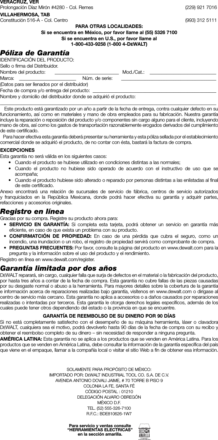 VERACRUZ, VERProlongación Díaz Mirón #4280 - Col. Remes  (229) 921 7016VILLAHERMOSA, TABConstitución 516-A - Col. Centro  (993) 312 5111PARA OTRAS LOCALIDADES:Si se encuentra en México, por favor llame al (55) 5326 7100Si se encuentra en U.S., por favor llame al 1-800-433-9258 (1-800 4-DEWALT)Póliza de GarantíaIDENTIFICACIÓN DEL PRODUCTO:Sello o firma del Distribuidor.Nombre del producto:    ___________________________   Mod./Cat.:  ____________________________Marca:    ________________________   Núm. de serie:    ________________________________________(Datos para ser llenados por el distribuidor)Fecha de compra y/o entrega del producto:  ____________________________________________________Nombre y domicilio del distribuidor donde se adquirió el producto:___________________________________________________________________________________________   Este producto está garantizado por un año a partir de la fecha de entrega, contra cualquier defecto en su funcionamiento, así como en materiales y mano de obra empleados para su fabricación. Nuestra garantía incluye la reparación o reposición del producto y/o componentes sin cargo alguno para el cliente, incluyendo mano de obra, así como los gastos de transportación razonablemente erogados derivados del cumplimiento de este certificado.   Para hacer efectiva esta garantía deberá presentar su herramienta y esta póliza sellada por el establecimiento comercial donde se adquirió el producto, de no contar con ésta, bastará la factura de compra.EXCEPCIONESEsta garantía no será válida en los siguientes casos:•  Cuando el producto se hubiese utilizado en condiciones distintas a las normales;•  Cuando el producto no hubiese sido operado de acuerdo con el instructivo de uso que se acompaña;•  Cuando el producto hubiese sido alterado o reparado por personas distintas a las enlistadas al final de este certificado.Anexo encontrará una relación de sucursales de servicio de fábrica, centros de servicio autorizados y franquiciados en la República Mexicana, donde podrá hacer efectiva su garantía y adquirir partes, refacciones y accesorios originales.Registro en líneaGracias por su compra. Registre su producto ahora para: • SERVICIO EN GARANTÍA: Si completa esta tarjeta, podrá obtener un servicio en garantía más eficiente, en caso de que exista un problema con su producto. • CONFIRMATCIÓN DE PROPIEDAD: En caso de una pérdida que cubra el seguro, como un incendio, una inundacíon o un robo, el registro de propiedad servirá como comprobante de compra. • PREGUNTAS FRECUENTES: Por favor, consulte la página del producto en www.dewalt.com para la pregunta y la información sobre el uso del producto y el rendimiento.Registro en línea en www.dewalt.com/register.Garantía limitada por dos añosDEWALT reparará, sin cargo, cualquier falla que surja de defectos en el material o la fabricación del producto, por hasta tres años a contar de la fecha de compra. Esta garantía no cubre fallas de las piezas causadas por su desgaste normal o abuso a la herramienta. Para mayores detalles sobre la cobertura de la garantía e información acerca de reparaciones realizadas bajo garantía, visítenos en www.dewalt.com o dirígase al centro de servicio más cercano. Esta garantía no aplica a accesorios o a daños causados por reparaciones realizadas o intentadas por terceros. Esta garantía le otorga derechos legales específicos, además de los cuales puede tener otros dependiendo del estado o la provincia en que se encuentre.GARANTÍA DE REEMBOLSO DE SU DINERO POR 90 DÍAS Si no está completamente satisfecho con el desempeño de su máquina herramienta, láser o clavadora DEWALT, cualquiera sea el motivo, podrá devolverlo hasta 90 días de la fecha de compra con su recibo y obtener el reembolso completo de su dinero – sin necesidad de responder a ninguna pregunta.AMÉRICA LATINA: Esta garantía no se aplica a los productos que se venden en América Latina. Para los productos que se venden en América Latina, debe consultar la información de la garantía específica del país que viene en el empaque, llamar a la compañía local o visitar el sitio Web a fin de obtener esa información.SOLAMENTE PARA PROPÓSITO DE MÉXICO:IMPORTADO POR: DEWALT INDUSTRIAL TOOL CO. S.A. DE C.V.AVENIDA ANTONIO DOVALI JAIME, # 70 TORRE B PISO 9COLONIA LA FE, SANTA FÉCÓDIGO POSTAL : 01210DELEGACIÓN ALVARO OBREGÓN MÉXICO D.F.TEL. (52) 555-326-7100R.F.C.: BDE810626-1W7Para servicio y ventas consulte“HERRAMIENTAS ELECTRICAS”en la sección amarilla.