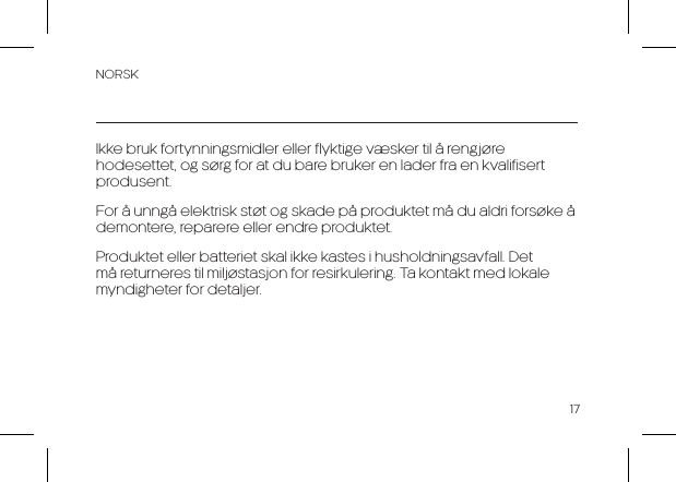 NORSK17Ikke bruk fortynningsmidler eller flyktige v&aelig;sker til &aring; rengj&oslash;re hodesettet, og s&oslash;rg for at du bare bruker en lader fra en kvalifisert produsent.For &aring; unng&aring; elektrisk st&oslash;t og skade p&aring; produktet m&aring; du aldri fors&oslash;ke &aring; demontere, reparere eller endre produktet.Produktet eller batteriet skal ikke kastes i husholdningsavfall. Det m&aring; returneres til milj&oslash;stasjon for resirkulering. Ta kontakt med lokale myndigheter for detaljer.