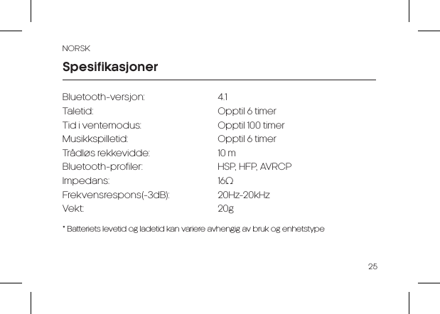 NORSK25Bluetooth-versjon: 4.1Taletid:  Opptil 6 timerTid i ventemodus:  Opptil 100 timer Musikkspilletid:  Opptil 6 timer Tr&aring;dl&oslash;s rekkevidde:  10 m Bluetooth-profiler:  HSP, HFP, AVRCP Impedans: 16&Omega;Frekvensrespons(-3dB): 20Hz-20kHz Vekt: 20g  * Batteriets levetid og ladetid kan variere avhengig av bruk og enhetstypeSpesifikasjoner