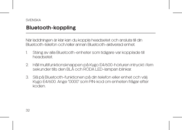 SVENSKA32När laddningen är klar kan du koppla headsetet och ansluta till din Bluetooth-telefon och/eller annan Bluetooth-aktiverad enhet.1.  Stäng av alla Bluetooth-enheter som tidigare var kopplade till headsetet.2.  Håll multifunktionsknappen på Kygo E4/600-hörluren intryckt i fem sekunder tills den BLÅ och RÖDA LED-lampan blinkar.3.  Slå på Bluetooth-funktionen på din telefon eller enhet och välj Kygo E4/600. Ange “0000” som PIN-kod om enheten frågar efter koden.Bluetooth-koppling