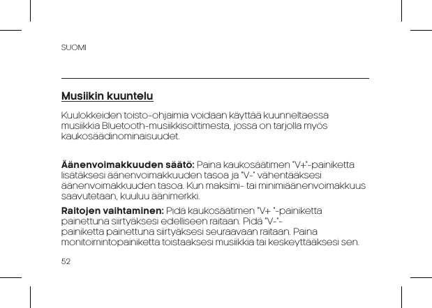 SUOMI52Musiikin kuunteluKuulokkeiden toisto-ohjaimia voidaan k&auml;ytt&auml;&auml; kuunneltaessa musiikkia Bluetooth-musiikkisoittimesta, jossa on tarjolla my&ouml;s kaukos&auml;&auml;dinominaisuudet.&Auml;&auml;nenvoimakkuuden s&auml;&auml;t&ouml;: Paina kaukos&auml;&auml;timen &ldquo;V+&rdquo;-painiketta lis&auml;t&auml;ksesi &auml;&auml;nenvoimakkuuden tasoa ja &ldquo;V-&rdquo; v&auml;hent&auml;&auml;ksesi &auml;&auml;nenvoimakkuuden tasoa. Kun maksimi- tai minimi&auml;&auml;nenvoimakkuus saavutetaan, kuuluu &auml;&auml;nimerkki.Raitojen vaihtaminen: Pid&auml; kaukos&auml;&auml;timen &ldquo;V+ &ldquo;-painiketta painettuna siirty&auml;ksesi edelliseen raitaan. Pid&auml; &ldquo;V-&rdquo;-painiketta painettuna siirty&auml;ksesi seuraavaan raitaan. Paina monitoimintopainiketta toistaaksesi musiikkia tai keskeytt&auml;&auml;ksesi sen.