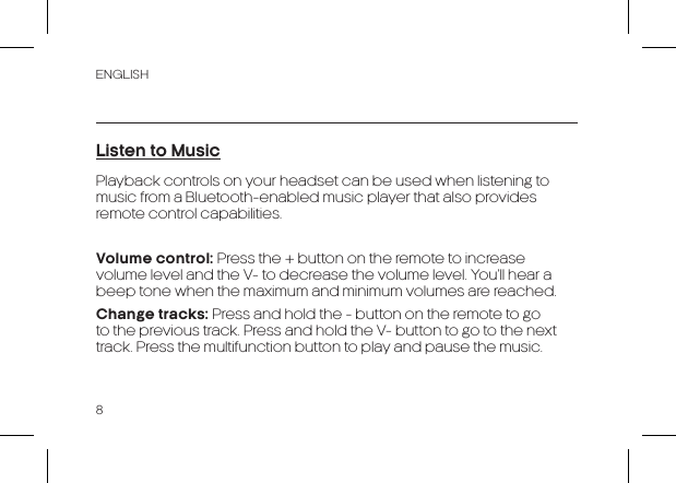 ENGLISH8Listen to MusicPlayback controls on your headset can be used when listening to music from a Bluetooth-enabled music player that also provides remote control capabilities.Volume control: Press the + button on the remote to increase volume level and the V- to decrease the volume level. You’ll hear a beep tone when the maximum and minimum volumes are reached.Change tracks: Press and hold the - button on the remote to go to the previous track. Press and hold the V- button to go to the next track. Press the multifunction button to play and pause the music.