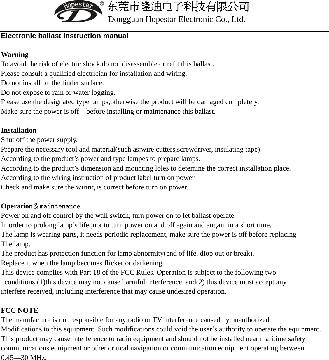      东莞市隆迪电子科技有限公司      Dongguan Hopestar Electronic Co., Ltd.  Electronic ballast instruction manual  Warning To avoid the risk of electric shock,do not disassemble or refit this ballast. Please consult a qualified electrician for installation and wiring. Do not install on the tinder surface. Do not expose to rain or water logging. Please use the designated type lamps,otherwise the product will be damaged completely. Make sure the power is off    before installing or maintenance this ballast.  Installation Shut off the power supply. Prepare the necessary tool and material(such as:wire cutters,screwdriver, insulating tape) According to the product&rsquo;s power and type lampes to prepare lamps. According to the product&rsquo;s dimension and mounting loles to detemine the correct installation place. According to the wiring instruction of product label turn on power. Check and make sure the wiring is correct before turn on power.  Operation＆maintenance Power on and off control by the wall switch, turn power on to let ballast operate. In order to prolong lamp&rsquo;s life ,not to turn power on and off again and angain in a short time. The lamp is wearing parts, it needs periodic replacement, make sure the power is off before replacing The lamp. The product has protection function for lamp abnormity(end of life, diop out or break). Replace it when the lamp becomes flicker or darkening. This device complies with Part 18 of the FCC Rules. Operation is subject to the following two   conditions:(1)this device may not cause harmful interference, and(2) this device must accept any   interfere received, including interference that may cause undesired operation.  FCC NOTE The manufacture is not responsible for any radio or TV interference caused by unauthorized   Modifications to this equipment. Such modifications could void the user&rsquo;s authority to operate the equipment. This product may cause interference to radio equipment and should not be installed near maritime safety communications equipment or other critical navigation or communication equipment operating between 0.45&mdash;30 MHz.             