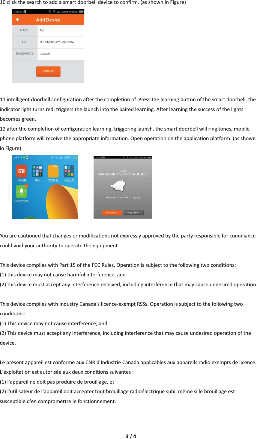 3/410clickthesearchtoaddasmartdoorbelldevicetoconfirm.(asshowninFigure)11intelligentdoorbellconfigurationafterthecompletionof.Pressthelearningbuttonofthesmartdoorbell,theindicatorlightturnsred,triggersthelaunchintothepairedlearning.Afterlearningthesuccessofthelightsbecomesgreen.12afterthecompletionofconfigurationlearning,triggeringlaunch,thesmartdoorbellwillringtones,mobilephoneplatformwillreceivetheappropriateinformation.Openoperationontheapplicationplatform.(asshowninFigure)Youarecautionedthatchangesormodificationsnotexpresslyapprovedbythepartyresponsibleforcompliancecouldvoidyourauthoritytooperatetheequipment.ThisdevicecomplieswithPart15oftheFCCRules.Operationissubjecttothefollowingtwoconditions: (1)thisdevicemaynotcauseharmfulinterference,and(2)thisdevicemustacceptanyinterferencereceived,includinginterferencethatmaycauseundesiredoperation.ThisdevicecomplieswithIndustryCanada&rsquo;slicenceͲexemptRSSs.Operationissubjecttothefollowingtwoconditions: (1)Thisdevicemaynotcauseinterference;and (2)Thisdevicemustacceptanyinterference,includinginterferencethatmaycauseundesiredoperationofthedevice. Lepr&eacute;sentappareilestconformeauxCNRd'IndustrieCanadaapplicablesauxappareilsradioexemptsdelicence.L'exploitationestautoris&eacute;eauxdeuxconditionssuivantes: (1)l'appareilnedoitpasproduiredebrouillage,et (2)l'utilisateurdel'appareildoitacceptertoutbrouillageradio&eacute;lectriquesubi,m&ecirc;mesilebrouillageestsusceptibled'encompromettrelefonctionnement.