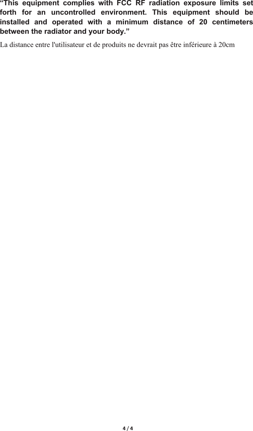 4/4&ldquo;This equipment complies with FCC RF radiation exposure limits set forth for an uncontrolled environment. This equipment should be installed and operated with a minimum distance of 20 centimeters between the radiator and your body.&rdquo;La distance entre l'utilisateur et de produits ne devrait pas &ecirc;tre inf&eacute;rieure &agrave; 20cm 