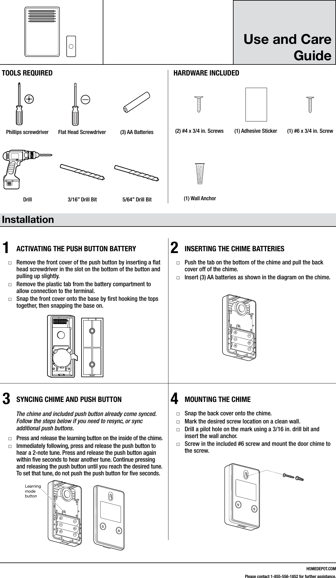 HOMEDEPOT.COMPlease contact 1-855-556-1852 for further assistance.Use and Care Guide  Installation1ACTIVATING THE PUSH BUTTON BATTERY □Remove the front cover of the push button by inserting a at head screwdriver in the slot on the bottom of the button and pulling up slightly. □Remove the plastic tab from the battery compartment to allow connection to the terminal. □Snap the front cover onto the base by rst hooking the tops together, then snapping the base on.2INSERTING THE CHIME BATTERIES □Push the tab on the bottom of the chime and pull the back cover off of the chime. □Insert (3) AA batteries as shown in the diagram on the chime.3SYNCING CHIME AND PUSH BUTTON        The chime and included push button already come synced.          Follow the steps below if you need to resync, or sync            additional push buttons. □Press and release the learning button on the inside of the chime. □Immediately following, press and release the push button to hear a 2-note tune. Press and release the push button again within ve seconds to hear another tune. Continue pressing and releasing the push button until you reach the desired tune. To set that tune, do not push the push button for ve seconds.4MOUNTING THE CHIME □Snap the back cover onto the chime. □Mark the desired screw location on a clean wall. □Drill a pilot hole on the mark using a 3/16 in. drill bit and insert the wall anchor. □Screw in the included #6 screw and mount the door chime to the screw.216600Inst.aiLearning mode buttonTOOLS REQUIREDPhillips screwdriver Flat Head Screwdriver (3) AA BatteriesHARDWARE INCLUDED#4x3/4#6x3/4#4x1 White Zinc #6x1 Self TappingScrewHardware.ai(2) #4 x 3/4 in. Screws (1) Adhesive Sticker (1) #6 x 3/4 in. ScrewDrill 3/16&rdquo; Drill Bit 5/64&rdquo; Drill Bit (1) Wall Anchor216600Inst.aiLearning mode button216600Inst.aiLearning mode button216600Inst.aiLearning mode button#4x3/4#6x3/4#4x1 White Zinc #6x1 Self TappingScrewHardware.ai#4x3/4#6x3/4#4x1 White Zinc #6x1 Self TappingScrewHardware.ai#4x3/4#6x3/4#4x1 White Zinc #6x1 Self TappingScrewHardware.ai216600Inst.aiLearning mode button