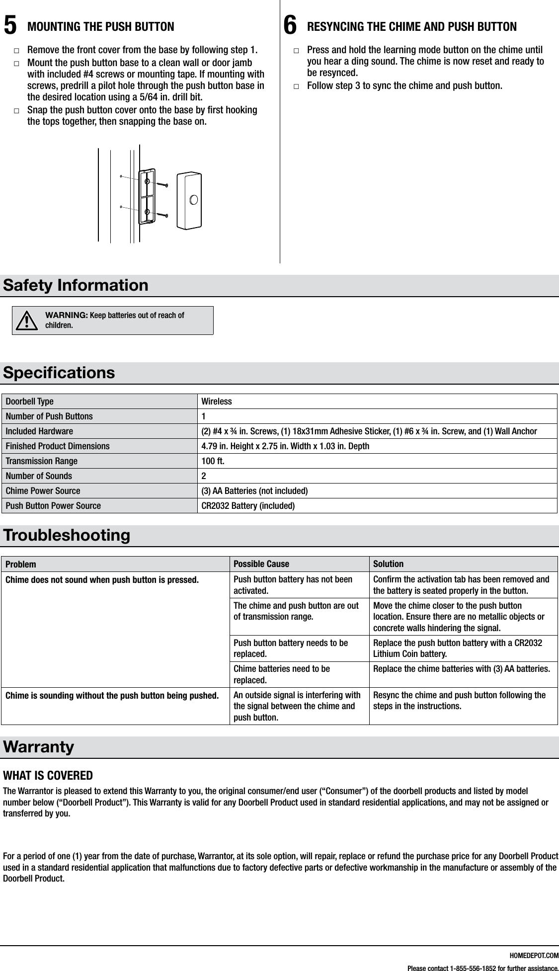 HOMEDEPOT.COMPlease contact 1-855-556-1852 for further assistance.5MOUNTING THE PUSH BUTTON □Remove the front cover from the base by following step 1. □Mount the push button base to a clean wall or door jamb with included #4 screws or mounting tape. If mounting with screws, predrill a pilot hole through the push button base in the desired location using a 5/64 in. drill bit. □Snap the push button cover onto the base by rst hooking the tops together, then snapping the base on.6RESYNCING THE CHIME AND PUSH BUTTON □Press and hold the learning mode button on the chime until you hear a ding sound. The chime is now reset and ready to be resynced. □Follow step 3 to sync the chime and push button.Safety InformationWARNING: Keep batteries out of reach of children.SpecicationsDoorbell Type WirelessNumber of Push Buttons 1Included Hardware (2) #4 x &frac34; in. Screws, (1) 18x31mm Adhesive Sticker, (1) #6 x &frac34; in. Screw, and (1) Wall AnchorFinished Product Dimensions 4.79 in. Height x 2.75 in. Width x 1.03 in. DepthTransmission Range 100 ft.Number of Sounds 2Chime Power Source (3) AA Batteries (not included)Push Button Power Source CR2032 Battery (included)TroubleshootingProblem Possible Cause SolutionChime does not sound when push button is pressed. Push button battery has not been activated.Conrm the activation tab has been removed and the battery is seated properly in the button.The chime and push button are out of transmission range.Move the chime closer to the push button location. Ensure there are no metallic objects or concrete walls hindering the signal.Push button battery needs to be replaced.Replace the push button battery with a CR2032 Lithium Coin battery.Chime batteries need to be replaced.Replace the chime batteries with (3) AA batteries.Chime is sounding without the push button being pushed. An outside signal is interfering with the signal between the chime and push button.Resync the chime and push button following the steps in the instructions.WarrantyWHAT IS COVEREDThe Warrantor is pleased to extend this Warranty to you, the original consumer/end user (&ldquo;Consumer&rdquo;) of the doorbell products and listed by model number below (&ldquo;Doorbell Product&rdquo;). This Warranty is valid for any Doorbell Product used in standard residential applications, and may not be assigned or transferred by you.  For a period of one (1) year from the date of purchase, Warrantor, at its sole option, will repair, replace or refund the purchase price for any Doorbell Product used in a standard residential application that malfunctions due to factory defective parts or defective workmanship in the manufacture or assembly of the Doorbell Product.216600Inst.aiLearning mode button