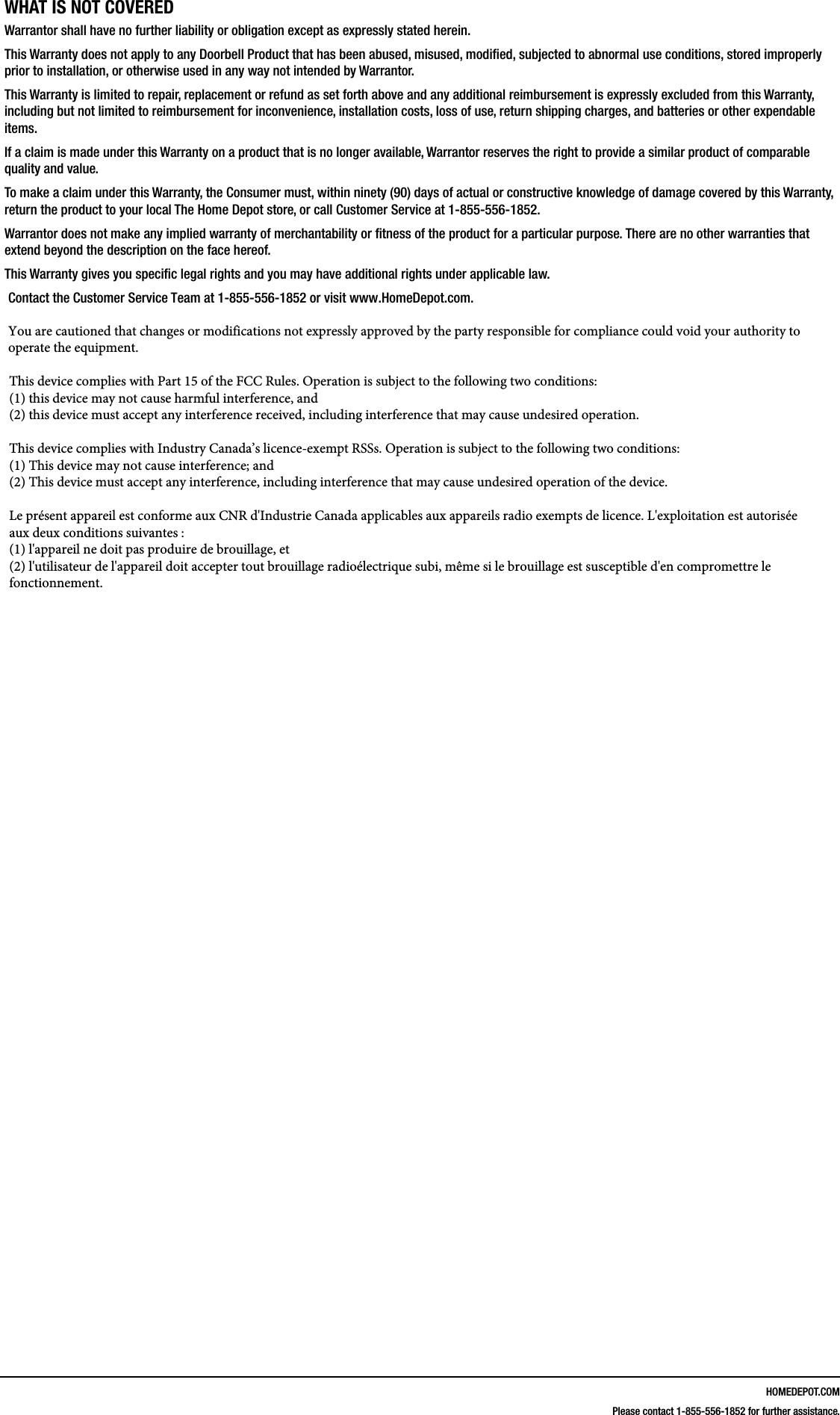HOMEDEPOT.COMPlease contact 1-855-556-1852 for further assistance.WHAT IS NOT COVEREDWarrantor shall have no further liability or obligation except as expressly stated herein. This Warranty does not apply to any Doorbell Product that has been abused, misused, modied, subjected to abnormal use conditions, stored improperly prior to installation, or otherwise used in any way not intended by Warrantor.This Warranty is limited to repair, replacement or refund as set forth above and any additional reimbursement is expressly excluded from this Warranty, including but not limited to reimbursement for inconvenience, installation costs, loss of use, return shipping charges, and batteries or other expendable items. If a claim is made under this Warranty on a product that is no longer available, Warrantor reserves the right to provide a similar product of comparable quality and value.To make a claim under this Warranty, the Consumer must, within ninety (90) days of actual or constructive knowledge of damage covered by this Warranty, return the product to your local The Home Depot store, or call Customer Service at 1-855-556-1852.Warrantor does not make any implied warranty of merchantability or tness of the product for a particular purpose. There are no other warranties that extend beyond the description on the face hereof.This Warranty gives you specic legal rights and you may have additional rights under applicable law.Contact the Customer Service Team at 1-855-556-1852 or visit www.HomeDepot.com.You are cautioned that changes or modifications not expressly approved by the party responsible for compliance could void your authority to operate the equipment.This device complies with Part 15 of the FCC Rules. Operation is subject to the following two conditions: (1) this device may not cause harmful interference, and(2) this device must accept any interference received, including interference that may cause undesired operation.This device complies with Industry Canada&rsquo;s licence-exempt RSSs. Operation is subject to the following two conditions: (1) This device may not cause interference; and (2) This device must accept any interference, including interference that may cause undesired operation of the device. Le pr&eacute;sent appareil est conforme aux CNR d'Industrie Canada applicables aux appareils radio exempts de licence. L'exploitation est autoris&eacute;e aux deux conditions suivantes : (1) l'appareil ne doit pas produire de brouillage, et (2) l'utilisateur de l'appareil doit accepter tout brouillage radio&eacute;lectrique subi, m&ecirc;me si le brouillage est susceptible d'en compromettre le fonctionnement.