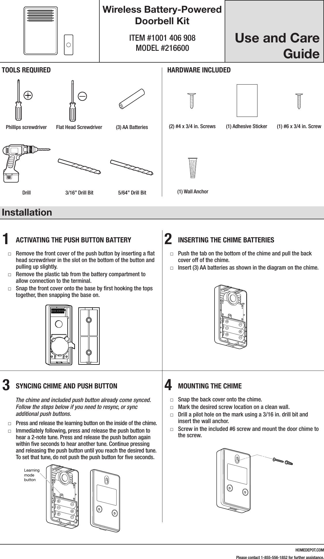HOMEDEPOT.COMPlease contact 1-855-556-1852 for further assistance.Use and Care GuideWireless Battery-Powered Doorbell KitITEM #1001 406 908 MODEL #216600Installation1  ACTIVATING THE PUSH BUTTON BATTERY □Remove the front cover of the push button by inserting a ﬂat head screwdriver in the slot on the bottom of the button and pulling up slightly. □Remove the plastic tab from the battery compartment to allow connection to the terminal. □Snap the front cover onto the base by ﬁrst hooking the tops together, then snapping the base on.2  INSERTING THE CHIME BATTERIES □Push the tab on the bottom of the chime and pull the back cover off of the chime. □Insert (3) AA batteries as shown in the diagram on the chime.3  SYNCING CHIME AND PUSH BUTTON        The chime and included push button already come synced.               Follow the steps below if you need to resync, or sync            additional push buttons. □Press and release the learning button on the inside of the chime. □Immediately following, press and release the push button to hear a 2-note tune. Press and release the push button again within ﬁve seconds to hear another tune. Continue pressing and releasing the push button until you reach the desired tune. To set that tune, do not push the push button for ﬁve seconds.4  MOUNTING THE CHIME □Snap the back cover onto the chime. □Mark the desired screw location on a clean wall. □Drill a pilot hole on the mark using a 3/16 in. drill bit and insert the wall anchor. □Screw in the included #6 screw and mount the door chime to the screw.216600Inst.aiLearning mode buttonTOOLS REQUIREDPhillips screwdriver Flat Head Screwdriver (3) AA BatteriesHARDWARE INCLUDED#4x3/4#6x3/4#4x1 White Zinc #6x1 Self TappingScrewHardware.ai(2) #4 x 3/4 in. Screws (1) Adhesive Sticker (1) #6 x 3/4 in. ScrewDrill 3/16&rdquo; Drill Bit 5/64&rdquo; Drill Bit (1) Wall Anchor216600Inst.aiLearning mode button216600Inst.aiLearning mode button216600Inst.aiLearning mode button#4x3/4#6x3/4#4x1 White Zinc #6x1 Self TappingScrewHardware.ai#4x3/4#6x3/4#4x1 White Zinc #6x1 Self TappingScrewHardware.ai#4x3/4#6x3/4#4x1 White Zinc #6x1 Self TappingScrewHardware.ai216600Inst.aiLearning mode button