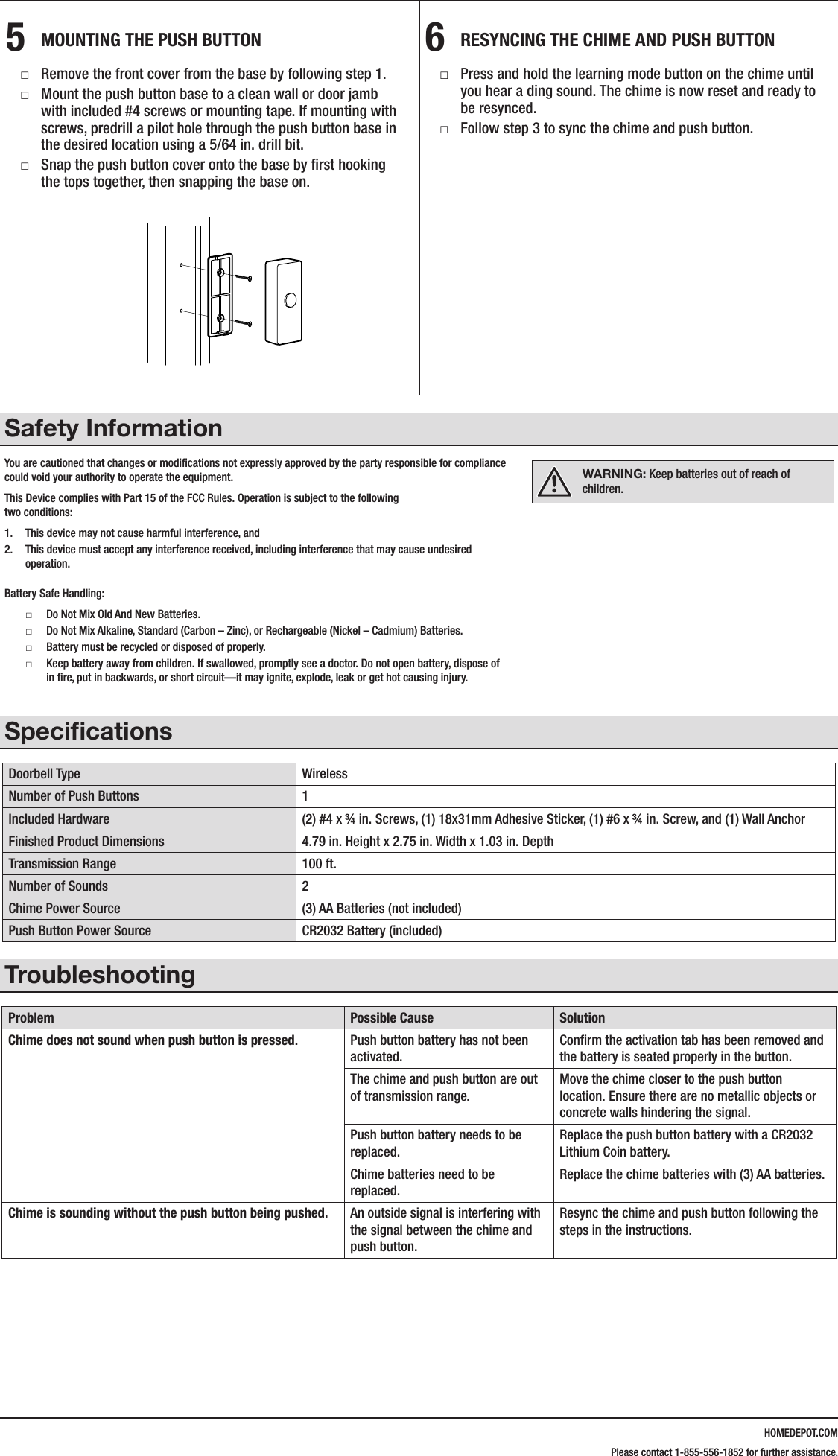 HOMEDEPOT.COMPlease contact 1-855-556-1852 for further assistance.5  MOUNTING THE PUSH BUTTON □Remove the front cover from the base by following step 1. □Mount the push button base to a clean wall or door jamb with included #4 screws or mounting tape. If mounting with screws, predrill a pilot hole through the push button base in the desired location using a 5/64 in. drill bit. □Snap the push button cover onto the base by ﬁrst hooking the tops together, then snapping the base on.6  RESYNCING THE CHIME AND PUSH BUTTON □Press and hold the learning mode button on the chime until you hear a ding sound. The chime is now reset and ready to be resynced. □Follow step 3 to sync the chime and push button.Safety InformationYou are cautioned that changes or modiﬁcations not expressly approved by the party responsible for compliance could void your authority to operate the equipment.This  Device  complies  with  Part  15  of  the  FCC  Rules.  Operation  is  subject  to  the  following                                                                                                       two conditions:1.  This device may not cause harmful interference, and 2.  This device must accept any interference received, including interference that may cause undesired operation.Battery Safe Handling: □Do Not Mix Old And New Batteries.  □Do Not Mix Alkaline, Standard (Carbon &ndash; Zinc), or Rechargeable (Nickel &ndash; Cadmium) Batteries.  □Battery must be recycled or disposed of properly.  □Keep battery away from children. If swallowed, promptly see a doctor. Do not open battery, dispose of in ﬁre, put in backwards, or short circuit&mdash;it may ignite, explode, leak or get hot causing injury.SpeciﬁcationsDoorbell Type WirelessNumber of Push Buttons 1Included Hardware (2) #4 x &frac34; in. Screws, (1) 18x31mm Adhesive Sticker, (1) #6 x &frac34; in. Screw, and (1) Wall AnchorFinished Product Dimensions 4.79 in. Height x 2.75 in. Width x 1.03 in. DepthTransmission Range 100 ft.Number of Sounds 2Chime Power Source (3) AA Batteries (not included)Push Button Power Source CR2032 Battery (included)TroubleshootingProblem Possible Cause SolutionChime does not sound when push button is pressed. Push button battery has not been activated.Conﬁrm the activation tab has been removed and the battery is seated properly in the button.The chime and push button are out of transmission range.Move the chime closer to the push button location. Ensure there are no metallic objects or concrete walls hindering the signal.Push button battery needs to be replaced.Replace the push button battery with a CR2032 Lithium Coin battery.Chime batteries need to be replaced.Replace the chime batteries with (3) AA batteries.Chime is sounding without the push button being pushed. An outside signal is interfering with the signal between the chime and push button.Resync the chime and push button following the steps in the instructions.216600Inst.aiLearning mode buttonWARNING: Keep batteries out of reach of children.
