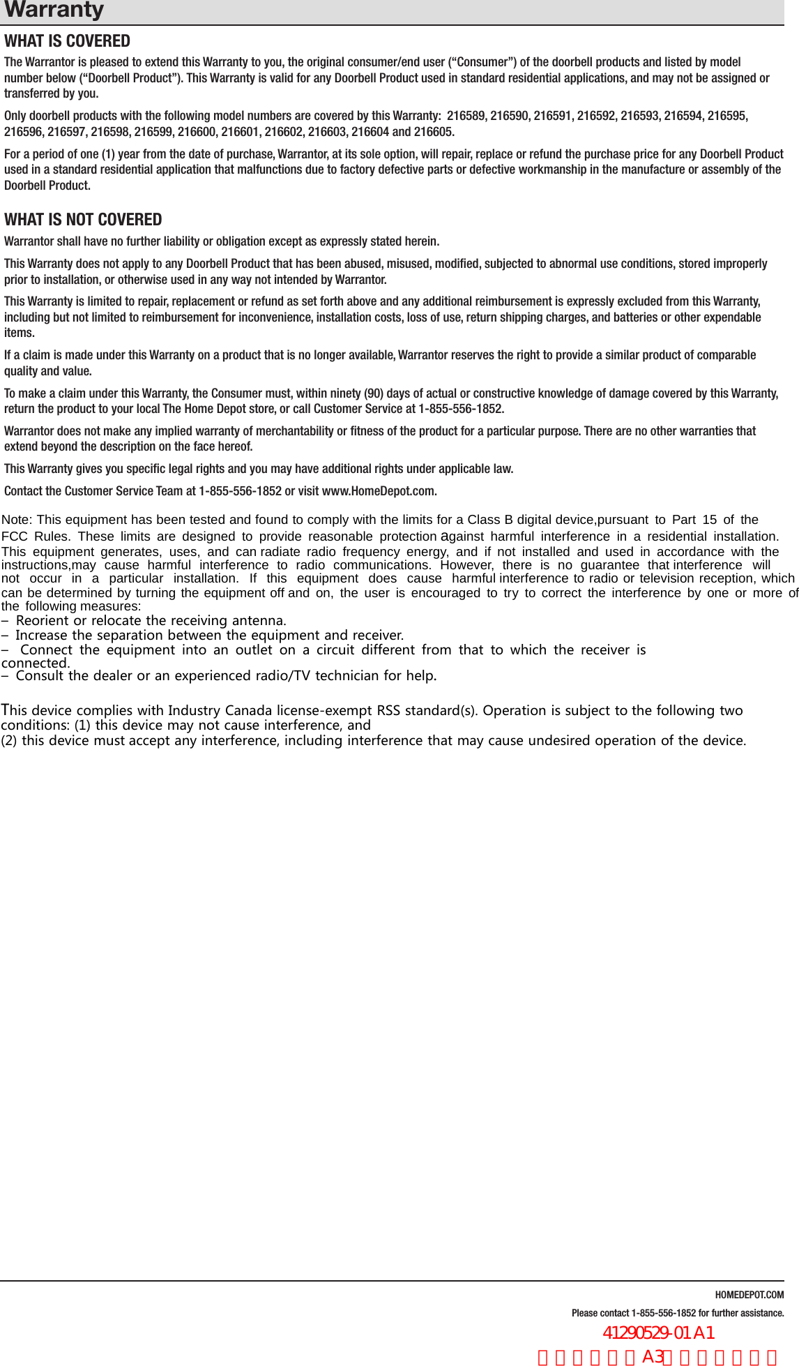 HOMEDEPOT.COMPlease contact 1-855-556-1852 for further assistance.WarrantyWHAT IS COVEREDThe Warrantor is pleased to extend this Warranty to you, the original consumer/end user (&ldquo;Consumer&rdquo;) of the doorbell products and listed by model number below (&ldquo;Doorbell Product&rdquo;). This Warranty is valid for any Doorbell Product used in standard residential applications, and may not be assigned or transferred by you. Only doorbell products with the following model numbers are covered by this Warranty:  216589, 216590, 216591, 216592, 216593, 216594, 216595, 216596, 216597, 216598, 216599, 216600, 216601, 216602, 216603, 216604 and 216605.For a period of one (1) year from the date of purchase, Warrantor, at its sole option, will repair, replace or refund the purchase price for any Doorbell Product used in a standard residential application that malfunctions due to factory defective parts or defective workmanship in the manufacture or assembly of the Doorbell Product.WHAT IS NOT COVEREDWarrantor shall have no further liability or obligation except as expressly stated herein. This Warranty does not apply to any Doorbell Product that has been abused, misused, modiﬁed, subjected to abnormal use conditions, stored improperly prior to installation, or otherwise used in any way not intended by Warrantor.This Warranty is limited to repair, replacement or refund as set forth above and any additional reimbursement is expressly excluded from this Warranty, including but not limited to reimbursement for inconvenience, installation costs, loss of use, return shipping charges, and batteries or other expendable items. If a claim is made under this Warranty on a product that is no longer available, Warrantor reserves the right to provide a similar product of comparable quality and value.To make a claim under this Warranty, the Consumer must, within ninety (90) days of actual or constructive knowledge of damage covered by this Warranty, return the product to your local The Home Depot store, or call Customer Service at 1-855-556-1852.Warrantor does not make any implied warranty of merchantability or ﬁtness of the product for a particular purpose. There are no other warranties that extend beyond the description on the face hereof.This Warranty gives you speciﬁc legal rights and you may have additional rights under applicable law.Contact the Customer Service Team at 1-855-556-1852 or visit www.HomeDepot.com.1RWH 7KLV HTXLSPHQW KDV EHHQ WHVWHG DQG IRXQG WR FRPSO\ ZLWK WKH OLPLWV IRU D &amp;ODVV % GLJLWDO GHYLFHSXUVXDQW WR 3DUW  RI WKH)&amp;&amp; 5XOHV 7KHVH OLPLWV DUH GHVLJQHG WR SURYLGH UHDVRQDEOH SURWHFWLRQDJDLQVW KDUPIXO LQWHUIHUHQFH LQ D UHVLGHQWLDO LQVWDOODWLRQ7KLV HTXLSPHQW JHQHUDWHV XVHV DQG FDQUDGLDWH UDGLR IUHTXHQF\ HQHUJ\ DQG LI QRW LQVWDOOHG DQG XVHG LQ DFFRUGDQFH ZLWK WKHLQVWUXFWLRQVPD\ FDXVH KDUPIXO LQWHUIHUHQFH WR UDGLR FRPPXQLFDWLRQV +RZHYHU WKHUH LV QR JXDUDQWHH WKDWLQWHUIHUHQFH ZLOOQRW RFFXU LQ D SDUWLFXODU LQVWDOODWLRQ ,I WKLV HTXLSPHQW GRHV FDXVH KDUPIXOLQWHUIHUHQFH WR UDGLR RU WHOHYLVLRQ UHFHSWLRQ ZKLFKFDQ EH GHWHUPLQHG E\ WXUQLQJ WKH HTXLSPHQW RIIDQG RQ WKH XVHU LV HQFRXUDJHG WR WU\ WR FRUUHFW WKH LQWHUIHUHQFH E\ RQH RU PRUH RIWKH IROORZLQJPHDVXUHV&ndash; Reorient or relocate the receiving antenna.&ndash; Increase the separation between the equipment and receiver.&ndash; Connect the equipment into an outlet on a circuit different from that to which the receiver isconnected.&ndash; Consult the dealer or an experienced radio/TV technician for help.This device complies with Industry Canada license-exempt RSS standard(s). Operation is subject tothe following twoconditions: (1) this device may not cause interference, and(2) this device mustaccept any interference, including interference that may cause undesired operation of the device.                  41290529-01 A1 英文，书纸，A3尺寸，双面印刷