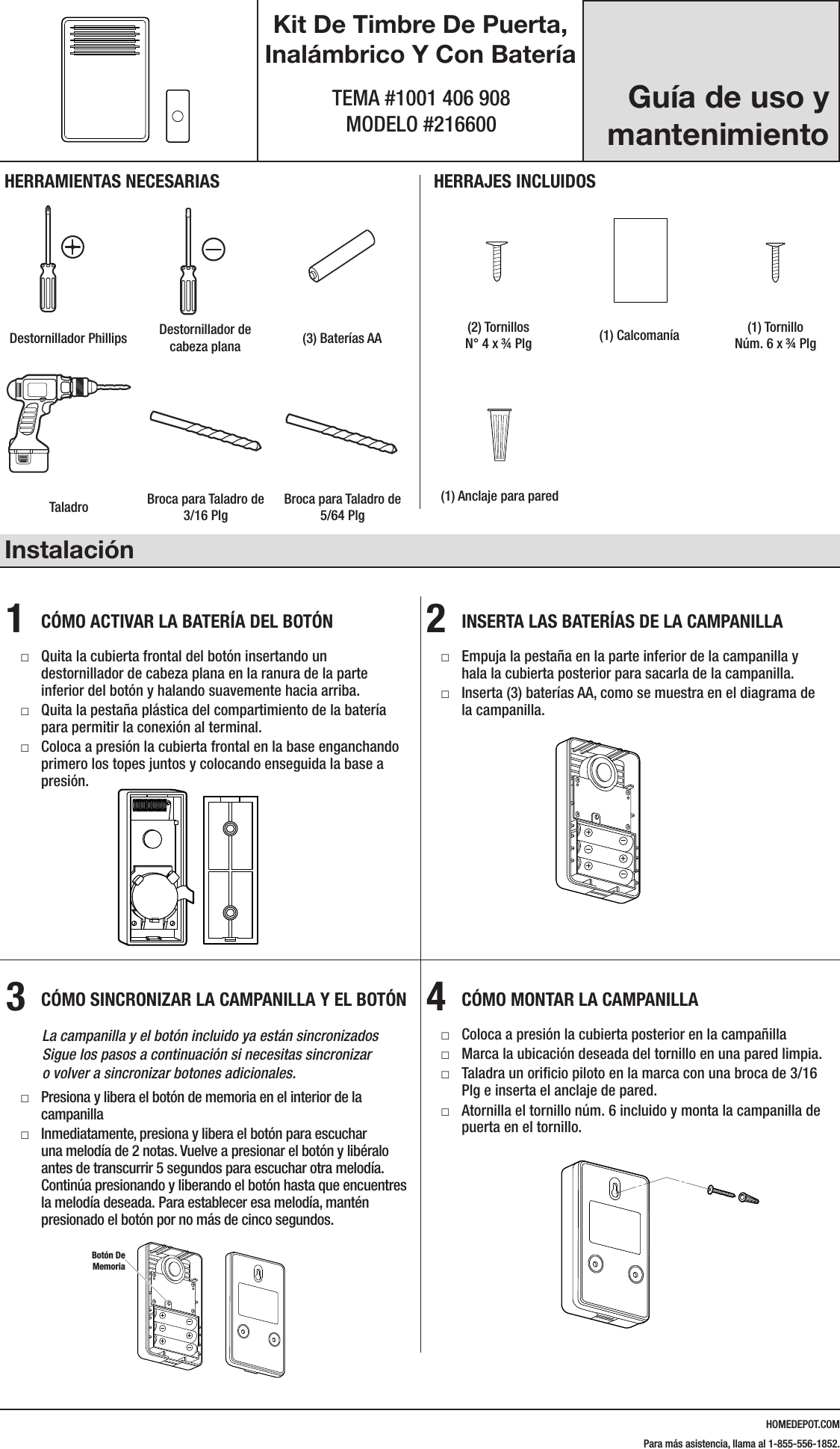 HOMEDEPOT.COMPara m&aacute;s asistencia, llama al 1-855-556-1852.Kit De Timbre De Puerta, Inal&aacute;mbrico Y Con Bater&iacute;aTEMA #1001 406 908 MODELO #216600Instalaci&oacute;n1  C&Oacute;MO ACTIVAR LA BATER&Iacute;A DEL BOT&Oacute;N □Quita la cubierta frontal del bot&oacute;n insertando un destornillador de cabeza plana en la ranura de la parte inferior del bot&oacute;n y halando suavemente hacia arriba. □Quita la pesta&ntilde;a pl&aacute;stica del compartimiento de la bater&iacute;a para permitir la conexi&oacute;n al terminal. □Coloca a presi&oacute;n la cubierta frontal en la base enganchando primero los topes juntos y colocando enseguida la base a presi&oacute;n.2  INSERTA LAS BATER&Iacute;AS DE LA CAMPANILLA □Empuja la pesta&ntilde;a en la parte inferior de la campanilla y hala la cubierta posterior para sacarla de la campanilla.  □Inserta (3) bater&iacute;as AA, como se muestra en el diagrama de la campanilla.3  C&Oacute;MO SINCRONIZAR LA CAMPANILLA Y EL BOT&Oacute;N   La campanilla y el bot&oacute;n incluido ya est&aacute;n sincronizados Sigue los pasos a continuaci&oacute;n si necesitas sincronizar  o volver a sincronizar botones adicionales. □Presiona y libera el bot&oacute;n de memoria en el interior de la campanilla □Inmediatamente, presiona y libera el bot&oacute;n para escuchar una melod&iacute;a de 2 notas. Vuelve a presionar el bot&oacute;n y lib&eacute;ralo antes de transcurrir 5 segundos para escuchar otra melod&iacute;a. Contin&uacute;a presionando y liberando el bot&oacute;n hasta que encuentres la melod&iacute;a deseada. Para establecer esa melod&iacute;a, mant&eacute;n presionado el bot&oacute;n por no m&aacute;s de cinco segundos.4  C&Oacute;MO MONTAR LA CAMPANILLA □Coloca a presi&oacute;n la cubierta posterior en la campa&ntilde;illa □Marca la ubicaci&oacute;n deseada del tornillo en una pared limpia. □Taladra un oriﬁcio piloto en la marca con una broca de 3/16 Plg e inserta el anclaje de pared. □Atornilla el tornillo n&uacute;m. 6 incluido y monta la campanilla de puerta en el tornillo.216600Inst.aiLearning mode buttonHERRAMIENTAS NECESARIASDestornillador Phillips Destornillador de cabeza plana (3) Bater&iacute;as AAHERRAJES INCLUIDOS#4x3/4#6x3/4#4x1 White Zinc #6x1 Self TappingScrewHardware.ai(2) Tornillos  N&deg; 4 x &frac34; Plg  (1) Calcoman&iacute;a (1) Tornillo  N&uacute;m. 6 x &frac34; Plg Taladro Broca para Taladro de 3/16 PlgBroca para Taladro de 5/64 Plg(1) Anclaje para pared216600Inst.aiLearning mode button216600Inst.aiLearning mode button216600Inst.aiLearning mode button#4x3/4#6x3/4#4x1 White Zinc #6x1 Self TappingScrewHardware.ai#4x3/4#6x3/4#4x1 White Zinc #6x1 Self TappingScrewHardware.ai#4x3/4#6x3/4#4x1 White Zinc #6x1 Self TappingScrewHardware.ai216600Inst.aiLearning mode buttonGu&iacute;a de uso y mantenimientoBot&oacute;n De Memoria