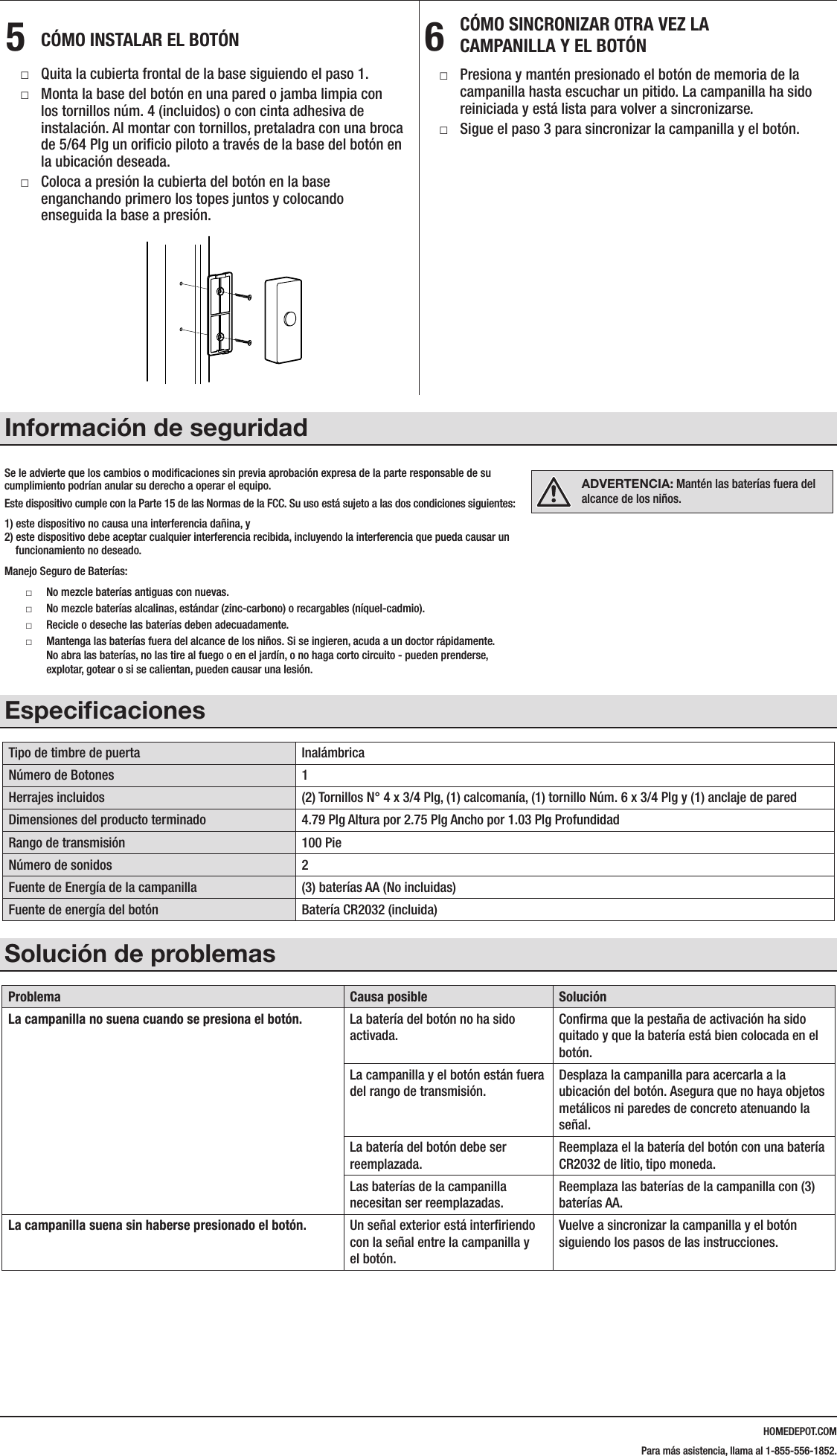 HOMEDEPOT.COMPara m&aacute;s asistencia, llama al 1-855-556-1852.5  C&Oacute;MO INSTALAR EL BOT&Oacute;N □Quita la cubierta frontal de la base siguiendo el paso 1. □Monta la base del bot&oacute;n en una pared o jamba limpia con los tornillos n&uacute;m. 4 (incluidos) o con cinta adhesiva de instalaci&oacute;n. Al montar con tornillos, pretaladra con una broca de 5/64 Plg un oriﬁcio piloto a trav&eacute;s de la base del bot&oacute;n en la ubicaci&oacute;n deseada.  □Coloca a presi&oacute;n la cubierta del bot&oacute;n en la base enganchando primero los topes juntos y colocando enseguida la base a presi&oacute;n.6  C&Oacute;MO SINCRONIZAR OTRA VEZ LA  CAMPANILLA Y EL BOT&Oacute;N □Presiona y mant&eacute;n presionado el bot&oacute;n de memoria de la campanilla hasta escuchar un pitido. La campanilla ha sido reiniciada y est&aacute; lista para volver a sincronizarse. □Sigue el paso 3 para sincronizar la campanilla y el bot&oacute;n.Informaci&oacute;n de seguridadEspeciﬁcacionesTipo de timbre de puerta Inal&aacute;mbricaN&uacute;mero de Botones 1Herrajes incluidos (2) Tornillos N&deg; 4 x 3/4 Plg, (1) calcoman&iacute;a, (1) tornillo N&uacute;m. 6 x 3/4 Plg y (1) anclaje de paredDimensiones del producto terminado 4.79 Plg Altura por 2.75 Plg Ancho por 1.03 Plg ProfundidadRango de transmisi&oacute;n 100 PieN&uacute;mero de sonidos 2Fuente de Energ&iacute;a de la campanilla (3) bater&iacute;as AA (No incluidas)Fuente de energ&iacute;a del bot&oacute;n Bater&iacute;a CR2032 (incluida)Soluci&oacute;n de problemasProblema Causa posible Soluci&oacute;nLa campanilla no suena cuando se presiona el bot&oacute;n. La bater&iacute;a del bot&oacute;n no ha sido activada.Conﬁrma que la pesta&ntilde;a de activaci&oacute;n ha sido quitado y que la bater&iacute;a est&aacute; bien colocada en el bot&oacute;n.La campanilla y el bot&oacute;n est&aacute;n fuera del rango de transmisi&oacute;n.Desplaza la campanilla para acercarla a la ubicaci&oacute;n del bot&oacute;n. Asegura que no haya objetos met&aacute;licos ni paredes de concreto atenuando la se&ntilde;al.La bater&iacute;a del bot&oacute;n debe ser reemplazada.Reemplaza el la bater&iacute;a del bot&oacute;n con una bater&iacute;a CR2032 de litio, tipo moneda.Las bater&iacute;as de la campanilla necesitan ser reemplazadas.Reemplaza las bater&iacute;as de la campanilla con (3) bater&iacute;as AA.La campanilla suena sin haberse presionado el bot&oacute;n. Un se&ntilde;al exterior est&aacute; interﬁriendo con la se&ntilde;al entre la campanilla y el bot&oacute;n.Vuelve a sincronizar la campanilla y el bot&oacute;n siguiendo los pasos de las instrucciones.216600Inst.aiLearning mode buttonADVERTENCIA: Mant&eacute;n las bater&iacute;as fuera del alcance de los ni&ntilde;os.Se le advierte que los cambios o modiﬁcaciones sin previa aprobaci&oacute;n expresa de la parte responsable de su cumplimiento podr&iacute;an anular su derecho a operar el equipo.Este dispositivo cumple con la Parte 15 de las Normas de la FCC. Su uso est&aacute; sujeto a las dos condiciones siguientes:1) este dispositivo no causa una interferencia da&ntilde;ina, y 2) este dispositivo debe aceptar cualquier interferencia recibida, incluyendo la interferencia que pueda causar un     funcionamiento no deseado.Manejo Seguro de Bater&iacute;as: □No mezcle bater&iacute;as antiguas con nuevas.  □No mezcle bater&iacute;as alcalinas, est&aacute;ndar (zinc-carbono) o recargables (n&iacute;quel-cadmio).  □Recicle o deseche las bater&iacute;as deben adecuadamente.  □Mantenga las bater&iacute;as fuera del alcance de los ni&ntilde;os. Si se ingieren, acuda a un doctor r&aacute;pidamente. No abra las bater&iacute;as, no las tire al fuego o en el jard&iacute;n, o no haga corto circuito - pueden prenderse, explotar, gotear o si se calientan, pueden causar una lesi&oacute;n.
