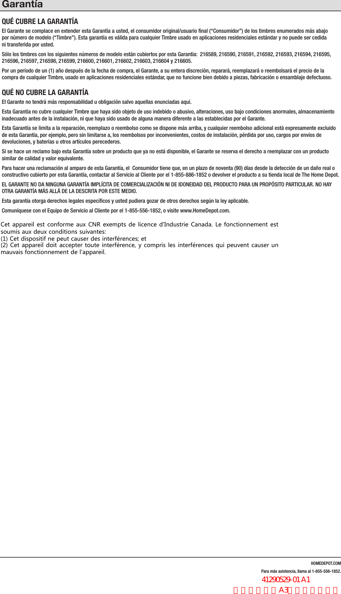 HOMEDEPOT.COMPara m&aacute;s asistencia, llama al 1-855-556-1852.Garant&iacute;aQU&Eacute; CUBRE LA GARANT&Iacute;AEl Garante se complace en extender esta Garant&iacute;a a usted, el consumidor original/usuario ﬁnal (&ldquo;Consumidor&rdquo;) de los timbres enumerados m&aacute;s abajo  por n&uacute;mero de modelo (&ldquo;Timbre&rdquo;). Esta garant&iacute;a es v&aacute;lida para cualquier Timbre usado en aplicaciones residenciales est&aacute;ndar y no puede ser cedida  ni transferida por usted. S&oacute;lo los timbres con los siguientes n&uacute;meros de modelo est&aacute;n cubiertos por esta Garant&iacute;a:  216589, 216590, 216591, 216592, 216593, 216594, 216595, 216596, 216597, 216598, 216599, 216600, 216601, 216602, 216603, 216604 y 216605.Por un per&iacute;odo de un (1) a&ntilde;o despu&eacute;s de la fecha de compra, el Garante, a su entera discreci&oacute;n, reparar&aacute;, reemplazar&aacute; o reembolsar&aacute; el precio de la compra de cualquier Timbre, usado en aplicaciones residenciales est&aacute;ndar, que no funcione bien debido a piezas, fabricaci&oacute;n o ensamblaje defectuoso.QU&Eacute; NO CUBRE LA GARANT&Iacute;AEl Garante no tendr&aacute; m&aacute;s responsabilidad u obligaci&oacute;n salvo aquellas enunciadas aqu&iacute;.  Esta Garant&iacute;a no cubre cualquier Timbre que haya sido objeto de uso indebido o abusivo, alteraciones, uso bajo condiciones anormales, almacenamiento inadecuado antes de la instalaci&oacute;n, ni que haya sido usado de alguna manera diferente a las establecidas por el Garante.Esta Garant&iacute;a se limita a la reparaci&oacute;n, reemplazo o reembolso como se dispone m&aacute;s arriba, y cualquier reembolso adicional est&aacute; expresamente excluido de esta Garant&iacute;a, por ejemplo, pero sin limitarse a, los reembolsos por inconvenientes, costos de instalaci&oacute;n, p&eacute;rdida por uso, cargos por env&iacute;os de devoluciones, y bater&iacute;as u otros art&iacute;culos perecederos. Si se hace un reclamo bajo esta Garant&iacute;a sobre un producto que ya no est&aacute; disponible, el Garante se reserva el derecho a reemplazar con un producto similar de calidad y valor equivalente.Para hacer una reclamaci&oacute;n al amparo de esta Garant&iacute;a, el  Consumidor tiene que, en un plazo de noventa (90) d&iacute;as desde la detecci&oacute;n de un da&ntilde;o real o constructivo cubierto por esta Garant&iacute;a, contactar al Servicio al Cliente por el 1-855-886-1852 o devolver el producto a su tienda local de The Home Depot.EL GARANTE NO DA NINGUNA GARANT&Iacute;A IMPL&Iacute;CITA DE COMERCIALIZACI&Oacute;N NI DE IDONEIDAD DEL PRODUCTO PARA UN PROP&Oacute;SITO PARTICULAR. NO HAY OTRA GARANT&Iacute;A M&Aacute;S ALL&Aacute; DE LA DESCRITA POR ESTE MEDIO. Esta garant&iacute;a otorga derechos legales espec&iacute;ﬁcos y usted pudiera gozar de otros derechos seg&uacute;n la ley aplicable.Comun&iacute;quese con el Equipo de Servicio al Cliente por el 1-855-556-1852, o visite www.HomeDepot.com.Cet appareil est conforme aux CNR exempts de licence d'Industrie Canada. Le fonctionnement estsoumis aux deux conditions suivantes:(1) Cet dispositif ne peut causer des interf&eacute;rences; et(2) Cet appareil doit accepter toute interf&eacute;rence, y compris les interf&eacute;rences qui peuvent causer unmauvais fonctionnement de l'appareil.                  41290529-01 A1 法文，书纸，A3尺寸，双面印刷