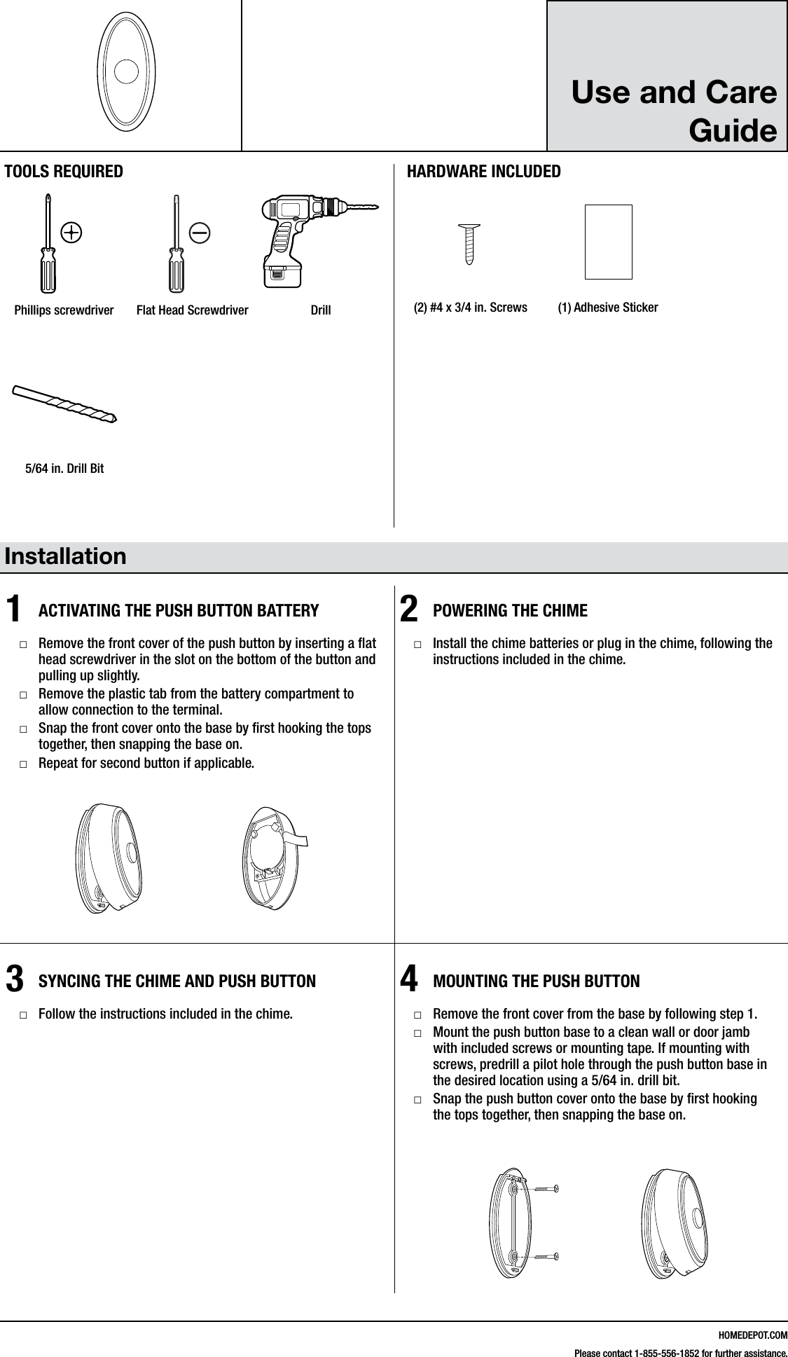 HOMEDEPOT.COMPlease contact 1-855-556-1852 for further assistance.Use and Care Guide Installation1ACTIVATING THE PUSH BUTTON BATTERY □Remove the front cover of the push button by inserting a at head screwdriver in the slot on the bottom of the button and pulling up slightly. □Remove the plastic tab from the battery compartment to allow connection to the terminal. □Snap the front cover onto the base by rst hooking the tops together, then snapping the base on. □Repeat for second button if applicable.2POWERING THE CHIME □Install the chime batteries or plug in the chime, following the instructions included in the chime.3SYNCING THE CHIME AND PUSH BUTTON □Follow the instructions included in the chime.4MOUNTING THE PUSH BUTTON □Remove the front cover from the base by following step 1. □Mount the push button base to a clean wall or door jamb with included screws or mounting tape. If mounting with screws, predrill a pilot hole through the push button base in the desired location using a 5/64 in. drill bit. □Snap the push button cover onto the base by rst hooking the tops together, then snapping the base on.216595Inst.aiTOOLS REQUIREDPhillips screwdriver Flat Head Screwdriver DrillHARDWARE INCLUDED#4x3/4#6x3/4#4x1 White Zinc #6x1 Self TappingScrewHardware.ai(2) #4 x 3/4 in. Screws (1) Adhesive Sticker216595Inst.ai5/64 in. Drill Bit216595Inst.ai#4x3/4#6x3/4#4x1 White Zinc #6x1 Self TappingScrewHardware.ai