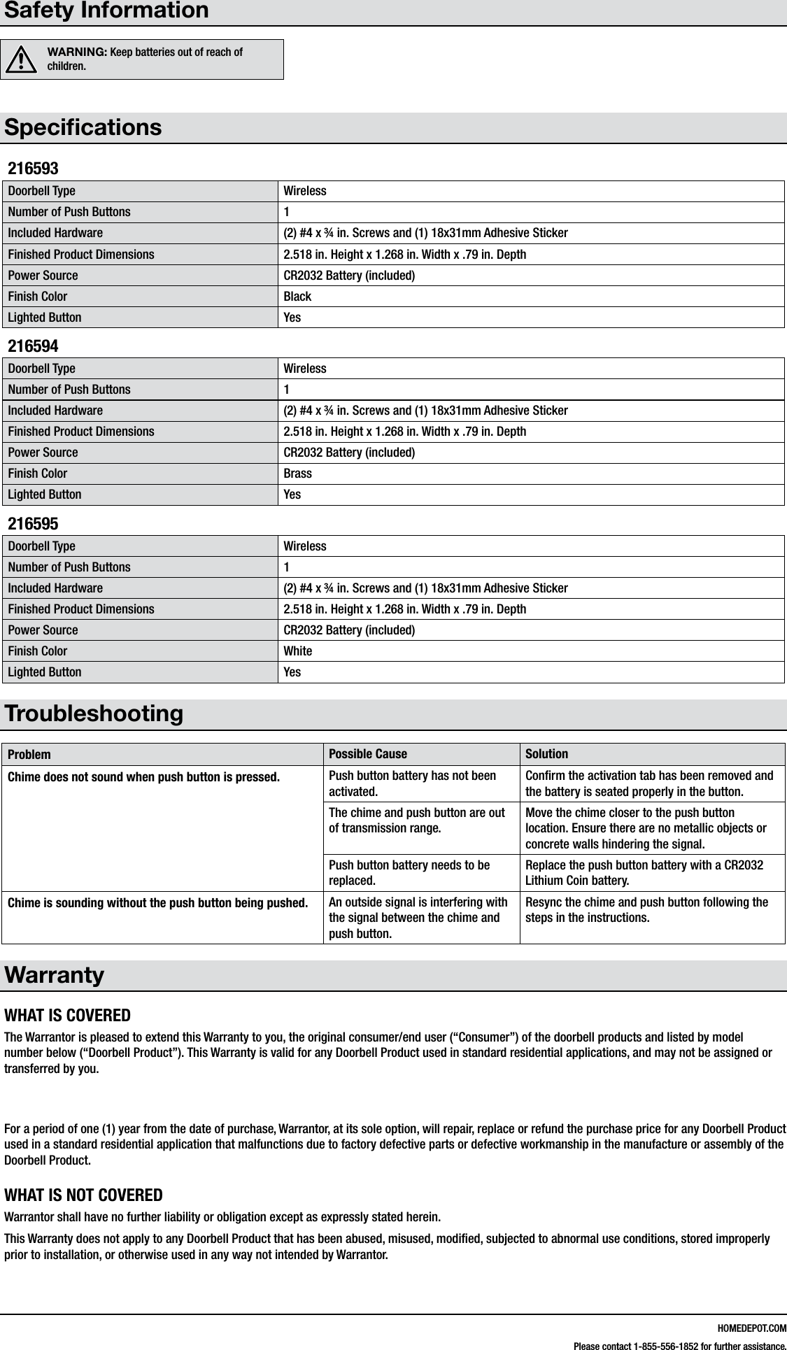 HOMEDEPOT.COMPlease contact 1-855-556-1852 for further assistance.Safety InformationWARNING: Keep batteries out of reach of children.Specications216593Doorbell Type WirelessNumber of Push Buttons 1Included Hardware (2) #4 x &frac34; in. Screws and (1) 18x31mm Adhesive StickerFinished Product Dimensions 2.518 in. Height x 1.268 in. Width x .79 in. DepthPower Source CR2032 Battery (included)Finish Color BlackLighted Button Yes216594Doorbell Type WirelessNumber of Push Buttons 1Included Hardware (2) #4 x &frac34; in. Screws and (1) 18x31mm Adhesive StickerFinished Product Dimensions 2.518 in. Height x 1.268 in. Width x .79 in. DepthPower Source CR2032 Battery (included)Finish Color BrassLighted Button Yes216595Doorbell Type WirelessNumber of Push Buttons 1Included Hardware (2) #4 x &frac34; in. Screws and (1) 18x31mm Adhesive StickerFinished Product Dimensions 2.518 in. Height x 1.268 in. Width x .79 in. DepthPower Source CR2032 Battery (included)Finish Color WhiteLighted Button YesTroubleshootingProblem Possible Cause SolutionChime does not sound when push button is pressed. Push button battery has not been activated.Conrm the activation tab has been removed and the battery is seated properly in the button.The chime and push button are out of transmission range.Move the chime closer to the push button location. Ensure there are no metallic objects or concrete walls hindering the signal.Push button battery needs to be replaced.Replace the push button battery with a CR2032 Lithium Coin battery.Chime is sounding without the push button being pushed. An outside signal is interfering with the signal between the chime and push button.Resync the chime and push button following the steps in the instructions.WarrantyWHAT IS COVEREDThe Warrantor is pleased to extend this Warranty to you, the original consumer/end user (&ldquo;Consumer&rdquo;) of the doorbell products and listed by model number below (&ldquo;Doorbell Product&rdquo;). This Warranty is valid for any Doorbell Product used in standard residential applications, and may not be assigned or transferred by you.  For a period of one (1) year from the date of purchase, Warrantor, at its sole option, will repair, replace or refund the purchase price for any Doorbell Product used in a standard residential application that malfunctions due to factory defective parts or defective workmanship in the manufacture or assembly of the Doorbell Product.WHAT IS NOT COVEREDWarrantor shall have no further liability or obligation except as expressly stated herein. This Warranty does not apply to any Doorbell Product that has been abused, misused, modied, subjected to abnormal use conditions, stored improperly prior to installation, or otherwise used in any way not intended by Warrantor.