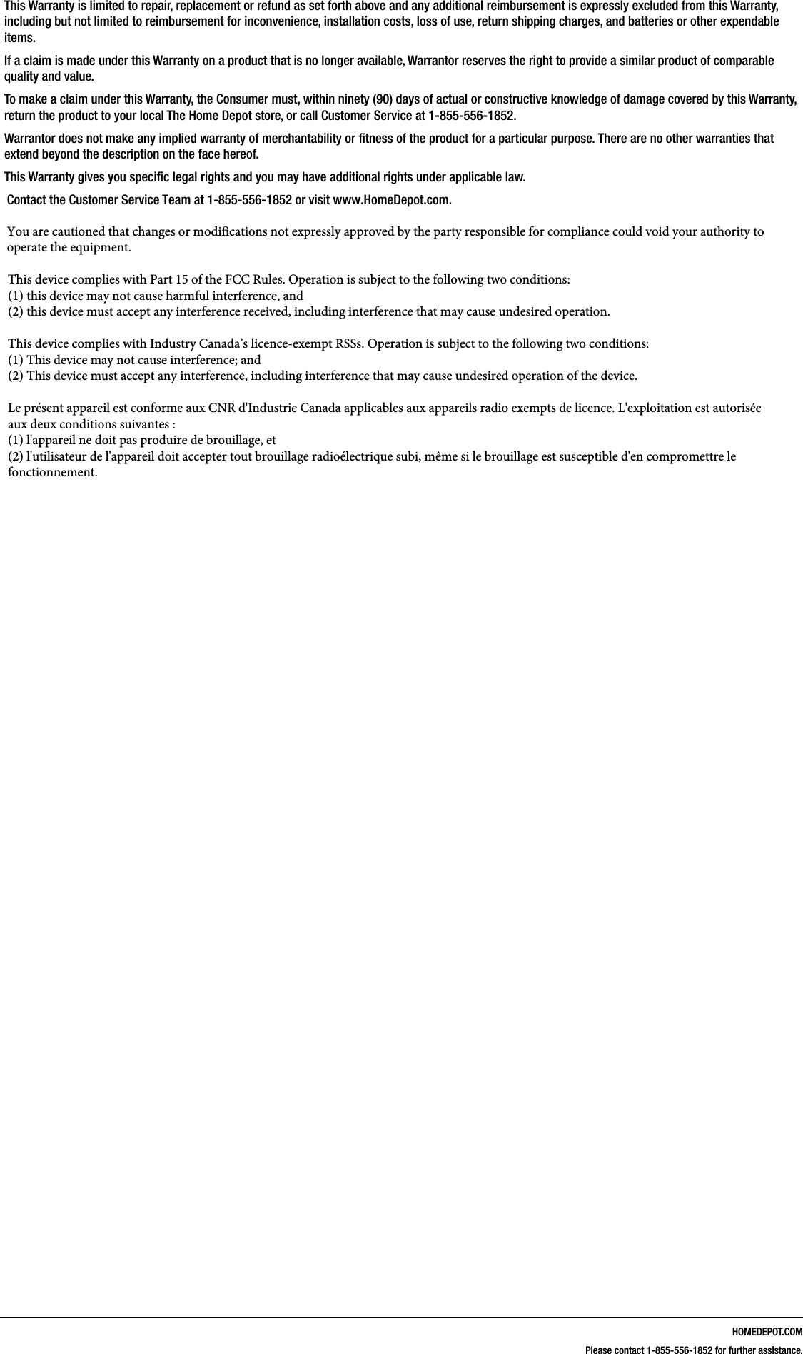 HOMEDEPOT.COMPlease contact 1-855-556-1852 for further assistance.This Warranty is limited to repair, replacement or refund as set forth above and any additional reimbursement is expressly excluded from this Warranty, including but not limited to reimbursement for inconvenience, installation costs, loss of use, return shipping charges, and batteries or other expendable items. If a claim is made under this Warranty on a product that is no longer available, Warrantor reserves the right to provide a similar product of comparable quality and value.To make a claim under this Warranty, the Consumer must, within ninety (90) days of actual or constructive knowledge of damage covered by this Warranty, return the product to your local The Home Depot store, or call Customer Service at 1-855-556-1852.Warrantor does not make any implied warranty of merchantability or tness of the product for a particular purpose. There are no other warranties that extend beyond the description on the face hereof.This Warranty gives you specic legal rights and you may have additional rights under applicable law.Contact the Customer Service Team at 1-855-556-1852 or visit www.HomeDepot.com.You are cautioned that changes or modifications not expressly approved by the party responsible for compliance could void your authority to operate the equipment.This device complies with Part 15 of the FCC Rules. Operation is subject to the following two conditions: (1) this device may not cause harmful interference, and(2) this device must accept any interference received, including interference that may cause undesired operation.This device complies with Industry Canada&rsquo;s licence-exempt RSSs. Operation is subject to the following two conditions: (1) This device may not cause interference; and (2) This device must accept any interference, including interference that may cause undesired operation of the device. Le pr&eacute;sent appareil est conforme aux CNR d'Industrie Canada applicables aux appareils radio exempts de licence. L'exploitation est autoris&eacute;e aux deux conditions suivantes : (1) l'appareil ne doit pas produire de brouillage, et (2) l'utilisateur de l'appareil doit accepter tout brouillage radio&eacute;lectrique subi, m&ecirc;me si le brouillage est susceptible d'en compromettre le fonctionnement.