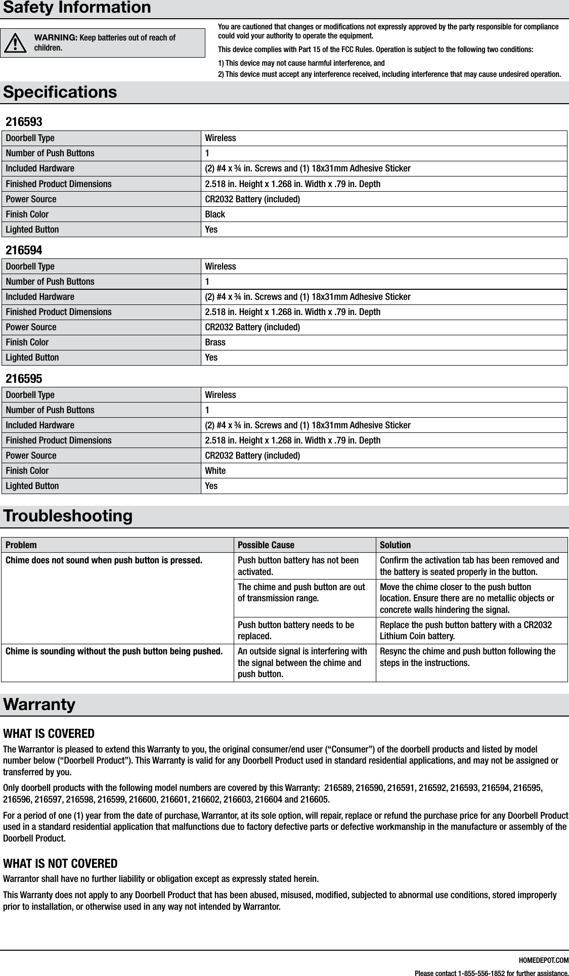 HOMEDEPOT.COMPlease contact 1-855-556-1852 for further assistance.Safety InformationWARNING: Keep batteries out of reach of children.Speciﬁcations216593Doorbell Type WirelessNumber of Push Buttons 1Included Hardware (2) #4 x &frac34; in. Screws and (1) 18x31mm Adhesive StickerFinished Product Dimensions 2.518 in. Height x 1.268 in. Width x .79 in. DepthPower Source CR2032 Battery (included)Finish Color BlackLighted Button Yes216594Doorbell Type WirelessNumber of Push Buttons 1Included Hardware (2) #4 x &frac34; in. Screws and (1) 18x31mm Adhesive StickerFinished Product Dimensions 2.518 in. Height x 1.268 in. Width x .79 in. DepthPower Source CR2032 Battery (included)Finish Color BrassLighted Button Yes216595Doorbell Type WirelessNumber of Push Buttons 1Included Hardware (2) #4 x &frac34; in. Screws and (1) 18x31mm Adhesive StickerFinished Product Dimensions 2.518 in. Height x 1.268 in. Width x .79 in. DepthPower Source CR2032 Battery (included)Finish Color WhiteLighted Button YesTroubleshootingProblem Possible Cause SolutionChime does not sound when push button is pressed. Push button battery has not been activated.Conﬁrm the activation tab has been removed and the battery is seated properly in the button.The chime and push button are out of transmission range.Move the chime closer to the push button location. Ensure there are no metallic objects or concrete walls hindering the signal.Push button battery needs to be replaced.Replace the push button battery with a CR2032 Lithium Coin battery.Chime is sounding without the push button being pushed. An outside signal is interfering with the signal between the chime and push button.Resync the chime and push button following the steps in the instructions.WarrantyWHAT IS COVEREDThe Warrantor is pleased to extend this Warranty to you, the original consumer/end user (&ldquo;Consumer&rdquo;) of the doorbell products and listed by model number below (&ldquo;Doorbell Product&rdquo;). This Warranty is valid for any Doorbell Product used in standard residential applications, and may not be assigned or transferred by you. Only doorbell products with the following model numbers are covered by this Warranty:  216589, 216590, 216591, 216592, 216593, 216594, 216595, 216596, 216597, 216598, 216599, 216600, 216601, 216602, 216603, 216604 and 216605.For a period of one (1) year from the date of purchase, Warrantor, at its sole option, will repair, replace or refund the purchase price for any Doorbell Product used in a standard residential application that malfunctions due to factory defective parts or defective workmanship in the manufacture or assembly of the Doorbell Product.WHAT IS NOT COVEREDWarrantor shall have no further liability or obligation except as expressly stated herein. This Warranty does not apply to any Doorbell Product that has been abused, misused, modiﬁed, subjected to abnormal use conditions, stored improperly prior to installation, or otherwise used in any way not intended by Warrantor.You are cautioned that changes or modiﬁcations not expressly approved by the party responsible for compliance could void your authority to operate the equipment.This device complies with Part 15 of the FCC Rules. Operation is subject to the following two conditions:1) This device may not cause harmful interference, and 2) This device must accept any interference received, including interference that may cause undesired operation.