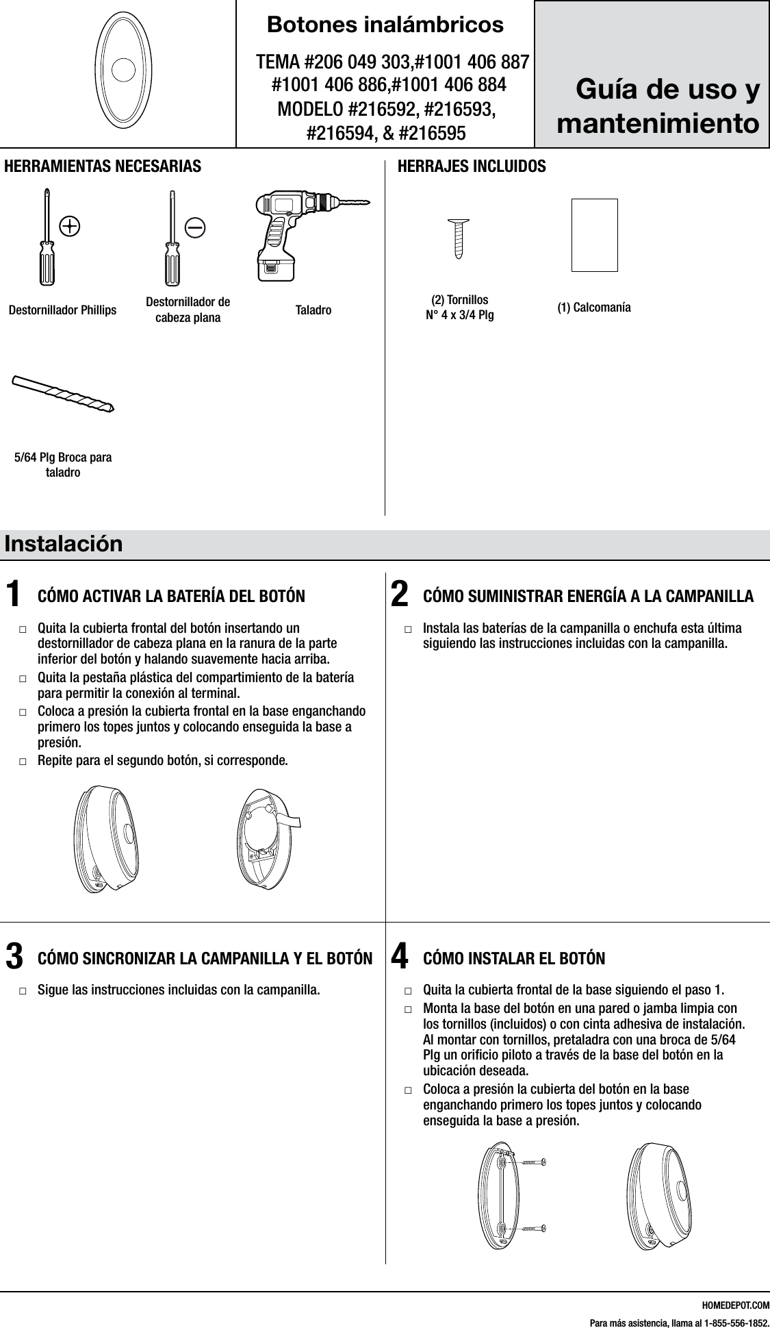 HOMEDEPOT.COMPara m&aacute;s asistencia, llama al 1-855-556-1852.Botones inal&aacute;mbricosTEMA #206 049 303,#1001 406 887MODELO #216592, #216593,  #216594, &amp; #216595Instalaci&oacute;n1  C&Oacute;MO ACTIVAR LA BATER&Iacute;A DEL BOT&Oacute;N □Quita la cubierta frontal del bot&oacute;n insertando un destornillador de cabeza plana en la ranura de la parte inferior del bot&oacute;n y halando suavemente hacia arriba. □Quita la pesta&ntilde;a pl&aacute;stica del compartimiento de la bater&iacute;a para permitir la conexi&oacute;n al terminal. □Coloca a presi&oacute;n la cubierta frontal en la base enganchando primero los topes juntos y colocando enseguida la base a presi&oacute;n. □Repite para el segundo bot&oacute;n, si corresponde.2  C&Oacute;MO SUMINISTRAR ENERG&Iacute;A A LA CAMPANILLA □Instala las bater&iacute;as de la campanilla o enchufa esta &uacute;ltima siguiendo las instrucciones incluidas con la campanilla.3  C&Oacute;MO SINCRONIZAR LA CAMPANILLA Y EL BOT&Oacute;N □Sigue las instrucciones incluidas con la campanilla.4  C&Oacute;MO INSTALAR EL BOT&Oacute;N □Quita la cubierta frontal de la base siguiendo el paso 1. □Monta la base del bot&oacute;n en una pared o jamba limpia con los tornillos (incluidos) o con cinta adhesiva de instalaci&oacute;n. Al montar con tornillos, pretaladra con una broca de 5/64 Plg un oriﬁcio piloto a trav&eacute;s de la base del bot&oacute;n en la ubicaci&oacute;n deseada.  □Coloca a presi&oacute;n la cubierta del bot&oacute;n en la base enganchando primero los topes juntos y colocando enseguida la base a presi&oacute;n.216595Inst.aiHERRAMIENTAS NECESARIASDestornillador Phillips Destornillador de cabeza plana TaladroHERRAJES INCLUIDOS#4x3/4#6x3/4#4x1 White Zinc #6x1 Self TappingScrewHardware.ai(2) Tornillos  N&deg; 4 x 3/4 Plg (1) Calcoman&iacute;a216595Inst.ai5/64 Plg Broca para taladro216595Inst.ai#4x3/4#6x3/4#4x1 White Zinc #6x1 Self TappingScrewHardware.aiGu&iacute;a de uso y mantenimiento#1001 406 886,#1001 406 884